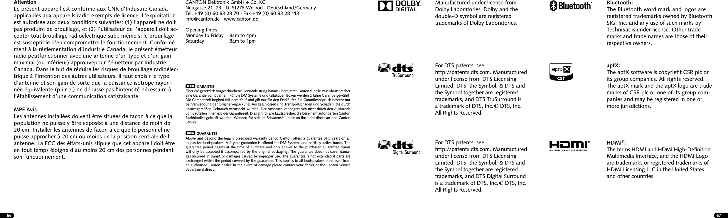 66 67Manufactured under license from Dolby Laboratories. Dolby and the double-D symbol are registered trademarks of Dolby Laboratories.Bluetooth:The Bluetooth word mark and logos are registered trademarks owned by Bluetooth SIG, Inc. and any use of such marks by TechniSat is under license. Other trade-marks and trade names are those of their respective owners.For DTS patents, see  http://patents.dts.com. Manufactured under license from DTS Licensing Limited. DTS, the Symbol, &amp; DTS and the Symbol together are registered trademarks, and DTS Digital Surround is a trademark of DTS, Inc. &copy; DTS, Inc. All Rights Reserved.For DTS patents, see  http://patents.dts.com.   Manufactured under license from DTS Licensing Limited. DTS, the Symbol, &amp; DTS and the Symbol together are registered trademarks, and DTS TruSurround is  a trademark of DTS, Inc. &copy; DTS, Inc. All Rights Reserved.&reg;aptX:The aptX software is copyright CSR plc or its group companies. All rights reserved. The aptX mark and the aptX logo are trade marks of CSR plc or one of its group com-panies and may be registered in one or more jurisdictions.HDMI&reg;:The terms HDMI and HDMI High-Deﬁnition Multimedia Interface, and the HDMI Logo are trademarks or registered trademarks of HDMI Licensing LLC in the United States and other countries.CANTON Elektronik GmbH + Co. KGNeugasse 21&ndash; 23 &middot; D-61276 Weilrod &middot; Deutschland/GermanyTel. +49 (0) 60 83 28 70 &middot; Fax +49 (0) 60 83 28 113info@canton.de &middot; www.canton.deOpening timesMonday to Friday  8am to 4pmSaturday     8am to 1pmDEU  GARANTIE&Uuml;ber die gesetzlich vorgeschriebene Gew&auml;hrleistung hinaus &uuml;bernimmt Canton f&uuml;r alle Passivlautsprecher eine Garantie von 5 Jahren. F&uuml;r die DM Systeme und teilaktiven Boxen werden 2 Jahre  Garantie gew&auml;hrt. Die Garantiezeit beginnt mit dem Kauf und gilt nur f&uuml;r den Erstk&auml;ufer. Ein  Garantieanspruch besteht nur bei Verwendung der Originalverpackung. Ausgeschlossen sind Transportsch&auml;den und Sch&auml;den, die durch unsachgem&auml;&szlig;en Gebrauch verursacht wurden. Der Anspruch verl&auml;ngert sich nicht durch den Austausch von Bauteilen innerhalb der Garantiezeit. Dies gilt f&uuml;r alle Lautsprecher, die bei einem autorisierten Canton Fachh&auml;ndler gekauft wurden. Wenden Sie sich im Schadensfall bitte an ihn oder direkt an den Canton Service.ENG  GUARANTEEAbove and beyond the legally prescribed warranty period Canton offers a guarantee of 5 years on all its passive loudspeakers. A 2-year guarantee is offered for DM Systems and partially active boxes. The guarantee period begins at the time of purchase and only applies to the purchaser. Guarantee claims will only be accepted if accompanied by the original packaging. The guarantee does not cover dama-ges incurred in transit or damages caused by improper use. The guarantee is not extended if parts are exchanged within the period covered by the guarantee. This applies to all loudspeakers purchased from an authorised  Canton dealer. In the event of damage please contact your dealer or the Canton Service department direct.AttentionLe pr&eacute;sent appareil est conforme aux CNR d&rsquo;Industrie Canada applicables aux appareils radio exempts de licence. L&rsquo;exploitation est autoris&eacute;e aux deux conditions suivantes: (1) l&rsquo;appareil ne doit pas produire de brouillage, et (2) l&rsquo;utilisateur de l&rsquo;appareil doit ac-cepter tout brouillage radio&eacute;lectrique subi, m&ecirc;me si le brouillage est susceptible d&rsquo;en compromettre le fonctionnement. Conform&eacute;-ment &agrave; la r&eacute;glementation d&rsquo;Industrie Canada, le pr&eacute;sent &eacute;metteur radio peutfonctionner avec une antenne d&rsquo;un type et d&rsquo;un gain maximal (ou inf&eacute;rieur) approuv&eacute;pour l&rsquo;&eacute;metteur par Industrie Canada. Dans le but de r&eacute;duire les risques de brouillage radio&eacute;lec-trique &agrave; l&rsquo;intention des autres utilisateurs, il faut choisir le type d&rsquo;antenne et son gain de sorte que la puissance isotrope rayon-n&eacute;e &eacute;quivalente (p.i.r.e.) ne d&eacute;passe pas l&rsquo;intensit&eacute; n&eacute;cessaire &agrave; l&rsquo;&eacute;tablissement d&rsquo;une communication satisfaisante.MPE AvisLes antennes install&eacute;es doivent &ecirc;tre situ&eacute;es de facon &agrave; ce que la population ne puisse y &ecirc;tre expos&eacute;e &agrave; une distance de moin de 20 cm. Installer les antennes de facon &agrave; ce que le personnel ne puisse approcher &agrave; 20 cm ou moins de la position centrale de l&rsquo; antenne. La FCC des &eacute;ltats-unis stipule que cet appareil doit &ecirc;tre en tout temps &eacute;loign&eacute; d&rsquo;au moins 20 cm des personnes pendant son functionnement.