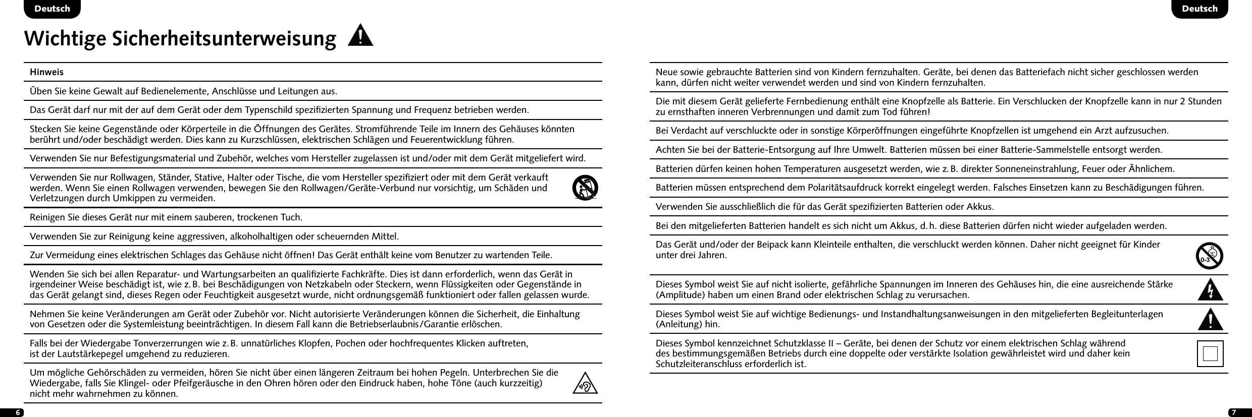 67Deutsch DeutschHinweis  &Uuml;ben Sie keine Gewalt auf Bedienelemente, Anschl&uuml;sse und Leitungen aus.  Das Ger&auml;t darf nur mit der auf dem Ger&auml;t oder dem Typenschild speziﬁzierten Spannung und Frequenz betrieben werden.  Stecken Sie keine Gegenst&auml;nde oder K&ouml;rperteile in die &Ouml;ffnungen des Ger&auml;tes. Stromf&uuml;hrende Teile im Innern des Geh&auml;uses k&ouml;nnten ber&uuml;hrt und/oder besch&auml;digt werden. Dies kann zu Kurzschl&uuml;ssen, elektrischen Schl&auml;gen und Feuerentwicklung f&uuml;hren.   Verwenden Sie nur Befestigungsmaterial und Zubeh&ouml;r, welches vom Hersteller zugelassen ist und/oder mit dem Ger&auml;t mitgeliefert wird.  Verwenden Sie nur Rollwagen, St&auml;nder, Stative, Halter oder Tische, die vom Hersteller speziﬁziert oder mit dem Ger&auml;t verkauft  werden. Wenn Sie einen Rollwagen verwenden, bewegen Sie den Rollwagen/Ger&auml;te-Verbund nur vorsichtig, um Sch&auml;den und Verletzungen durch Umkippen zu vermeiden. Reinigen Sie dieses Ger&auml;t nur mit einem sauberen, trockenen Tuch.  Verwenden Sie zur Reinigung keine aggressiven, alkoholhaltigen oder scheuernden Mittel.  Zur Vermeidung eines elektrischen Schlages das Geh&auml;use nicht &ouml;ffnen! Das Ger&auml;t enth&auml;lt keine vom Benutzer zu wartenden Teile.  Wenden Sie sich bei allen Reparatur- und Wartungsarbeiten an qualiﬁzierte Fachkr&auml;fte. Dies ist dann erforderlich, wenn das Ger&auml;t in irgendeiner Weise besch&auml;digt ist, wie z. B. bei Besch&auml;digungen von Netzkabeln oder Steckern, wenn Fl&uuml;ssigkeiten oder Gegenst&auml;nde in das Ger&auml;t gelangt sind, dieses Regen oder Feuchtigkeit ausgesetzt wurde, nicht ordnungsgem&auml;&szlig; funktioniert oder fallen gelassen wurde.   Nehmen Sie keine Ver&auml;nderungen am Ger&auml;t oder Zubeh&ouml;r vor. Nicht autorisierte Ver&auml;nderungen k&ouml;nnen die Sicherheit, die Einhaltung von Gesetzen oder die Systemleistung beeintr&auml;chtigen. In diesem Fall kann die Betriebserlaubnis/Garantie erl&ouml;schen.   Falls bei der Wiedergabe Tonverzerrungen wie z. B. unnat&uuml;rliches Klopfen, Pochen oder hochfrequentes Klicken auftreten,  ist der Lautst&auml;rkepegel umgehend zu reduzieren.   Um m&ouml;gliche Geh&ouml;rsch&auml;den zu vermeiden, h&ouml;ren Sie nicht &uuml;ber einen l&auml;ngeren Zeitraum bei hohen Pegeln. Unterbrechen Sie die Wiedergabe, falls Sie Klingel- oder Pfeifger&auml;usche in den Ohren h&ouml;ren oder den Eindruck haben, hohe T&ouml;ne (auch kurzzeitig)  nicht mehr wahrnehmen zu k&ouml;nnen. Neue sowie gebrauchte Batterien sind von Kindern fernzuhalten. Ger&auml;te, bei denen das Batteriefach nicht sicher geschlossen werden kann, d&uuml;rfen nicht weiter verwendet werden und sind von Kindern fernzuhalten.Die mit diesem Ger&auml;t gelieferte Fernbedienung enth&auml;lt eine Knopfzelle als Batterie. Ein Verschlucken der Knopfzelle kann in nur 2 Stunden zu ernsthaften inneren Verbrennungen und damit zum Tod f&uuml;hren! Bei Verdacht auf verschluckte oder in sonstige K&ouml;rper&ouml;ffnungen eingef&uuml;hrte Knopfzellen ist umgehend ein Arzt aufzusuchen.Achten Sie bei der Batterie-Entsorgung auf Ihre Umwelt. Batterien m&uuml;ssen bei einer Batterie-Sammelstelle entsorgt werden.Batterien d&uuml;rfen keinen hohen Temperaturen ausgesetzt werden, wie z. B. direkter Sonneneinstrahlung, Feuer oder &Auml;hnlichem.Batterien m&uuml;ssen entsprechend dem Polarit&auml;tsaufdruck korrekt eingelegt werden. Falsches Einsetzen kann zu Besch&auml;digungen f&uuml;hren. Verwenden Sie ausschlie&szlig;lich die f&uuml;r das Ger&auml;t speziﬁzierten Batterien oder Akkus.Bei den mitgelieferten Batterien handelt es sich nicht um Akkus, d. h. diese Batterien d&uuml;rfen nicht wieder aufgeladen werden. Das Ger&auml;t und/oder der Beipack kann Kleinteile enthalten, die verschluckt werden k&ouml;nnen. Daher nicht geeignet f&uuml;r Kinder  unter drei Jahren.  Dieses Symbol weist Sie auf nicht isolierte, gef&auml;hrliche Spannungen im Inneren des Geh&auml;uses hin, die eine ausreichende St&auml;rke (Amplitude) haben um einen Brand oder elektrischen Schlag zu verursachen.  Dieses Symbol weist Sie auf wichtige Bedienungs- und Instandhaltungsanweisungen in den mitgelieferten Begleitunterlagen  (Anleitung) hin.Dieses Symbol kennzeichnet Schutzklasse II &ndash; Ger&auml;te, bei denen der Schutz vor einem elektrischen Schlag w&auml;hrend  des bestimmungsgem&auml;&szlig;en Betriebs durch eine doppelte oder verst&auml;rkte Isolation gew&auml;hrleistet wird und daher kein    Schutzleiteranschluss erforderlich ist.Wichtige Sicherheitsunterweisung