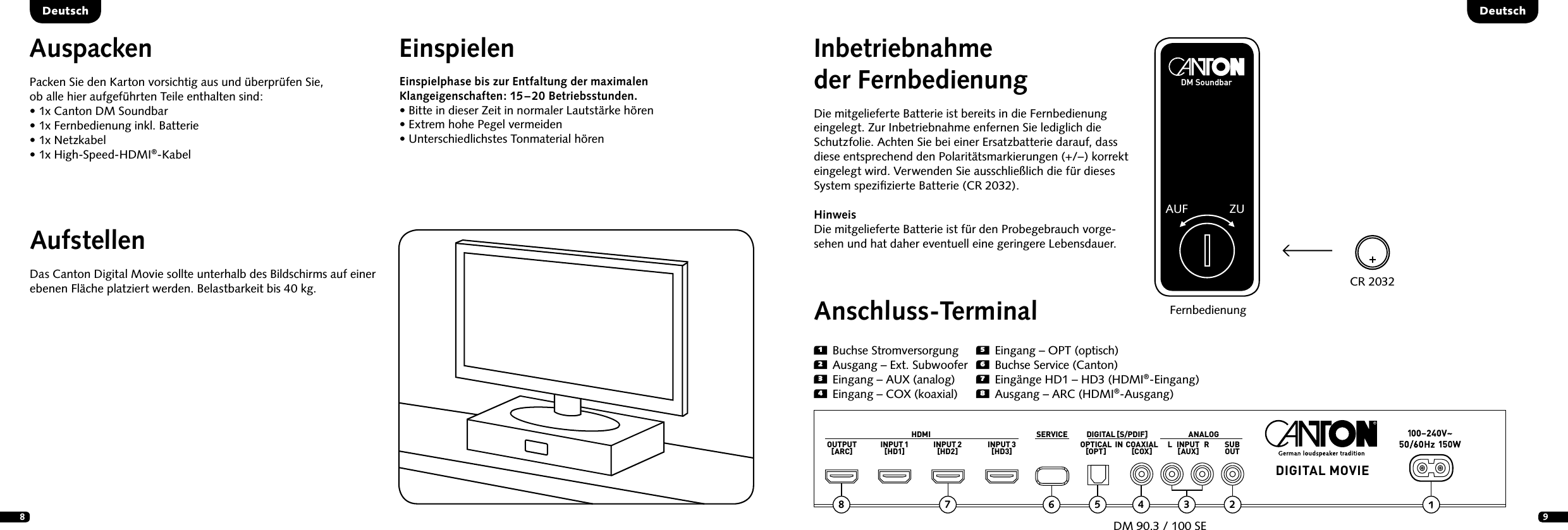 891  Buchse Stromversorgung2  Ausgang &ndash; Ext. Subwoofer3  Eingang &ndash; AUX (analog)4  Eingang &ndash; COX (koaxial)Inbetriebnahme der FernbedienungDie mitgelieferte Batterie ist bereits in die Fernbedienung eingelegt. Zur Inbetriebnahme enfernen Sie lediglich die Schutzfolie. Achten Sie bei einer Ersatzbatterie darauf, dass diese entsprechend den Polarit&auml;tsmarkierungen (+/&ndash;)  korrekt eingelegt wird. Verwenden Sie ausschlie&szlig;lich die f&uuml;r dieses System speziﬁzierte Batterie (CR 2032).Hinweis Die mitgelieferte Batterie ist f&uuml;r den Probegebrauch vorge-sehen und hat daher eventuell eine geringere Lebensdauer.DeutschDeutschAnschluss-TerminalDM 90.3 / 100 SEFernbedienungAufstellenDas Canton Digital Movie sollte unterhalb des Bildschirms auf einer ebenen Fl&auml;che platziert werden. Belastbarkeit bis 40 kg.AuspackenPacken Sie den Karton vorsichtig aus und &uuml;berpr&uuml;fen Sie,  ob alle hier aufgef&uuml;hrten Teile enthalten sind:&bull;  1x Canton DM Soundbar&bull; 1x Fernbedienung inkl. Batterie&bull;  1x Netzkabel&bull;  1x High-Speed-HDMI&reg;-KabelEinspielenEinspielphase bis zur Entfaltung der  maximalen Klang eigen schaften:   15 &ndash;  20  Betriebsstunden. &bull;  Bitte in dieser Zeit in normaler Lautst&auml;rke h&ouml;ren  &bull; Extrem hohe Pegel vermeiden  &bull;  Unterschiedlichstes Tonmaterial h&ouml;renCR 2032DM SoundbarAUF ZUHDMI SERVICE ANALOGDIGITAL MOVIEDIGITAL [S/PDIF]OUTPUT[ARC] INPUT 1[HD1] INPUT 2[HD2] INPUT 3[HD3] OPTICAL[OPT] COAXIAL[COX] SUBOUTL   INPUT   R[AUX]5  Eingang &ndash; OPT (optisch)6  Buchse Service (Canton)7  Eing&auml;nge HD1 &ndash; HD3 (HDMI&reg;-Eingang)8  Ausgang &ndash; ARC (HDMI&reg;-Ausgang)25678 4 3IN