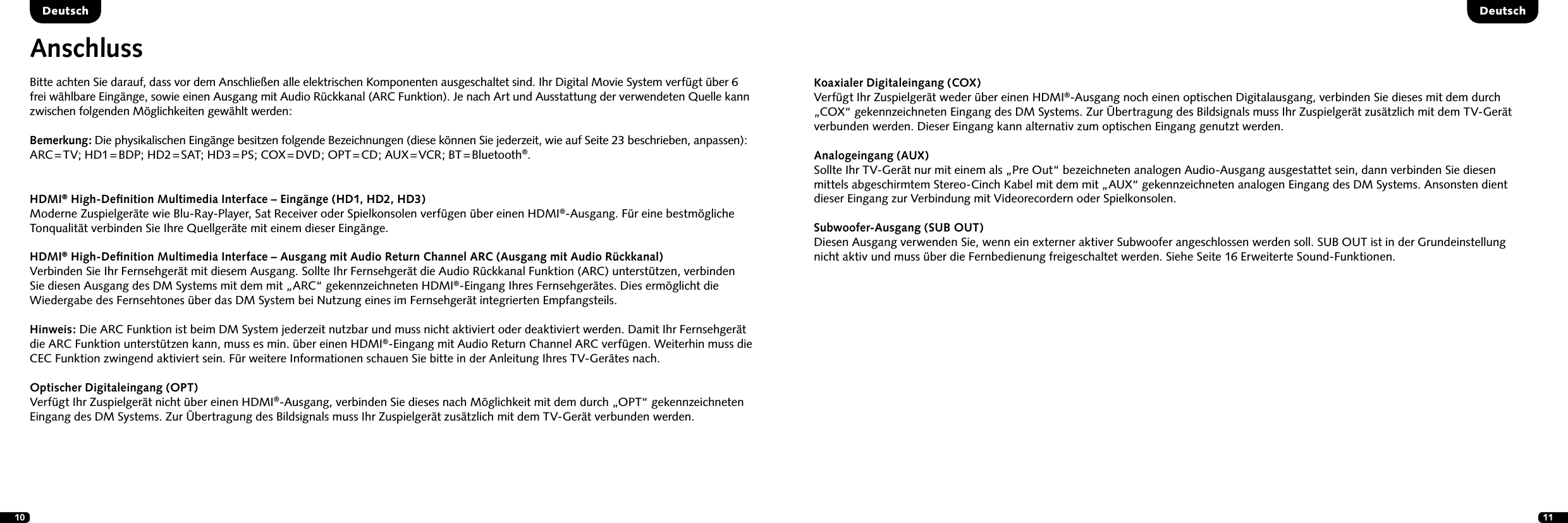 10 11AnschlussBitte achten Sie darauf, dass vor dem Anschlie&szlig;en alle elektrischen Komponenten ausgeschaltet sind. Ihr Digital Movie System verf&uuml;gt &uuml;ber 6 frei w&auml;hlbare Eing&auml;nge, sowie einen Ausgang mit Audio R&uuml;ckkanal (ARC Funktion). Je nach Art und Ausstattung der verwendeten Quelle kann zwischen folgenden M&ouml;glichkeiten gew&auml;hlt werden:Bemerkung: Die physikalischen Eing&auml;nge besitzen folgende Bezeichnungen (diese k&ouml;nnen Sie jederzeit, wie auf Seite 23 beschrieben, anpassen): ARC = TV;  HD1 = BDP;  HD2 = SAT;  HD3 = PS;  COX = DVD;  OPT = CD;  AUX = VCR;  BT = Bluetooth&reg;.DeutschDeutschHDMI&reg; High-Deﬁnition Multimedia Interface &ndash; Eing&auml;nge (HD1, HD2, HD3)Moderne Zuspielger&auml;te wie Blu-Ray-Player, Sat Receiver oder Spielkonsolen verf&uuml;gen &uuml;ber einen HDMI&reg;-Ausgang. F&uuml;r eine bestm&ouml;gliche  Tonqualit&auml;t verbinden Sie Ihre Quellger&auml;te mit einem dieser Eing&auml;nge. HDMI&reg; High-Deﬁnition Multimedia Interface &ndash; Ausgang mit Audio Return Channel ARC (Ausgang mit Audio R&uuml;ckkanal) Verbinden Sie Ihr Fernsehger&auml;t mit diesem Ausgang. Sollte Ihr Fernsehger&auml;t die Audio R&uuml;ckkanal Funktion (ARC) unterst&uuml;tzen, verbinden  Sie diesen Ausgang des DM Systems mit dem mit &bdquo;ARC&ldquo; gekennzeichneten HDMI&reg;-Eingang Ihres Fernsehger&auml;tes. Dies erm&ouml;glicht die  Wiedergabe des Fernsehtones &uuml;ber das DM System bei Nutzung eines im Fernsehger&auml;t integrierten Empfangsteils. Hinweis: Die ARC Funktion ist beim DM System jederzeit nutzbar und muss nicht aktiviert oder deaktiviert werden. Damit Ihr Fernsehger&auml;t die ARC Funktion unterst&uuml;tzen kann, muss es min. &uuml;ber einen HDMI&reg;-Eingang mit Audio Return Channel ARC verf&uuml;gen. Weiterhin muss die CEC Funktion zwingend aktiviert sein. F&uuml;r weitere Informationen schauen Sie bitte in der Anleitung Ihres TV-Ger&auml;tes nach.Optischer Digitaleingang (OPT)Verf&uuml;gt Ihr Zuspielger&auml;t nicht &uuml;ber einen HDMI&reg;-Ausgang, verbinden Sie dieses nach M&ouml;glichkeit mit dem durch &bdquo;OPT&ldquo; gekennzeichneten Eingang des DM Systems. Zur &Uuml;bertragung des Bildsignals muss Ihr Zuspielger&auml;t zus&auml;tzlich mit dem TV-Ger&auml;t verbunden werden.Koaxialer Digitaleingang (COX)Verf&uuml;gt Ihr Zuspielger&auml;t weder &uuml;ber einen HDMI&reg;-Ausgang noch einen optischen Digitalausgang, verbinden Sie dieses mit dem durch &bdquo;COX&ldquo; gekennzeichneten Eingang des DM Systems. Zur &Uuml;bertragung des Bildsignals muss Ihr Zuspielger&auml;t zus&auml;tzlich mit dem TV-Ger&auml;t  verbunden werden. Dieser Eingang kann alternativ zum optischen Eingang genutzt werden.Analogeingang (AUX)Sollte Ihr TV-Ger&auml;t nur mit einem als &bdquo;Pre Out&ldquo; bezeichneten analogen Audio-Ausgang ausgestattet sein, dann verbinden Sie diesen  mittels abgeschirmtem Stereo-Cinch Kabel mit dem mit &bdquo;AUX&ldquo; gekennzeichneten analogen Eingang des DM Systems. Ansonsten dient  dieser Eingang zur Verbindung mit Videorecordern oder Spielkonsolen.Subwoofer-Ausgang (SUB OUT)Diesen Ausgang verwenden Sie, wenn ein externer aktiver Subwoofer angeschlossen werden soll. SUB OUT ist in der Grundeinstellung  nicht aktiv und muss &uuml;ber die Fernbedienung freigeschaltet werden. Siehe Seite 16 Erweiterte Sound-Funktionen.