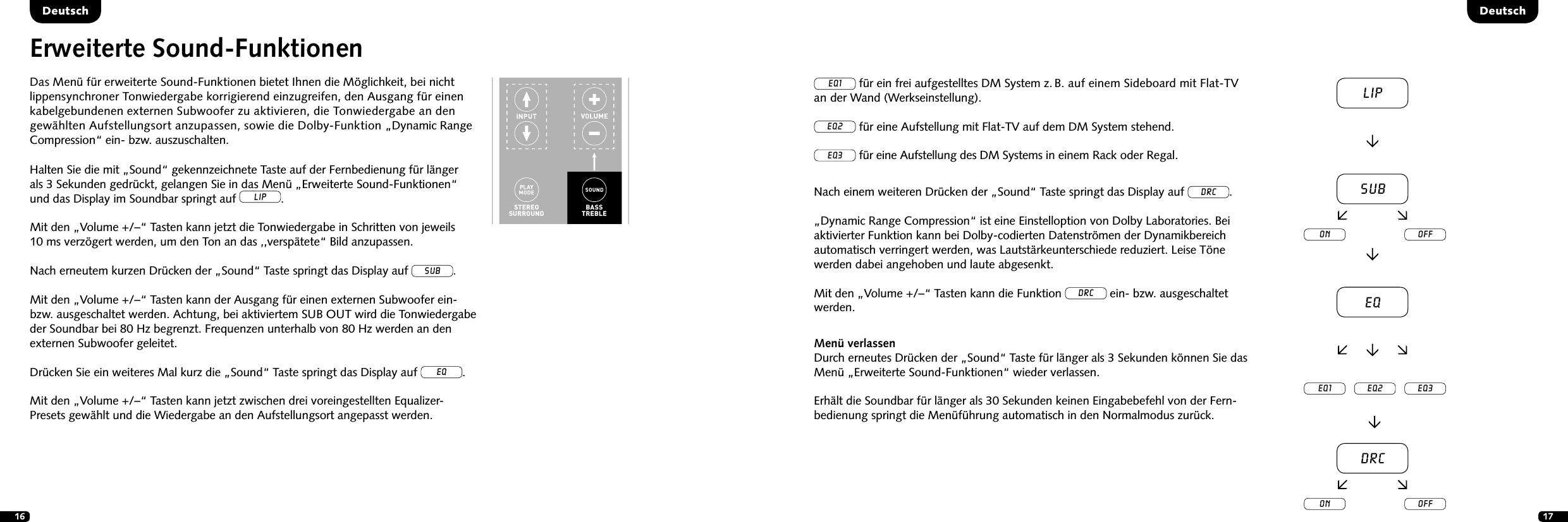 16 17DeutschDeutschErweiterte Sound-FunktionenDas Men&uuml; f&uuml;r erweiterte Sound-Funktionen bietet Ihnen die M&ouml;glichkeit, bei nicht  lippen synchroner Tonwiedergabe korrigierend einzu greifen, den Ausgang f&uuml;r einen  kabelgebundenen externen Subwoofer zu aktivieren, die Tonwiedergabe an den gew&auml;hlten Aufstellungsort anzupassen, sowie die Dolby-Funktion &bdquo;Dynamic Range Compression&ldquo; ein- bzw. auszuschalten.STEREOSURROUNDBASSTREBLEON  STANDBYMUTESTEREOSURROUNDBASSTREBLEBLUETOOTHPAIRINGON  STANDBYMUTEHalten Sie die mit &bdquo;Sound&ldquo; gekennzeichnete Taste auf der Fernbedienung f&uuml;r l&auml;ngerals 3 Sekunden gedr&uuml;ckt, gelangen Sie in das Men&uuml; &bdquo;Erweiterte Sound-Funktionen&ldquo; und das Display im Soundbar springt auf LIP. Mit den &bdquo;Volume +/&ndash;&ldquo; Tasten kann jetzt die Tonwiedergabe in Schritten von jeweils10 ms verz&ouml;gert werden, um den Ton an das ,,versp&auml;tete&ldquo; Bild anzupassen.Nach erneutem kurzen Dr&uuml;cken der &bdquo;Sound&ldquo; Taste springt das Display auf sub.Mit den &bdquo;Volume +/&ndash;&ldquo; Tasten kann der Ausgang f&uuml;r einen externen Subwoofer ein- bzw. ausgeschaltet werden. Achtung, bei aktiviertem SUB OUT wird die Tonwiedergabe der Soundbar bei 80 Hz begrenzt. Frequenzen unterhalb von 80 Hz werden an den externen Subwoofer geleitet.Dr&uuml;cken Sie ein weiteres Mal kurz die &bdquo;Sound&ldquo; Taste springt das Display auf eq.Mit den &bdquo;Volume +/&ndash;&ldquo; Tasten kann jetzt zwischen drei voreingestellten Equalizer- Presets gew&auml;hlt und die Wiedergabe an den Aufstellungsort angepasst werden.EQ1 f&uuml;r ein frei aufgestelltes DM System z. B. auf einem Sideboard mit Flat-TV  an der Wand (Werkseinstellung).EQ2 f&uuml;r eine Aufstellung mit Flat-TV auf dem DM System stehend.EQ3 f&uuml;r eine Aufstellung des DM Systems in einem Rack oder Regal.Nach einem weiteren Dr&uuml;cken der &bdquo;Sound&ldquo; Taste springt das Display auf DRC.&bdquo;Dynamic Range Compression&ldquo; ist eine Einstelloption von Dolby Laboratories. Bei  aktivierter Funktion kann bei Dolby-codierten Datenstr&ouml;men der Dynamikbereich  automatisch verringert werden, was Lautst&auml;rkeunterschiede reduziert. Leise T&ouml;ne  werden dabei angehoben und laute abgesenkt.Mit den &bdquo;Volume +/&ndash;&ldquo; Tasten kann die Funktion DRC ein- bzw. ausgeschaltet werden.Men&uuml; verlassenDurch erneutes Dr&uuml;cken der &bdquo;Sound&ldquo; Taste f&uuml;r l&auml;nger als 3 Sekunden k&ouml;nnen Sie das Men&uuml; &bdquo;Erweiterte Sound-Funktionen&ldquo; wieder verlassen.Erh&auml;lt die Soundbar f&uuml;r l&auml;nger als 30 Sekunden keinen Eingabebefehl von der Fern-bedienung springt die Men&uuml;f&uuml;hrung automatisch in den Normalmodus zur&uuml;ck.LipsubEQEQ1 EQ2 EQ3on offDRCon off