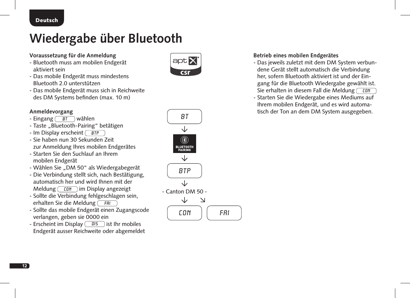 12DeutschWiedergabe &uuml;ber BluetoothVoraussetzung f&uuml;r die Anmeldung-  Bluetooth muss am mobilen Endger&auml;t  aktiviert sein-  Das mobile Endger&auml;t muss mindestens  Bluetooth 2.0 unterst&uuml;tzen-  Das mobile Endger&auml;t muss sich in Reichweite des DM Systems beﬁnden (max. 10 m)Anmeldevorgang- Eingang BT w&auml;hlen- Taste &bdquo;Bluetooth-Pairing&ldquo; bet&auml;tigen-  Im Display erscheint BTP -  Sie haben nun 30 Sekunden Zeit  zur Anmeldung Ihres mobilen Endger&auml;tes-  Starten Sie den Suchlauf an Ihrem  mobilen Endger&auml;t- W&auml;hlen Sie &bdquo;DM 50&ldquo; als Wiedergabeger&auml;t-  Die Verbindung stellt sich, nach Best&auml;tigung,  automatisch her und wird Ihnen mit der  Meldung Con im Display angezeigt -  Sollte die Verbindung fehlgeschlagen sein,  erhalten Sie die Meldung FAI-  Sollte das mobile Endger&auml;t einen Zugangscode verlangen, geben sie 0000 ein-  Erscheint im Display DIS ist Ihr mobiles  Endger&auml;t ausser Reichweite oder abgemeldetBetrieb eines mobilen Endger&auml;tes-  Das jeweils zuletzt mit dem DM System verbun-dene Ger&auml;t stellt automatisch die Verbindung her, sofern Bluetooth aktiviert ist und der Ein-gang f&uuml;r die Bluetooth Wiedergabe gew&auml;hlt ist. Sie erhalten in diesem Fall die Meldung Con-  Starten Sie die Wiedergabe eines Mediums auf Ihrem mobilen Endger&auml;t, und es wird automa-tisch der Ton an dem DM System ausgegeben.BTBTPCon Fai- Canton DM 50 -BLUETOOTHPAIRING