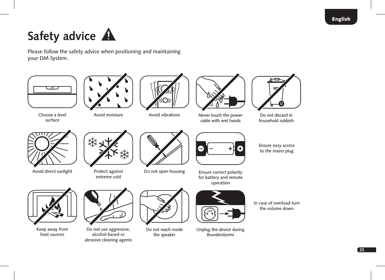23EnglishSafety advicePlease follow the safety advice when positioning and maintaining your DM System.Choose a level surfaceAvoid moisture Avoid vibrationsAvoid direct sunlightKeep away from  heat sourcesProtect against  extreme cold Do not use aggressive, alcohol-based or  abrasive cleaning agentsDo not open housingDo not reach inside  the speakerEnsure easy access  to the mains plugUnplug the device during thunderstormsNever touch the power cable with wet handsIn case of overload turn the volume downEnsure correct polarity for battery and remote operationDo not discard in household rubbish