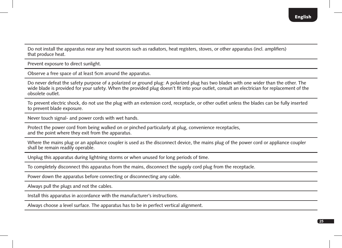 25Do not install the apparatus near any heat sources such as radiators, heat registers, stoves, or other apparatus (incl. ampliﬁers)  that produce heat.   Prevent exposure to direct sunlight. Observe a free space of at least 5cm around the apparatus. Do never defeat the safety purpose of a polarized or ground plug: A polarized plug has two blades with one wider than the other. The wide blade is provided for your safety. When the provided plug doesn&rsquo;t ﬁt into your outlet, consult an electrician for replacement of the obsolete outlet. To prevent electric shock, do not use the plug with an extension cord, receptacle, or other outlet unless the blades can be fully inserted  to prevent blade exposure. Never touch signal- and power cords with wet hands. Protect the power cord from being walked on or pinched particularly at plug, convenience receptacles,  and the point where they exit from the apparatus. Where the mains plug or an appliance coupler is used as the disconnect device, the mains plug of the power cord or appliance coupler shall be remain readily operable.Unplug this apparatus during lightning storms or when unused for long periods of time. To completely disconnect this apparatus from the mains, disconnect the supply cord plug from the receptacle. Power down the apparatus before connecting or disconnecting any cable. Always pull the plugs and not the cables. Install this apparatus in accordance with the manufacturer&rsquo;s instructions.Always choose a level surface. The apparatus has to be in perfect vertical alignment. English