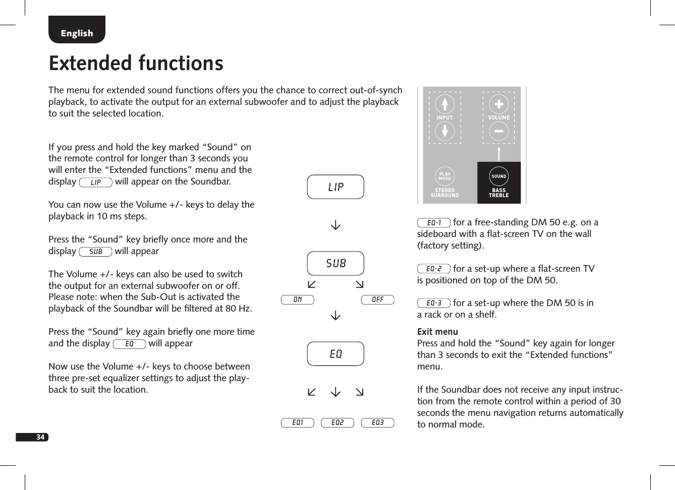 34Extended functionsThe menu for extended sound functions offers you the chance to correct out-of-synch playback, to activate the output for an external subwoofer and to adjust the playback to suit the selected location.STEREOSURROUNDBASSTREBLEBLUETOOTHPAIRINGON  STANDBYMUTESTEREOSURROUNDBASSTREBLEBLUETOOTHPAIRINGON  STANDBYMUTEIf you press and hold the key marked &ldquo;Sound&rdquo; on the remote control for longer than 3 seconds you will enter the &ldquo;Extended functions&rdquo; menu and the display LIP will appear on the Soundbar. You can now use the Volume +/- keys to delay the playback in 10 ms steps.Press the &ldquo;Sound&rdquo; key brieﬂy once more and the display sub will appear The Volume +/- keys can also be used to switch the output for an external subwoofer on or off. Please note: when the Sub-Out is activated the playback of the Soundbar will be ﬁltered at 80 Hz.Press the &ldquo;Sound&rdquo; key again brieﬂy one more time and the display eq will appear Now use the Volume +/- keys to choose between three pre-set equalizer settings to adjust the play-back to suit the location.EQ-1 for a free-standing DM 50 e.g. on a sideboard with a ﬂat-screen TV on the wall (factory setting).EQ-2 for a set-up where a ﬂat-screen TV is positioned on top of the DM 50.EQ-3 for a set-up where the DM 50 is in a rack or on a shelf.Exit menuPress and hold the &ldquo;Sound&rdquo; key again for longer than 3 seconds to exit the &ldquo;Extended functions&rdquo; menu. If the Soundbar does not receive any input instruc-tion from the remote control within a period of 30 seconds the menu navigation returns automatically to normal mode.LipsubEQEQ1 EQ2 EQ3on offEnglish