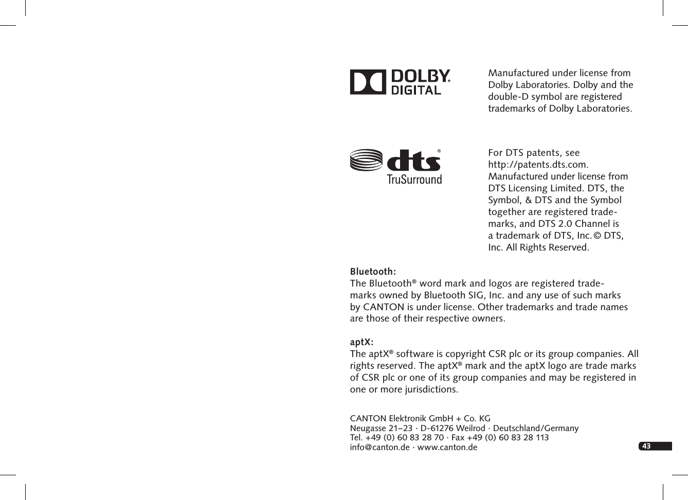 43CANTON Elektronik GmbH + Co. KGNeugasse 21&ndash; 23 &middot; D-61276 Weilrod &middot; Deutschland/GermanyTel. +49 (0) 60 83 28 70 &middot; Fax +49 (0) 60 83 28 113info@canton.de &middot; www.canton.deManufactured under license from Dolby Laboratories. Dolby and the double-D symbol are registered trademarks of Dolby Laboratories.For DTS patents, see  http://patents.dts.com.  Manufactured under license from DTS Licensing Limited. DTS, the Symbol, &amp; DTS and the Symbol  together are registered trade-marks, and DTS 2.0 Channel is  a trademark of DTS, Inc. &copy; DTS, Inc. All Rights Reserved.Bluetooth:The Bluetooth&reg; word mark and logos are registered trade- marks owned by Bluetooth SIG, Inc. and any use of such marks  by CANTON is under license. Other trademarks and trade names are those of their respective owners. aptX:The aptX&reg; software is copyright CSR plc or its group companies. All rights reserved. The aptX&reg; mark and the aptX logo are trade marks of CSR plc or one of its group companies and may be registered inone or more jurisdictions.