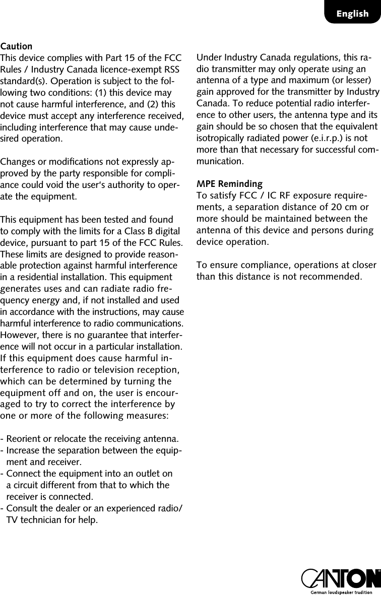 EnglishCautionThis device complies with Part 15 of the FCC Rules / Industry Canada licence-exempt RSS standard(s). Operation is subject to the fol-lowing two conditions: (1) this device may not cause harmful interference, and (2) this device must accept any interference received, including interference that may cause unde-sired operation.Changes or modiﬁcations not expressly ap-proved by the party responsible for compli-ance could void the user&lsquo;s authority to oper-ate the equipment.This equipment has been tested and found to comply with the limits for a Class B digital device, pursuant to part 15 of the FCC Rules. These limits are designed to provide reason-able protection against harmful interference in a residential installation. This equipment generates uses and can radiate radio fre-quency energy and, if not installed and used in accordance with the instructions, may cause harmful interference to radio communications. However, there is no guarantee that interfer-ence will not occur in a particular installation.  If this equipment does cause harmful in-terference to radio or television reception, which can be determined by turning the equipment off and on, the user is encour-aged to try to correct the interference by  one or more of the following measures:-  Reorient or relocate the receiving antenna.-  Increase the separation between the equip-ment and receiver.-  Connect the equipment into an outlet on a circuit different from that to which the receiver is connected.-  Consult the dealer or an experienced radio/TV technician for help.Under Industry Canada regulations, this ra-dio transmitter may only operate using an antenna of a type and maximum (or lesser) gain approved for the transmitter by Industry Canada. To reduce potential radio interfer-ence to other users, the antenna type and its gain should be so chosen that the equivalent isotropically radiated power (e.i.r.p.) is not more than that necessary for successful com-munication. MPE RemindingTo satisfy FCC / IC RF exposure require-ments, a separation distance of 20 cm or more should be maintained between the antenna of this device and persons during device operation.To ensure compliance, operations at closer than this distance is not recommended. 