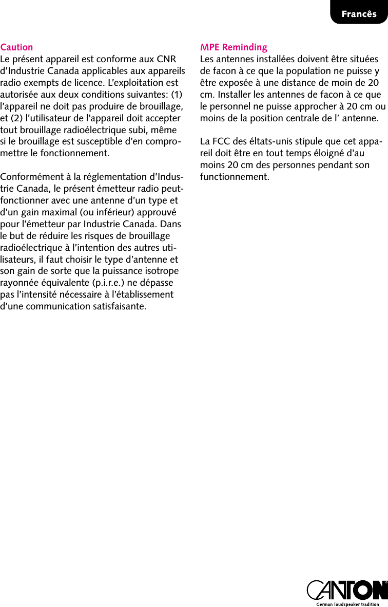 Franc&ecirc;sCautionLe pr&eacute;sent appareil est conforme aux CNR d&rsquo;Industrie Canada applicables aux appareils radio exempts de licence. L&rsquo;exploitation est autoris&eacute;e aux deux conditions suivantes: (1) l&rsquo;appareil ne doit pas produire de brouillage, et (2) l&rsquo;utilisateur de l&rsquo;appareil doit accepter tout brouillage radio&eacute;lectrique subi, m&ecirc;me si le brouillage est susceptible d&rsquo;en compro-mettre le fonctionnement.Conform&eacute;ment &agrave; la r&eacute;glementation d&rsquo;Indus-trie Canada, le pr&eacute;sent &eacute;metteur radio peut-fonctionner avec une antenne d&rsquo;un type et d&rsquo;un gain maximal (ou inf&eacute;rieur) approuv&eacute; pour l&rsquo;&eacute;metteur par Industrie Canada. Dans le but de r&eacute;duire les risques de brouillage radio&eacute;lectrique &agrave; l&rsquo;intention des autres uti-lisateurs, il faut choisir le type d&rsquo;antenne et son gain de sorte que la puissance isotrope rayonn&eacute;e &eacute;quivalente (p.i.r.e.) ne d&eacute;passe pas l&rsquo;intensit&eacute; n&eacute;cessaire &agrave; l&rsquo;&eacute;tablissement d&rsquo;une communication satisfaisante.MPE RemindingLes antennes install&eacute;es doivent &ecirc;tre situ&eacute;es de facon &agrave; ce que la population ne puisse y &ecirc;tre expos&eacute;e &agrave; une distance de moin de 20 cm. Installer les antennes de facon &agrave; ce que le personnel ne puisse approcher &agrave; 20 cm ou moins de la position centrale de l&rsquo; antenne.La FCC des &eacute;ltats-unis stipule que cet appa-reil doit &ecirc;tre en tout temps &eacute;loign&eacute; d&rsquo;au moins 20 cm des personnes pendant son functionnement.