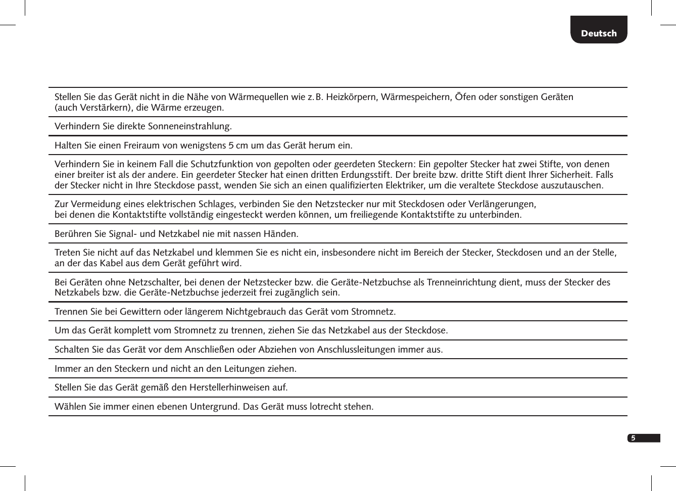 5Deutsch  Stellen Sie das Ger&auml;t nicht in die N&auml;he von W&auml;rmequellen wie z. B. Heizk&ouml;rpern, W&auml;rmespeichern, &Ouml;fen oder sonstigen Ger&auml;ten  (auch Verst&auml;rkern), die W&auml;rme erzeugen.  Verhindern Sie direkte Sonneneinstrahlung.  Halten Sie einen Freiraum von wenigstens 5 cm um das Ger&auml;t herum ein.Verhindern Sie in keinem Fall die Schutzfunktion von gepolten oder geerdeten Steckern: Ein gepolter Stecker hat zwei Stifte, von denen einer breiter ist als der andere. Ein geerdeter Stecker hat einen dritten Erdungsstift. Der breite bzw. dritte Stift dient Ihrer Sicherheit. Falls der Stecker nicht in Ihre Steckdose passt, wenden Sie sich an einen qualiﬁzierten Elektriker, um die veraltete Steckdose auszutauschen.  Zur Vermeidung eines elektrischen Schlages, verbinden Sie den Netzstecker nur mit Steckdosen oder Verl&auml;ngerungen,  bei denen die Kontaktstifte vollst&auml;ndig eingesteckt werden k&ouml;nnen, um freiliegende Kontaktstifte zu unterbinden.  Ber&uuml;hren Sie Signal- und Netzkabel nie mit nassen H&auml;nden.  Treten Sie nicht auf das Netzkabel und klemmen Sie es nicht ein, insbesondere nicht im Bereich der Stecker, Steckdosen und an der Stelle, an der das Kabel aus dem Ger&auml;t gef&uuml;hrt wird.Bei Ger&auml;ten ohne Netzschalter, bei denen der Netzstecker bzw. die Ger&auml;te-Netzbuchse als Trenneinrichtung dient, muss der Stecker des Netzkabels bzw. die Ger&auml;te-Netzbuchse jederzeit frei zug&auml;nglich sein.  Trennen Sie bei Gewittern oder l&auml;ngerem Nichtgebrauch das Ger&auml;t vom Stromnetz.  Um das Ger&auml;t komplett vom Stromnetz zu trennen, ziehen Sie das Netzkabel aus der Steckdose.  Schalten Sie das Ger&auml;t vor dem Anschlie&szlig;en oder Abziehen von Anschlussleitungen immer aus.  Immer an den Steckern und nicht an den Leitungen ziehen.  Stellen Sie das Ger&auml;t gem&auml;&szlig; den Herstellerhinweisen auf.  W&auml;hlen Sie immer einen ebenen Untergrund. Das Ger&auml;t muss lotrecht stehen.
