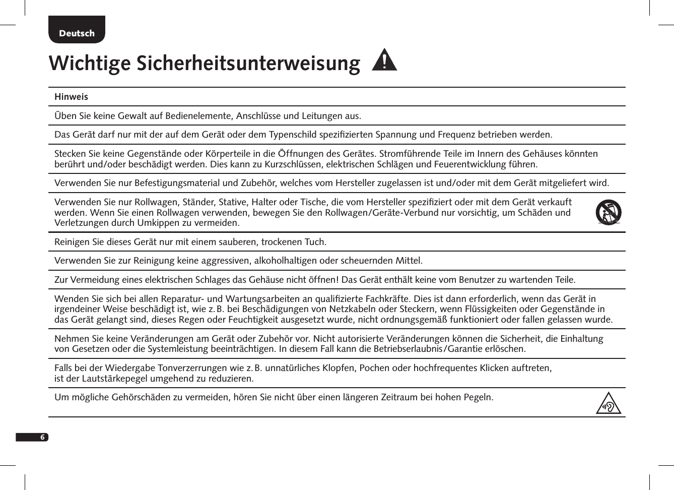 6DeutschHinweis  &Uuml;ben Sie keine Gewalt auf Bedienelemente, Anschl&uuml;sse und Leitungen aus.  Das Ger&auml;t darf nur mit der auf dem Ger&auml;t oder dem Typenschild speziﬁzierten Spannung und Frequenz betrieben werden.  Stecken Sie keine Gegenst&auml;nde oder K&ouml;rperteile in die &Ouml;ffnungen des Ger&auml;tes. Stromf&uuml;hrende Teile im Innern des Geh&auml;uses k&ouml;nnten ber&uuml;hrt und/oder besch&auml;digt werden. Dies kann zu Kurzschl&uuml;ssen, elektrischen Schl&auml;gen und Feuerentwicklung f&uuml;hren.   Verwenden Sie nur Befestigungsmaterial und Zubeh&ouml;r, welches vom Hersteller zugelassen ist und/oder mit dem Ger&auml;t mitgeliefert wird.  Verwenden Sie nur Rollwagen, St&auml;nder, Stative, Halter oder Tische, die vom Hersteller speziﬁziert oder mit dem Ger&auml;t verkauft  werden. Wenn Sie einen Rollwagen verwenden, bewegen Sie den Rollwagen/Ger&auml;te-Verbund nur vorsichtig, um Sch&auml;den und Verletzungen durch Umkippen zu vermeiden. Reinigen Sie dieses Ger&auml;t nur mit einem sauberen, trockenen Tuch.  Verwenden Sie zur Reinigung keine aggressiven, alkoholhaltigen oder scheuernden Mittel.  Zur Vermeidung eines elektrischen Schlages das Geh&auml;use nicht &ouml;ffnen! Das Ger&auml;t enth&auml;lt keine vom Benutzer zu wartenden Teile.  Wenden Sie sich bei allen Reparatur- und Wartungsarbeiten an qualiﬁzierte Fachkr&auml;fte. Dies ist dann erforderlich, wenn das Ger&auml;t in irgendeiner Weise besch&auml;digt ist, wie z. B. bei Besch&auml;digungen von Netzkabeln oder Steckern, wenn Fl&uuml;ssigkeiten oder Gegenst&auml;nde in das Ger&auml;t gelangt sind, dieses Regen oder Feuchtigkeit ausgesetzt wurde, nicht ordnungsgem&auml;&szlig; funktioniert oder fallen gelassen wurde.   Nehmen Sie keine Ver&auml;nderungen am Ger&auml;t oder Zubeh&ouml;r vor. Nicht autorisierte Ver&auml;nderungen k&ouml;nnen die Sicherheit, die Einhaltung von Gesetzen oder die Systemleistung beeintr&auml;chtigen. In diesem Fall kann die Betriebserlaubnis/Garantie erl&ouml;schen.   Falls bei der Wiedergabe Tonverzerrungen wie z. B. unnat&uuml;rliches Klopfen, Pochen oder hochfrequentes Klicken auftreten,  ist der Lautst&auml;rkepegel umgehend zu reduzieren.   Um m&ouml;gliche Geh&ouml;rsch&auml;den zu vermeiden, h&ouml;ren Sie nicht &uuml;ber einen l&auml;ngeren Zeitraum bei hohen Pegeln.Wichtige Sicherheitsunterweisung