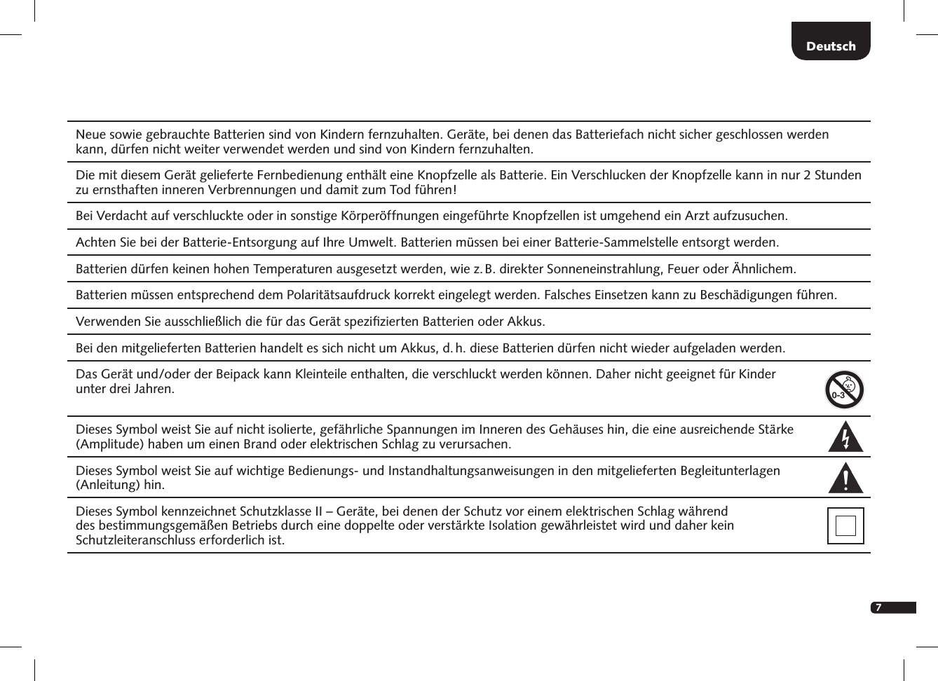 7DeutschNeue sowie gebrauchte Batterien sind von Kindern fernzuhalten. Ger&auml;te, bei denen das Batteriefach nicht sicher geschlossen werden kann, d&uuml;rfen nicht weiter verwendet werden und sind von Kindern fernzuhalten.Die mit diesem Ger&auml;t gelieferte Fernbedienung enth&auml;lt eine Knopfzelle als Batterie. Ein Verschlucken der Knopfzelle kann in nur 2 Stunden zu ernsthaften inneren Verbrennungen und damit zum Tod f&uuml;hren! Bei Verdacht auf verschluckte oder in sonstige K&ouml;rper&ouml;ffnungen eingef&uuml;hrte Knopfzellen ist umgehend ein Arzt aufzusuchen.Achten Sie bei der Batterie-Entsorgung auf Ihre Umwelt. Batterien m&uuml;ssen bei einer Batterie-Sammelstelle entsorgt werden.Batterien d&uuml;rfen keinen hohen Temperaturen ausgesetzt werden, wie z. B. direkter Sonneneinstrahlung, Feuer oder &Auml;hnlichem.Batterien m&uuml;ssen entsprechend dem Polarit&auml;tsaufdruck korrekt eingelegt werden. Falsches Einsetzen kann zu Besch&auml;digungen f&uuml;hren. Verwenden Sie ausschlie&szlig;lich die f&uuml;r das Ger&auml;t speziﬁzierten Batterien oder Akkus.Bei den mitgelieferten Batterien handelt es sich nicht um Akkus, d. h. diese Batterien d&uuml;rfen nicht wieder aufgeladen werden. Das Ger&auml;t und/oder der Beipack kann Kleinteile enthalten, die verschluckt werden k&ouml;nnen. Daher nicht geeignet f&uuml;r Kinder  unter drei Jahren.  Dieses Symbol weist Sie auf nicht isolierte, gef&auml;hrliche Spannungen im Inneren des Geh&auml;uses hin, die eine ausreichende St&auml;rke (Amplitude) haben um einen Brand oder elektrischen Schlag zu verursachen.  Dieses Symbol weist Sie auf wichtige Bedienungs- und Instandhaltungsanweisungen in den mitgelieferten Begleitunterlagen  (Anleitung) hin.Dieses Symbol kennzeichnet Schutzklasse II &ndash; Ger&auml;te, bei denen der Schutz vor einem elektrischen Schlag w&auml;hrend  des bestimmungsgem&auml;&szlig;en Betriebs durch eine doppelte oder verst&auml;rkte Isolation gew&auml;hrleistet wird und daher kein    Schutzleiteranschluss erforderlich ist.