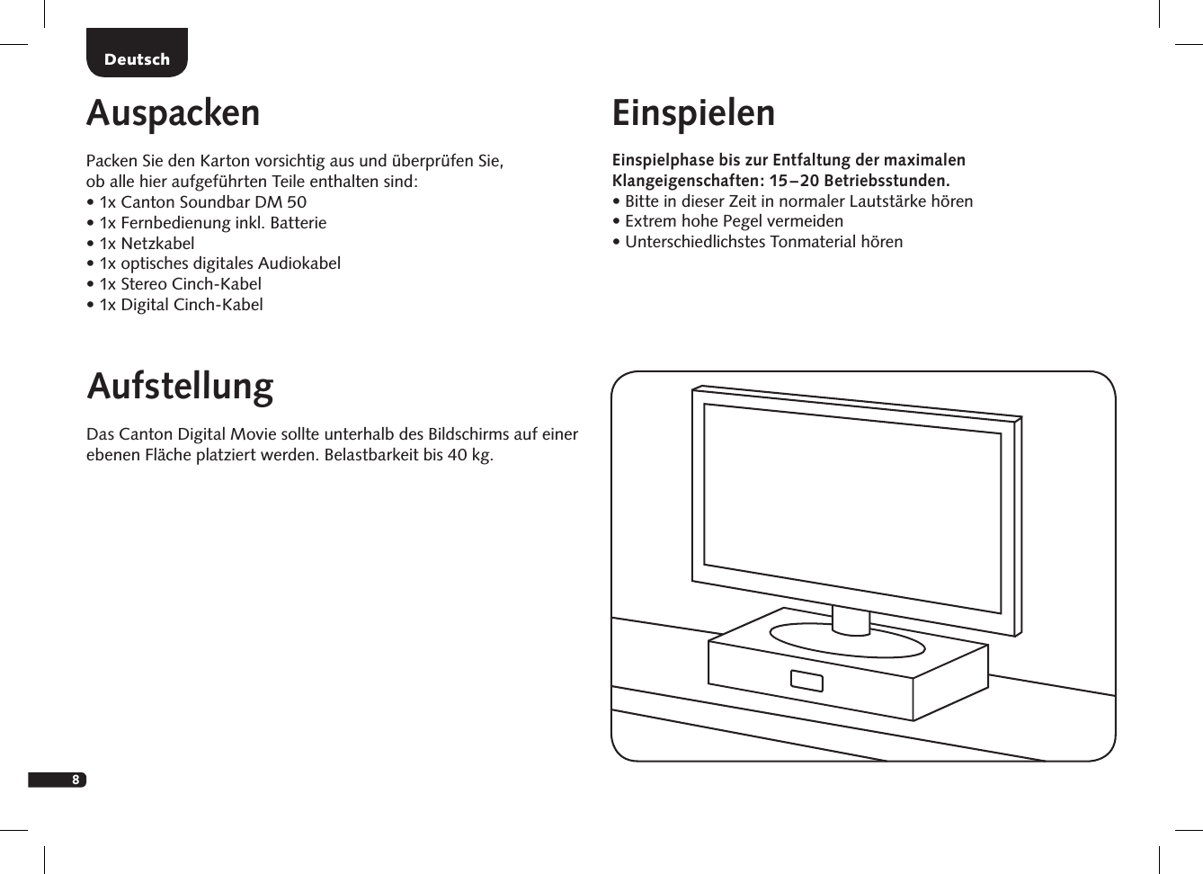 8DeutschAufstellungDas Canton Digital Movie sollte unterhalb des Bildschirms auf einer ebenen Fl&auml;che platziert werden. Belastbarkeit bis 40 kg.AuspackenPacken Sie den Karton vorsichtig aus und &uuml;berpr&uuml;fen Sie,  ob alle hier aufgef&uuml;hrten Teile enthalten sind:&bull;  1x Canton Soundbar DM 50&bull; 1x Fernbedienung inkl. Batterie&bull;  1x Netzkabel&bull;  1x optisches digitales Audiokabel&bull;  1x Stereo Cinch-Kabel&bull;  1x Digital Cinch-KabelEinspielenEinspielphase bis zur Entfaltung der  maximalen Klang eigen schaften:   15 &ndash;  20  Betriebsstunden. &bull;  Bitte in dieser Zeit in normaler Lautst&auml;rke h&ouml;ren  &bull; Extrem hohe Pegel vermeiden  &bull;  Unterschiedlichstes Tonmaterial h&ouml;ren