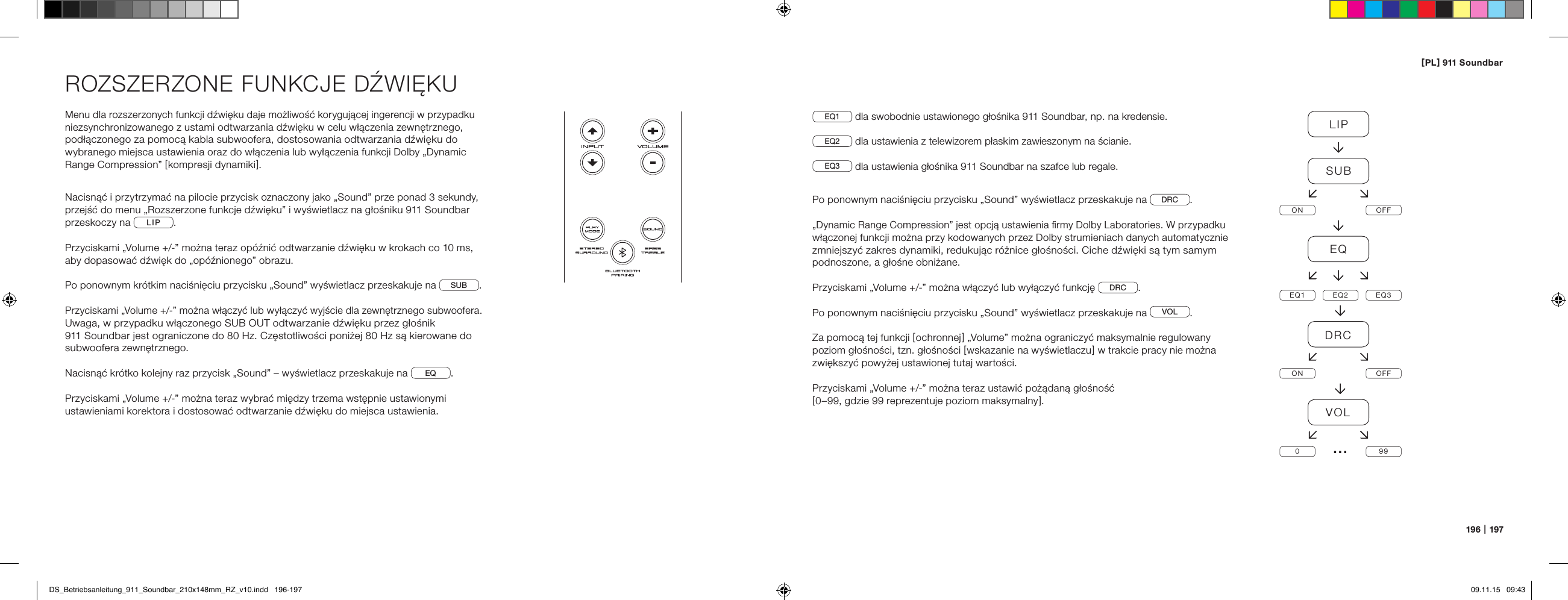 [ PL ] 911 Soundbar196   |   197ROZSZERZONE FUNKCJE DŹWIĘKUMenu dla rozszerzonych funkcji dźwięku daje możliwość korygującej ingerencji w przypadku niezsynchronizowanego z ustami odtwarzania dźwięku w celu włączenia zewnętrznego, podłączonego za pomocą kabla subwoofera, dostosowania odtwarzania dźwięku do wybranego miejsca ustawienia oraz do włączenia lub wyłączenia funkcji Dolby &bdquo;Dynamic Range Compression&rdquo; [ kompresji dynamiki ].Nacisnąć i przytrzymać na pilocie przycisk oznaczony jako &bdquo;Sound&rdquo; prze ponad 3 sekundy, przejść do menu &bdquo;Rozszerzone funkcje dźwięku&rdquo; i wyświetlacz na głośniku 911 Soundbar przeskoczy na  LIP .Przyciskami &bdquo;Volume +/-&rdquo; można teraz op&oacute;źnić odtwarzanie dźwięku w krokach co 10 ms, aby dopasować dźwięk do &bdquo;op&oacute;źnionego&rdquo; obrazu.Po ponownym kr&oacute;tkim naciśnięciu przycisku &bdquo;Sound&rdquo; wyświetlacz przeskakuje na  SUB .Przyciskami &bdquo;Volume +/-&rdquo; można włączyć lub wyłączyć wyjście dla zewnętrznego subwoofera. Uwaga, w przypadku włączonego SUB OUT odtwarzanie dźwięku przez głośnik  911 Soundbar jest ograniczone do 80 Hz. Częstotliwości poniżej 80 Hz są kierowane do subwoofera zewnętrznego.Nacisnąć kr&oacute;tko kolejny raz przycisk &bdquo;Sound&rdquo; &ndash; wyświetlacz przeskakuje na  EQ .Przyciskami &bdquo;Volume +/-&rdquo; można teraz wybrać między trzema wstępnie ustawionymi ustawieniami korektora i dostosować odtwarzanie dźwięku do miejsca ustawienia.EQ1  dla swobodnie ustawionego głośnika 911 Soundbar, np. na kredensie.EQ2  dla ustawienia z telewizorem płaskim zawieszonym na ścianie.EQ3  dla ustawienia głośnika 911 Soundbar na szafce lub regale.Po ponownym naciśnięciu przycisku &bdquo;Sound&rdquo; wyświetlacz przeskakuje na  DRC .&bdquo;Dynamic Range Compression&rdquo; jest opcją ustawienia ﬁrmy Dolby Laboratories. W przypadku włączonej funkcji można przy kodowanych przez Dolby strumieniach danych automatycznie zmniejszyć zakres dynamiki, redukując r&oacute;żnice głośności. Ciche dźwięki są tym samym podnoszone, a głośne obniżane.Przyciskami &bdquo;Volume +/-&rdquo; można włączyć lub wyłączyć funkcję  DRC .Po ponownym naciśnięciu przycisku &bdquo;Sound&rdquo; wyświetlacz przeskakuje na  VOL .Za pomocą tej funkcji [ ochronnej ] &bdquo;Volume&rdquo; można ograniczyć maksymalnie regulowany poziom głośności, tzn. głośności [ wskazanie na wyświetlaczu ] w trakcie pracy nie można zwiększyć powyżej ustawionej tutaj wartości.Przyciskami &bdquo;Volume +/-&rdquo; można teraz ustawić pożądaną głośność[ 0&ndash;99, gdzie 99 reprezentuje poziom maksymalny ].LIPSUBON OFFEQEQ1 EQ2 EQ3DRCON OFFVOL099&hellip;DS_Betriebsanleitung_911_Soundbar_210x148mm_RZ_v10.indd   196-197 09.11.15   09:43