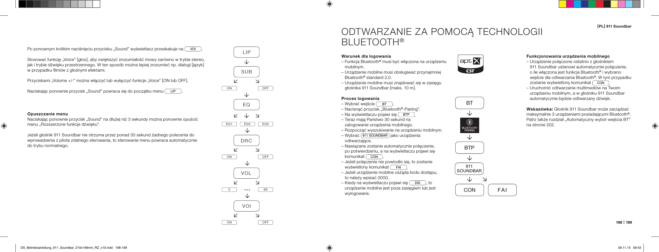 [ PL ] 911 Soundbar198   |   199ODTWARZANIE ZA POMOCĄ TECHNOLOGII  BLUETOOTH&reg;Warunek dla logowania&ndash;  Funkcja Bluetooth&reg; musi być włączona na urządzeniu mobilnym.&ndash;  Urządzenie mobilne musi obsługiwać przynajmniej Bluetooth&reg; standard 2.0.&ndash;  Urządzenie mobilne musi znajdować się w zasięgu głośnika 911 Soundbar [ maks. 10 m ].Proces logowania&ndash; Wybrać wejście  BT .&ndash; Nacisnąć przycisk &bdquo;Bluetooth&reg;-Pairing&rdquo;.&ndash; Na wyświetlaczu pojawi się  BTP .&ndash;  Teraz mają Państwo 30 sekund na  zalogowanie urządzenia mobilnego.&ndash;  Rozpocząć wyszukiwanie na urządzeniu mobilnym.&ndash;   Wybrać  911 SOUNDBAR  jako urządzenia odtwarzające.&ndash;  Nawiązane zostanie automatycznie połączenie, po potwierdzeniu, a na wyświetlaczu pojawi się komunikat  CON . &ndash;  Jeżeli połączenie nie powiodło się, to zostanie wyświetlony komunikat  FAI .&ndash;  Jeżeli urządzenie mobilne zażąda kodu dostępu,  to należy wpisać 0000.&ndash;  Kiedy na wyświetlaczu pojawi się  DIS , to urządzenie mobilne jest poza zasięgiem lub jest wylogowane.Funkcjonowania urządzenia mobilnego&ndash;  Urządzenie połączone ostatnio z głośnikiem  911 Soundbar ustanowi automatycznie połączenie, o ile włączona jest funkcja Bluetooth&reg; i wybrano wejście dla odtwarzania Bluetooth&reg;. W tym przypadku  zostanie wyświetlony komunikat CON .&ndash;  Uruchomić odtwarzanie multimedi&oacute;w na Twoim urządzeniu mobilnym, a w głośniku 911 Soundbar automatycznie będzie odtwarzany dźwięk.Wskaz&oacute;wka: Głośnik 911 Soundbar może zarządzać maksymalnie 3 urządzeniami posiadającymi Bluetooth&reg;. Patrz także rozdział &bdquo;Automatyczny wyb&oacute;r wejścia BT&rdquo; na stronie 202.BTBTPCON FAIBLUETOOTHPAIRING911SOUNDBARPo ponownym kr&oacute;tkim naciśnięciu przycisku &bdquo;Sound&rdquo; wyświetlacz przeskakuje na  VOI .Stosować funkcję &bdquo;Voice&rdquo; [ głos ], aby zwiększyć zrozumiałość mowy zar&oacute;wno w trybie stereo, jak i trybie dźwięku przestrzennego. W ten spos&oacute;b można lepiej zrozumieć np. dialogi [ język ] w przypadku ﬁlm&oacute;w z głośnymi efektami.Przyciskami &bdquo;Volume +/-&rdquo; można włączyć lub wyłączyć funkcje &bdquo;Voice&rdquo; [ ON lub OFF ]. Naciskając ponownie przycisk &bdquo;Sound&rdquo; powraca się do początku menu  LIP . Opuszczanie menuNaciskając ponownie przycisk &bdquo;Sound&rdquo; na dłużej niż 3 sekundy można ponownie opuścić menu &bdquo;Rozszerzone funkcje dźwięku&rdquo;.Jeżeli głośnik 911 Soundbar nie otrzyma przez ponad 30 sekund żadnego polecenia do wprowadzenia z pilota zdalnego sterowania, to sterowanie menu powraca automatycznie  do trybu normalnego.LIPSUBON OFFEQEQ1 EQ2 EQ3DRCON OFFVOL099VOION OFF&hellip;DS_Betriebsanleitung_911_Soundbar_210x148mm_RZ_v10.indd   198-199 09.11.15   09:43