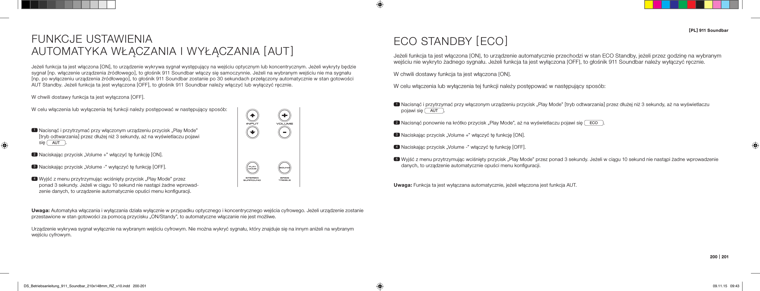 [ PL ] 911 Soundbar200   |   201Jeżeli funkcja ta jest włączona [ ON ], to urządzenie wykrywa sygnał występujący na wejściu optycznym lub koncentrycznym. Jeżeli wykryty będzie sygnał [ np. włączenie urządzenia źr&oacute;dłowego ], to głośnik 911 Soundbar włączy się samoczynnie. Jeżeli na wybranym wejściu nie ma sygnału  [ np. po wyłączeniu urządzenia źr&oacute;dłowego ], to głośnik 911 Soundbar zostanie po 30 sekundach przełączony automatycznie w stan gotowości  AUT Standby. Jeżeli funkcja ta jest wyłączona [ OFF ], to głośnik 911 Soundbar należy włączyć lub wyłączyć ręcznie.W chwili dostawy funkcja ta jest wyłączona [ OFF ].W celu włączenia lub wyłączenia tej funkcji należy postępować w następujący spos&oacute;b:1  Nacisnąć i przytrzymać przy włączonym urządzeniu przycisk &bdquo;Play Mode&rdquo; [ tryb odtwarzania ] przez dłużej niż 3 sekundy, aż na wyświetlaczu pojawi się AUT .2  Naciskając przycisk &bdquo;Volume +&rdquo; włączyć tę funkcję [ ON ].3  Naciskając przycisk &bdquo;Volume -&rdquo; wyłączyć tę funkcję [ OFF ].4  Wyjść z menu przytrzymując wciśnięty przycisk &bdquo;Play Mode&rdquo; przez ponad 3 sekundy. Jeżeli w ciągu 10 sekund nie nastąpi żadne wprowad-zenie danych, to urządzenie automatycznie opuści menu konﬁguracji.Uwaga: Automatyka włączania i wyłączania działa wyłącznie w przypadku optycznego i koncentrycznego wejścia cyfrowego. Jeżeli urządzenie zostanie przestawione w stan gotowości za pomocą przycisku &bdquo;ON/Standy&rdquo;, to automatyczne włączanie nie jest możliwe.Urządzenie wykrywa sygnał wyłącznie na wybranym wejściu cyfrowym. Nie można wykryć sygnału, kt&oacute;ry znajduje się na innym aniżeli na wybranym wejściu cyfrowym.FUNKCJE USTAWIENIAAUTOMATYKA WŁĄCZANIA I WYŁĄCZANIA [ AUT ]1  Nacisnąć i przytrzymać przy włączonym urządzeniu przycisk &bdquo;Play Mode&rdquo; [ tryb odtwarzania ] przez dłużej niż 3 sekundy, aż na wyświetlaczu  pojawi się  AUT .2  Nacisnąć ponownie na kr&oacute;tko przycisk &bdquo;Play Mode&rdquo;, aż na wyświetlaczu pojawi się  ECO .3   Naciskając przycisk &bdquo;Volume +&rdquo; włączyć tę funkcję [ ON ].4  Naciskając przycisk &bdquo;Volume -&rdquo; włączyć tę funkcję [ OFF ].5  Wyjść z menu przytrzymując wciśnięty przycisk &bdquo;Play Mode&rdquo; przez ponad 3 sekundy. Jeżeli w ciągu 10 sekund nie nastąpi żadne wprowadzenie danych, to urządzenie automatycznie opuści menu konﬁguracji.ECO STANDBY [ ECO ]Jeżeli funkcja ta jest włączona [ ON ], to urządzenie automatycznie przechodzi w stan ECO Standby, jeżeli przez godzinę na wybranym wejściu nie wykryto żadnego sygnału. Jeżeli funkcja ta jest wyłączona [ OFF ], to głośnik 911 Soundbar należy wyłączyć ręcznie.W chwili dostawy funkcja ta jest włączona [ ON ].W celu włączenia lub wyłączenia tej funkcji należy postępować w następujący spos&oacute;b:Uwaga:  Funkcja ta jest wyłączana automatycznie, jeżeli włączona jest funkcja AUT.DS_Betriebsanleitung_911_Soundbar_210x148mm_RZ_v10.indd   200-201 09.11.15   09:43