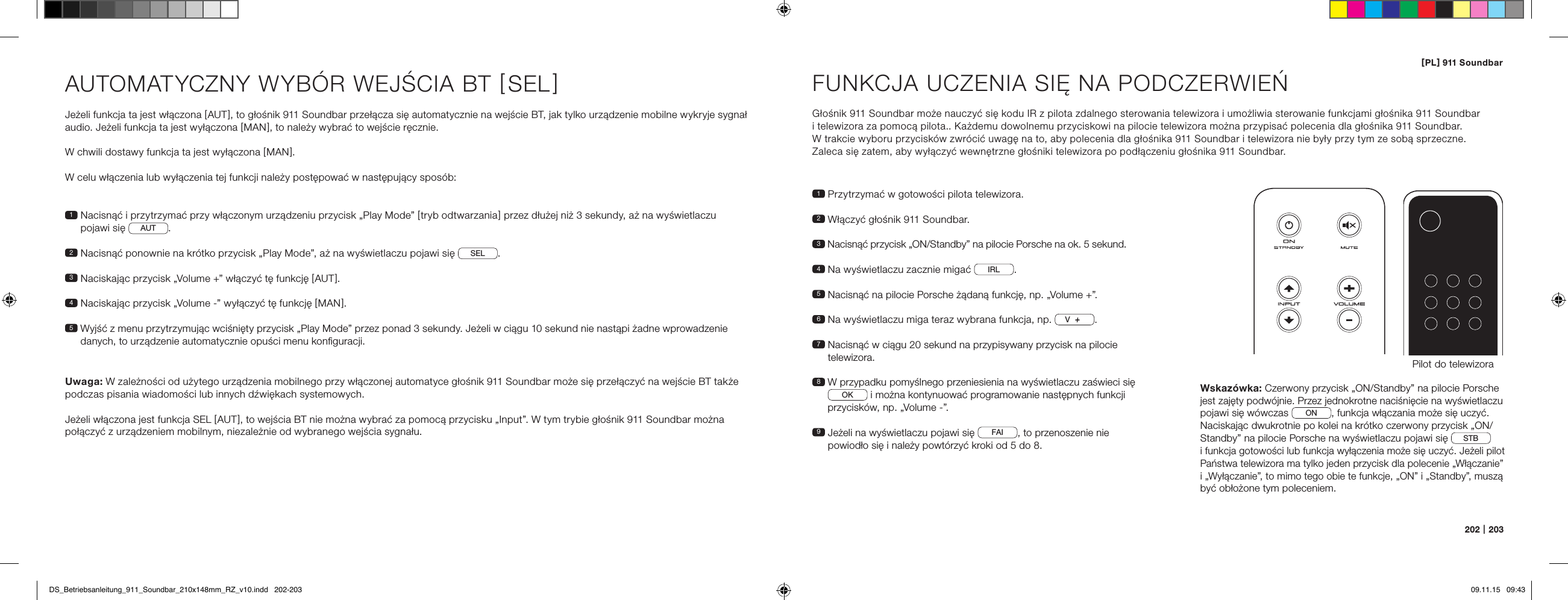 [ PL ] 911 Soundbar202   |   203AUTOMATYCZNY WYB&Oacute;R WEJŚCIA BT [ SEL ] Jeżeli funkcja ta jest włączona [ AUT ], to głośnik 911 Soundbar przełącza się automatycznie na wejście BT, jak tylko urządzenie mobilne wykryje sygnał audio. Jeżeli funkcja ta jest wyłączona [ MAN ], to należy wybrać to wejście ręcznie.W chwili dostawy funkcja ta jest wyłączona [ MAN ].W celu włączenia lub wyłączenia tej funkcji należy postępować w następujący spos&oacute;b:Uwaga: W zależności od użytego urządzenia mobilnego przy włączonej automatyce głośnik 911 Soundbar może się przełączyć na wejście BT także podczas pisania wiadomości lub innych dźwiękach systemowych.Jeżeli włączona jest funkcja SEL [ AUT ], to wejścia BT nie można wybrać za pomocą przycisku &bdquo;Input&rdquo;. W tym trybie głośnik 911 Soundbar można połączyć z urządzeniem mobilnym, niezależnie od wybranego wejścia sygnału.1  Nacisnąć i przytrzymać przy włączonym urządzeniu przycisk &bdquo;Play Mode&rdquo; [ tryb odtwarzania ] przez dłużej niż 3 sekundy, aż na wyświetlaczu pojawi się  AUT .2  Nacisnąć ponownie na kr&oacute;tko przycisk &bdquo;Play Mode&rdquo;, aż na wyświetlaczu pojawi się  SEL .3   Naciskając przycisk &bdquo;Volume +&rdquo; włączyć tę funkcję [ AUT ].4 Naciskając przycisk &bdquo;Volume -&rdquo; wyłączyć tę funkcję [ MAN ].5  Wyjść z menu przytrzymując wciśnięty przycisk &bdquo;Play Mode&rdquo; przez ponad 3 sekundy. Jeżeli w ciągu 10 sekund nie nastąpi żadne wprowadzenie danych, to urządzenie automatycznie opuści menu konﬁguracji.FUNKCJA UCZENIA SIĘ NA PODCZERWIEŃGłośnik 911 Soundbar może nauczyć się kodu IR z pilota zdalnego sterowania telewizora i umożliwia sterowanie funkcjami głośnika 911 Soundbar  i telewizora za pomocą pilota.. Każdemu dowolnemu przyciskowi na pilocie telewizora można przypisać polecenia dla głośnika 911 Soundbar.  W trakcie wyboru przycisk&oacute;w zwr&oacute;cić uwagę na to, aby polecenia dla głośnika 911 Soundbar i telewizora nie były przy tym ze sobą sprzeczne.  Zaleca się zatem, aby wyłączyć wewnętrzne głośniki telewizora po podłączeniu głośnika 911 Soundbar.1  Przytrzymać w gotowości pilota telewizora.2  Włączyć głośnik 911 Soundbar.3  Nacisnąć przycisk &bdquo;ON/Standby&rdquo; na pilocie Porsche na ok. 5 sekund.4  Na wyświetlaczu zacznie migać  IRL .5  Nacisnąć na pilocie Porsche żądaną funkcję, np. &bdquo;Volume +&rdquo;.6 Na wyświetlaczu miga teraz wybrana funkcja, np.  V.7  Nacisnąć w ciągu 20 sekund na przypisywany przycisk na pilocie telewizora.8  W przypadku pomyślnego przeniesienia na wyświetlaczu zaświeci się OK  i można kontynuować programowanie następnych funkcji przycisk&oacute;w, np. &bdquo;Volume -&rdquo;.9  Jeżeli na wyświetlaczu pojawi się  FAI , to przenoszenie nie powiodło się i należy powt&oacute;rzyć kroki od 5 do 8.Pilot do telewizoraON  STANDBYWskaz&oacute;wka: Czerwony przycisk &bdquo;ON/Standby&rdquo; na pilocie Porsche jest zajęty podw&oacute;jnie. Przez jednokrotne naciśnięcie na wyświetlaczu pojawi się w&oacute;wczas  ON , funkcja włączania może się uczyć. Naciskając dwukrotnie po kolei na kr&oacute;tko czerwony przycisk &bdquo;ON/Standby&rdquo; na pilocie Porsche na wyświetlaczu pojawi się  STB   i funkcja gotowości lub funkcja wyłączenia może się uczyć. Jeżeli pilot Państwa telewizora ma tylko jeden przycisk dla polecenie &bdquo;Włączanie&rdquo; i &bdquo;Wyłączanie&rdquo;, to mimo tego obie te funkcje, &bdquo;ON&rdquo; i &bdquo;Standby&rdquo;, muszą być obłożone tym poleceniem.DS_Betriebsanleitung_911_Soundbar_210x148mm_RZ_v10.indd   202-203 09.11.15   09:43