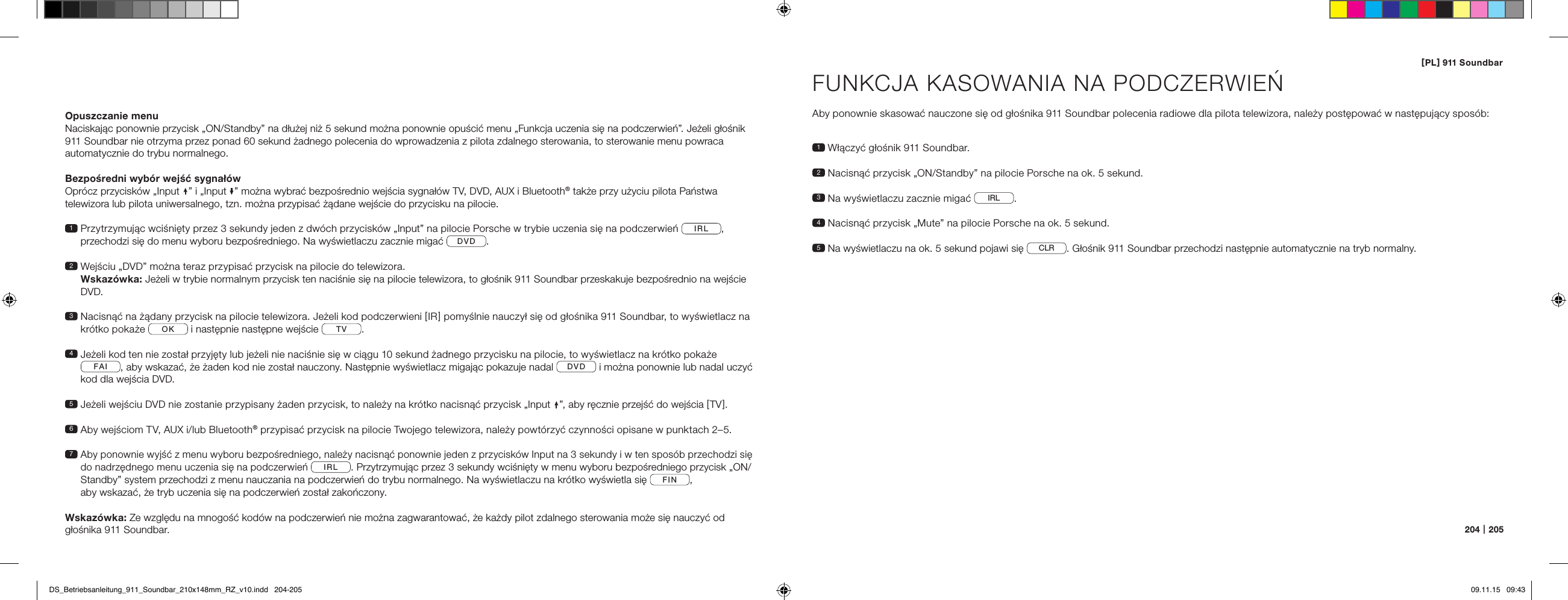 [ PL ] 911 Soundbar204   |   205Opuszczanie menuNaciskając ponownie przycisk &bdquo;ON/Standby&rdquo; na dłużej niż 5 sekund można ponownie opuścić menu &bdquo;Funkcja uczenia się na podczerwień&rdquo;. Jeżeli głośnik 911 Soundbar nie otrzyma przez ponad 60 sekund żadnego polecenia do wprowadzenia z pilota zdalnego sterowania, to sterowanie menu powraca  automatycznie do trybu normalnego.Bezpośredni wyb&oacute;r wejść sygnał&oacute;wOpr&oacute;cz przycisk&oacute;w &bdquo;Input &rdquo; i &bdquo;Input &rdquo; można wybrać bezpośrednio wejścia sygnał&oacute;w TV, DVD, AUX i Bluetooth&reg; także przy użyciu pilota Państwa  telewizora lub pilota uniwersalnego, tzn. można przypisać żądane wejście do przycisku na pilocie.1  Przytrzymując wciśnięty przez 3 sekundy jeden z dw&oacute;ch przycisk&oacute;w &bdquo;Input&rdquo; na pilocie Porsche w trybie uczenia się na podczerwień  IRL , przechodzi się do menu wyboru bezpośredniego. Na wyświetlaczu zacznie migać  DVD .2  Wejściu &bdquo;DVD&rdquo; można teraz przypisać przycisk na pilocie do telewizora.  Wskaz&oacute;wka: Jeżeli w trybie normalnym przycisk ten naciśnie się na pilocie telewizora, to głośnik 911 Soundbar przeskakuje bezpośrednio na wejście DVD.3  Nacisnąć na żądany przycisk na pilocie telewizora. Jeżeli kod podczerwieni [ IR ] pomyślnie nauczył się od głośnika 911 Soundbar, to wyświetlacz na kr&oacute;tko pokaże  OK  i następnie następne wejście  TV . 4  Jeżeli kod ten nie został przyjęty lub jeżeli nie naciśnie się w ciągu 10 sekund żadnego przycisku na pilocie, to wyświetlacz na kr&oacute;tko pokaże FAI , aby wskazać, że żaden kod nie został nauczony. Następnie wyświetlacz migając pokazuje nadal  DVD  i można ponownie lub nadal uczyć kod dla wejścia DVD.5  Jeżeli wejściu DVD nie zostanie przypisany żaden przycisk, to należy na kr&oacute;tko nacisnąć przycisk &bdquo;Input &rdquo;, aby ręcznie przejść do wejścia [ TV ].6  Aby wejściom TV, AUX i/lub Bluetooth&reg; przypisać przycisk na pilocie Twojego telewizora, należy powt&oacute;rzyć czynności opisane w punktach 2&ndash;5.7  Aby ponownie wyjść z menu wyboru bezpośredniego, należy nacisnąć ponownie jeden z przycisk&oacute;w Input na 3 sekundy i w ten spos&oacute;b przechodzi się do nadrzędnego menu uczenia się na podczerwień IRL . Przytrzymując przez 3 sekundy wciśnięty w menu wyboru bezpośredniego przycisk &bdquo;ON/Standby&rdquo; system przechodzi z menu nauczania na podczerwień do trybu normalnego. Na wyświetlaczu na kr&oacute;tko wyświetla się  FIN ,  aby wskazać, że tryb uczenia się na podczerwień został zakończony.Wskaz&oacute;wka: Ze względu na mnogość kod&oacute;w na podczerwień nie można zagwarantować, że każdy pilot zdalnego sterowania może się nauczyć od głośnika 911 Soundbar.FUNKCJA KASOWANIA NA PODCZERWIEŃ Aby ponownie skasować nauczone się od głośnika 911 Soundbar polecenia radiowe dla pilota telewizora, należy postępować w następujący spos&oacute;b:1  Włączyć głośnik 911 Soundbar.2  Nacisnąć przycisk &bdquo;ON/Standby&rdquo; na pilocie Porsche na ok. 5 sekund.3 Na wyświetlaczu zacznie migać  IRL .4 Nacisnąć przycisk &bdquo;Mute&rdquo; na pilocie Porsche na ok. 5 sekund.5  Na wyświetlaczu na ok. 5 sekund pojawi się  CLR . Głośnik 911 Soundbar przechodzi następnie automatycznie na tryb normalny.DS_Betriebsanleitung_911_Soundbar_210x148mm_RZ_v10.indd   204-205 09.11.15   09:43