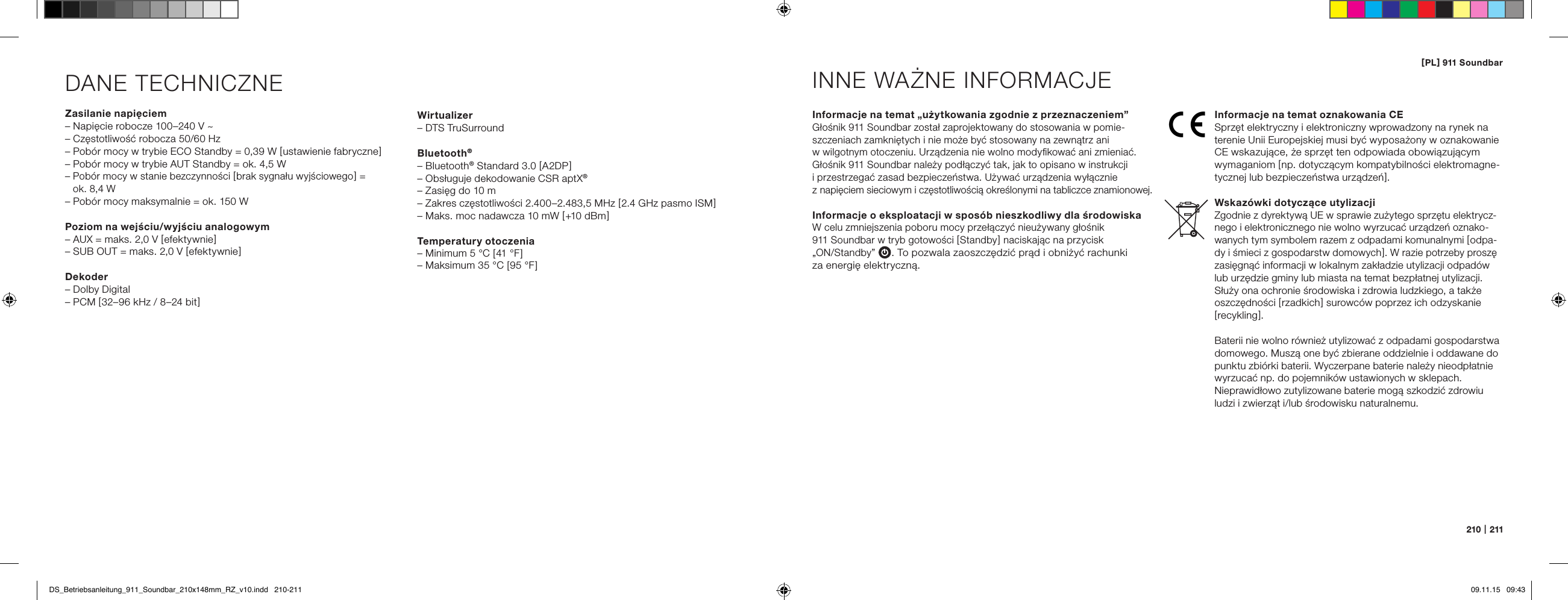 [ PL ] 911 Soundbar210   |   211DANE TECHNICZNEZasilanie napięciem&ndash; Napięcie robocze 100&ndash;240 V ~&ndash; Częstotliwość robocza 50/60 Hz&ndash; Pob&oacute;r mocy w trybie ECO Standby = 0,39 W [ ustawienie fabryczne ]&ndash; Pob&oacute;r mocy w trybie AUT Standby = ok. 4,5 W&ndash;  Pob&oacute;r mocy w stanie bezczynności [ brak sygnału wyjściowego ] =  ok. 8,4 W&ndash; Pob&oacute;r mocy maksymalnie = ok. 150 WPoziom na wejściu/wyjściu analogowym&ndash; AUX = maks. 2,0 V [ efektywnie ]&ndash; SUB OUT = maks. 2,0 V [ efektywnie ]Dekoder&ndash; Dolby Digital&ndash; PCM [ 32&ndash;96 kHz / 8&ndash;24 bit ]Informacje na temat &bdquo;użytkowania zgodnie z przeznaczeniem&rdquo;Głośnik 911 Soundbar został zaprojektowany do stosowania w pomie-szczeniach zamkniętych i nie może być stosowany na zewnątrz ani  w wilgotnym otoczeniu. Urządzenia nie wolno modyﬁkować ani zmieniać. Głośnik 911 Soundbar należy podłączyć tak, jak to opisano w instrukcji  i przestrzegać zasad bezpieczeństwa. Używać urządzenia wyłącznie  z napięciem sieciowym i częstotliwością określonymi na tabliczce znamionowej.Informacje o eksploatacji w spos&oacute;b nieszkodliwy dla środowiska W celu zmniejszenia poboru mocy przełączyć nieużywany głośnik  911 Soundbar w tryb gotowości [ Standby ] naciskając na przycisk  &bdquo;ON/Standby&rdquo; . To pozwala zaoszczędzić prąd i obniżyć rachunki  za energię elektryczną.INNE WAŻNE INFORMACJEInformacje na temat oznakowania CESprzęt elektryczny i elektroniczny wprowadzony na rynek na terenie Unii Europejskiej musi być wyposażony w oznakowanie CE wskazujące, że sprzęt ten odpowiada obowiązującym  wymaganiom [ np. dotyczącym kompatybilności elektromagne-tycznej lub bezpieczeństwa urządzeń ].Wskaz&oacute;wki dotyczące utylizacjiZgodnie z dyrektywą UE w sprawie zużytego sprzętu elektrycz-nego i elektronicznego nie wolno wyrzucać urządzeń oznako-wanych tym symbolem razem z odpadami komunalnymi [ odpa-dy i śmieci z gospodarstw domowych ]. W razie potrzeby proszę zasięgnąć informacji w lokalnym zakładzie utylizacji odpad&oacute;w lub urzędzie gminy lub miasta na temat bezpłatnej utylizacji. Służy ona ochronie środowiska i zdrowia ludzkiego, a także oszczędności [ rzadkich ] surowc&oacute;w poprzez ich odzyskanie [ recykling ].Baterii nie wolno r&oacute;wnież utylizować z odpadami gospodarstwa domowego. Muszą one być zbierane oddzielnie i oddawane do punktu zbi&oacute;rki baterii. Wyczerpane baterie należy nieodpłatnie wyrzucać np. do pojemnik&oacute;w ustawionych w sklepach. Nieprawidłowo zutylizowane baterie mogą szkodzić zdrowiu ludzi i zwierząt i/lub środowisku naturalnemu.Wirtualizer&ndash; DTS TruSurroundBluetooth&reg;&ndash; Bluetooth&reg; Standard 3.0 [ A2DP ]&ndash; Obsługuje dekodowanie CSR aptX&reg;&ndash; Zasięg do 10 m&ndash; Zakres częstotliwości 2.400&ndash;2.483,5 MHz [ 2.4 GHz pasmo ISM ]&ndash; Maks. moc nadawcza 10 mW [ +10 dBm ]Temperatury otoczenia&ndash; Minimum 5 &deg;C [ 41 &deg;F ]&ndash; Maksimum 35 &deg;C [ 95 &deg;F ]DS_Betriebsanleitung_911_Soundbar_210x148mm_RZ_v10.indd   210-211 09.11.15   09:43