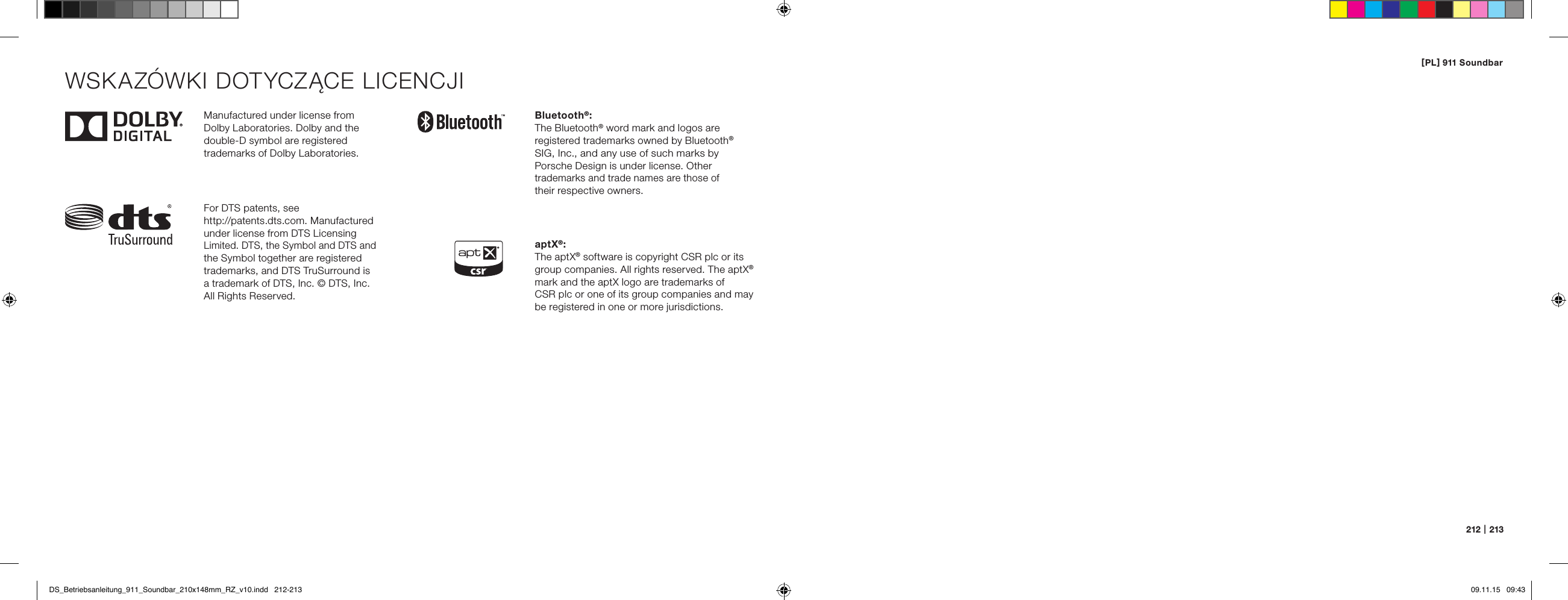[ PL ] 911 Soundbar212   |   213Manufactured under license from  Dolby Laboratories. Dolby and the double-D symbol are registered  trademarks of Dolby Laboratories.For DTS patents, see  http://patents.dts.com. Manufactured under license from DTS Licensing Limited. DTS, the Symbol and DTS and the Symbol together are registered trademarks, and DTS TruSurround is  a trademark of DTS, Inc. &copy; DTS, Inc. All Rights Reserved.Bluetooth&reg;:The Bluetooth&reg; word mark and logos are  registered trademarks owned by Bluetooth&reg; SIG, Inc., and any use of such marks by  Porsche Design is under license. Other trademarks and trade names are those of  their respective owners.aptX&reg;:The aptX&reg; software is copyright CSR plc or its group companies. All rights reserved. The aptX&reg; mark and the aptX logo are trademarks of  CSR plc or one of its group companies and may be registered in one or more jurisdictions.WSKAZ&Oacute;WKI DOTYCZĄCE LICENCJIDS_Betriebsanleitung_911_Soundbar_210x148mm_RZ_v10.indd   212-213 09.11.15   09:43