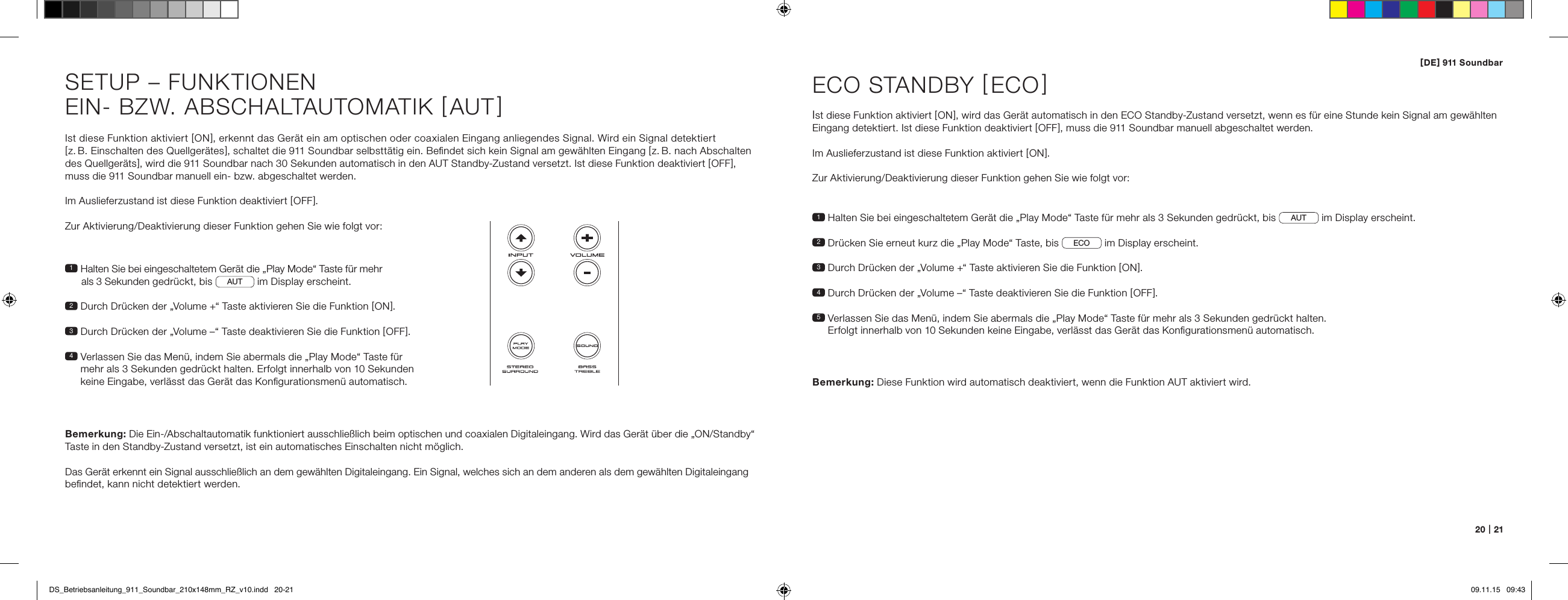 [ DE ] 911 Soundbar20   |   21Ist diese Funktion aktiviert [ ON ], erkennt das Ger&auml;t ein am optischen oder coaxialen Eingang anliegendes Signal. Wird ein Signal detektiert  [ z. B. Einschalten des Quellger&auml;tes ], schaltet die 911 Soundbar selbstt&auml;tig ein. Beﬁndet sich kein Signal am gew&auml;hlten Eingang [ z. B. nach Abschalten des Quellger&auml;ts ], wird die 911 Soundbar nach 30 Sekunden automatisch in den AUT Standby-Zustand versetzt. Ist diese Funktion deaktiviert [ OFF ], muss die 911 Soundbar manuell ein- bzw. abgeschaltet werden.Im Auslieferzustand ist diese Funktion deaktiviert [ OFF ].Zur Aktivierung/Deaktivierung dieser Funktion gehen Sie wie folgt vor:1  Halten Sie bei eingeschaltetem Ger&auml;t die &bdquo;Play Mode&ldquo; Taste f&uuml;r mehr   als 3 Sekunden gedr&uuml;ckt, bis AUT  im Display erscheint.2  Durch Dr&uuml;cken der &bdquo;Volume +&ldquo; Taste aktivieren Sie die Funktion [ ON ].3  Durch Dr&uuml;cken der &bdquo;Volume &ndash;&ldquo; Taste deaktivieren Sie die Funktion [ OFF ].4  Verlassen Sie das Men&uuml;, indem Sie abermals die &bdquo;Play Mode&ldquo; Taste f&uuml;r mehr als 3 Sekunden gedr&uuml;ckt halten. Erfolgt innerhalb von 10 Sekunden keine Eingabe, verl&auml;sst das Ger&auml;t das Konﬁgurationsmen&uuml; automatisch.Bemerkung: Die Ein-/Abschaltautomatik funktioniert ausschlie&szlig;lich beim optischen und coaxialen Digitaleingang. Wird das Ger&auml;t &uuml;ber die &bdquo;ON/Standby&ldquo; Taste in den Standby-Zustand versetzt, ist ein automatisches Einschalten nicht m&ouml;glich.  Das Ger&auml;t erkennt ein Signal ausschlie&szlig;lich an dem gew&auml;hlten Digitaleingang. Ein Signal, welches sich an dem anderen als dem gew&auml;hlten Digitaleingang beﬁndet, kann nicht detektiert werden.SETUP &ndash; FUNKTIONENEIN- BZW. ABSCHALTAUTOMATIK [ AUT ]1  Halten Sie bei eingeschaltetem Ger&auml;t die &bdquo;Play Mode&ldquo; Taste f&uuml;r mehr als 3 Sekunden gedr&uuml;ckt, bis AUT  im Display erscheint.2  Dr&uuml;cken Sie erneut kurz die &bdquo;Play Mode&ldquo; Taste, bis ECO  im Display erscheint.3   Durch Dr&uuml;cken der &bdquo;Volume +&ldquo; Taste aktivieren Sie die Funktion [ ON ].4  Durch Dr&uuml;cken der &bdquo;Volume &ndash;&ldquo; Taste deaktivieren Sie die Funktion [ OFF ].5  Verlassen Sie das Men&uuml;, indem Sie abermals die &bdquo;Play Mode&ldquo; Taste f&uuml;r mehr als 3 Sekunden gedr&uuml;ckt halten.  Erfolgt innerhalb von 10 Sekunden keine Eingabe, verl&auml;sst das Ger&auml;t das Konﬁgurationsmen&uuml; automatisch.ECO STANDBY [ ECO ]Ist diese Funktion aktiviert [ ON ], wird das Ger&auml;t automatisch in den ECO Standby-Zustand versetzt, wenn es f&uuml;r eine Stunde kein Signal am gew&auml;hlten Eingang detektiert. Ist diese Funktion deaktiviert [ OFF ], muss die 911 Soundbar manuell abgeschaltet werden. Im Auslieferzustand ist diese Funktion aktiviert [ ON ].Zur Aktivierung/Deaktivierung dieser Funktion gehen Sie wie folgt vor:Bemerkung:  Diese Funktion wird automatisch deaktiviert, wenn die Funktion AUT aktiviert wird.DS_Betriebsanleitung_911_Soundbar_210x148mm_RZ_v10.indd   20-21 09.11.15   09:43