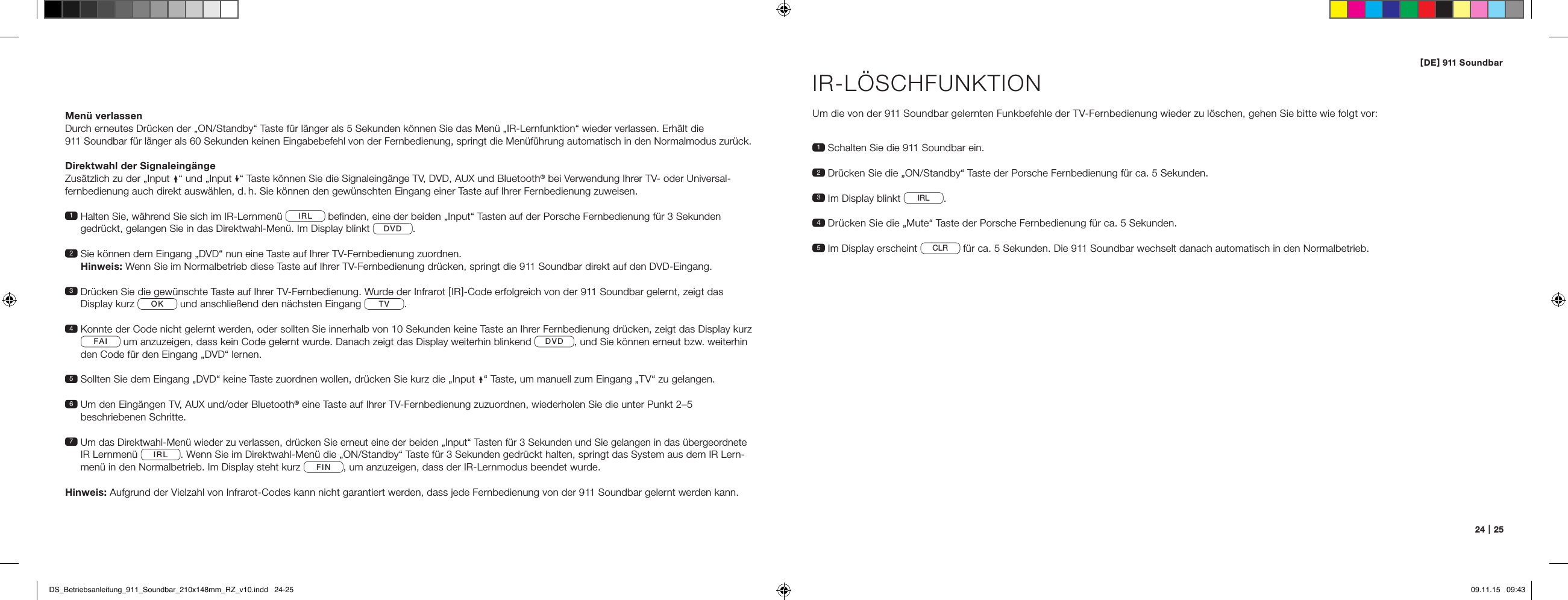 [ DE ] 911 Soundbar24   |   25Men&uuml; verlassenDurch erneutes Dr&uuml;cken der &bdquo;ON/Standby&ldquo; Taste f&uuml;r l&auml;nger als 5 Sekunden k&ouml;nnen Sie das Men&uuml; &bdquo;IR-Lernfunktion&ldquo; wieder verlassen. Erh&auml;lt die  911 Soundbar f&uuml;r l&auml;nger als 60 Sekunden keinen Eingabebefehl von der Fernbedienung, springt die Men&uuml;f&uuml;hrung automatisch in den Normalmodus zur&uuml;ck.Direktwahl der Signaleing&auml;ngeZus&auml;tzlich zu der &bdquo;Input &ldquo; und &bdquo;Input &ldquo; Taste k&ouml;nnen Sie die Signaleing&auml;nge TV, DVD, AUX und Bluetooth&reg; bei Verwendung Ihrer TV- oder Universal-fernbedienung auch direkt ausw&auml;hlen, d. h. Sie k&ouml;nnen den gew&uuml;nschten Eingang einer Taste auf Ihrer Fernbedienung zuweisen. 1  Halten Sie, w&auml;hrend Sie sich im IR-Lernmen&uuml;  IRL  beﬁnden, eine der beiden &bdquo;Input&ldquo; Tasten auf der Porsche Fernbedienung f&uuml;r 3 Sekunden  gedr&uuml;ckt, gelangen Sie in das Direktwahl-Men&uuml;. Im Display blinkt  DVD .2  Sie k&ouml;nnen dem Eingang &bdquo;DVD&ldquo; nun eine Taste auf Ihrer TV-Fernbedienung zuordnen.  Hinweis: Wenn Sie im Normalbetrieb diese Taste auf Ihrer TV-Fernbedienung dr&uuml;cken, springt die 911 Soundbar direkt auf den DVD-Eingang. 3  Dr&uuml;cken Sie die gew&uuml;nschte Taste auf Ihrer TV-Fernbedienung. Wurde der Infrarot [ IR ]-Code erfolgreich von der 911 Soundbar gelernt, zeigt das  Display kurz  OK  und anschlie&szlig;end den n&auml;chsten Eingang  TV . 4  Konnte der Code nicht gelernt werden, oder sollten Sie innerhalb von 10 Sekunden keine Taste an Ihrer Fernbedienung dr&uuml;cken, zeigt das Display kurz FAI  um anzuzeigen, dass kein Code gelernt wurde. Danach zeigt das Display weiterhin blinkend  DVD , und Sie k&ouml;nnen erneut bzw. weiterhin  den Code f&uuml;r den Eingang &bdquo;DVD&ldquo; lernen. 5  Sollten Sie dem Eingang &bdquo;DVD&ldquo; keine Taste zuordnen wollen, dr&uuml;cken Sie kurz die &bdquo;Input &ldquo; Taste, um manuell zum Eingang &bdquo;TV&ldquo; zu gelangen. 6  Um den Eing&auml;ngen TV, AUX und/oder Bluetooth&reg; eine Taste auf Ihrer TV-Fernbedienung zuzuordnen, wiederholen Sie die unter Punkt 2&ndash;5  beschriebenen Schritte. 7  Um das Direktwahl-Men&uuml; wieder zu verlassen, dr&uuml;cken Sie erneut eine der beiden &bdquo;Input&ldquo; Tasten f&uuml;r 3 Sekunden und Sie gelangen in das &uuml;bergeordnete IR Lernmen&uuml;  IRL . Wenn Sie im Direktwahl-Men&uuml; die &bdquo;ON/Standby&ldquo; Taste f&uuml;r 3 Sekunden gedr&uuml;ckt halten, springt das System aus dem IR Lern-men&uuml; in den Normalbetrieb. Im Display steht kurz  FIN , um anzuzeigen, dass der IR-Lernmodus beendet wurde.Hinweis: Aufgrund der Vielzahl von Infrarot-Codes kann nicht garantiert werden, dass jede Fernbedienung von der 911 Soundbar gelernt werden kann.IR-L&Ouml;SCHFUNKTIONUm die von der 911 Soundbar gelernten Funkbefehle der TV-Fernbedienung wieder zu l&ouml;schen, gehen Sie bitte wie folgt vor:1  Schalten Sie die 911 Soundbar ein.2  Dr&uuml;cken Sie die &bdquo;ON/Standby&ldquo; Taste der Porsche Fernbedienung f&uuml;r ca. 5 Sekunden.3   Im Display blinkt  IRL .4  Dr&uuml;cken Sie die &bdquo;Mute&ldquo; Taste der Porsche Fernbedienung f&uuml;r ca. 5 Sekunden.5  Im Display erscheint  CLR  f&uuml;r ca. 5 Sekunden. Die 911 Soundbar wechselt danach automatisch in den Normalbetrieb.DS_Betriebsanleitung_911_Soundbar_210x148mm_RZ_v10.indd   24-25 09.11.15   09:43