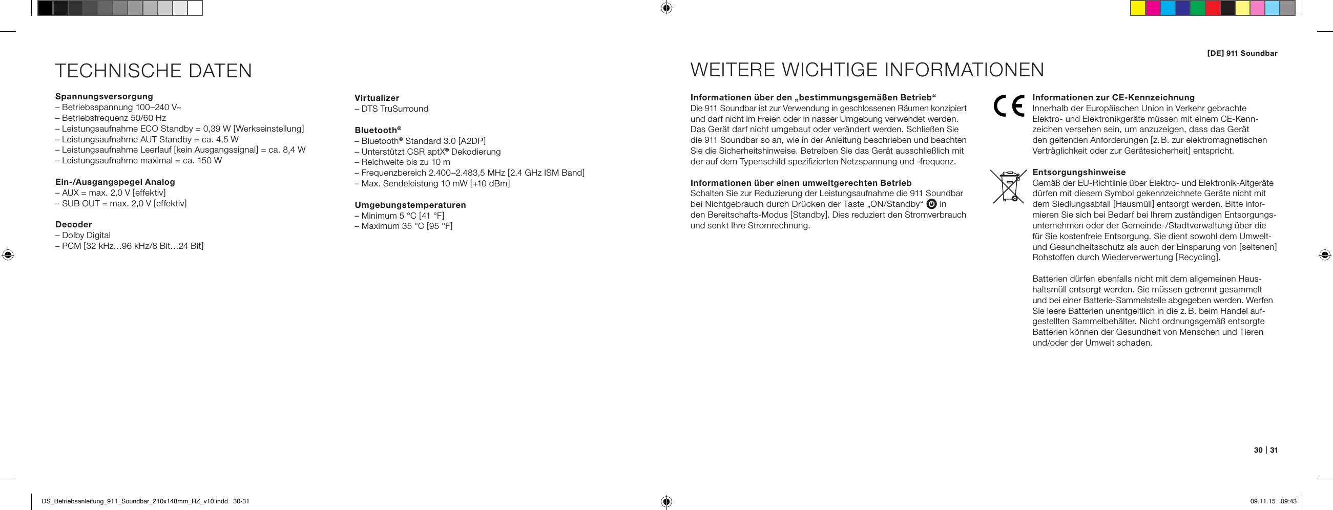 [ DE ] 911 Soundbar30   |   31TECHNISCHE DATENSpannungsversorgung&ndash; Betriebsspannung 100&ndash;240 V~&ndash; Betriebsfrequenz 50/60 Hz&ndash; Leistungsaufnahme ECO Standby = 0,39 W [ Werkseinstellung ]&ndash; Leistungsaufnahme AUT Standby = ca. 4,5 W&ndash; Leistungsaufnahme Leerlauf [ kein Ausgangssignal ] = ca. 8,4 W&ndash; Leistungsaufnahme maximal = ca. 150 WEin-/Ausgangspegel Analog&ndash; AUX = max. 2,0 V [ effektiv ]&ndash; SUB OUT = max. 2,0 V [ effektiv ]Decoder&ndash; Dolby Digital&ndash; PCM [ 32 kHz&hellip;96 kHz/8 Bit&hellip;24 Bit ] Informationen &uuml;ber den &bdquo;bestimmungsgem&auml;&szlig;en Betrieb&ldquo;Die 911 Soundbar ist zur Verwendung in geschlossenen R&auml;umen konzipiert und darf nicht im Freien oder in nasser Umgebung verwendet werden.  Das Ger&auml;t darf nicht umgebaut oder ver&auml;ndert werden. Schlie&szlig;en Sie  die 911 Soundbar so an, wie in der Anleitung beschrieben und beachten Sie die Sicherheitshinweise. Betreiben Sie das Ger&auml;t ausschlie&szlig;lich mit der auf dem Typenschild speziﬁzierten Netzspannung und -frequenz.Informationen &uuml;ber einen umweltgerechten Betrieb Schalten Sie zur Reduzierung der Leistungsaufnahme die 911 Soundbar  bei Nichtgebrauch durch Dr&uuml;cken der Taste &bdquo;ON/Standby&ldquo;   in  den Bereitschafts-Modus [ Standby ]. Dies reduziert den Stromverbrauch und senkt Ihre Stromrechnung.WEITERE WICHTIGE INFORMATIONENInformationen zur CE-KennzeichnungInnerhalb der Europ&auml;ischen Union in Verkehr gebrachte  Elektro- und Elektronikger&auml;te m&uuml;ssen mit einem CE-Kenn-zeichen versehen sein, um anzuzeigen, dass das Ger&auml;t  den geltenden Anforderungen [ z. B. zur elektromagnetischen  Vertr&auml;glichkeit oder zur Ger&auml;tesicherheit ] entspricht. EntsorgungshinweiseGem&auml;&szlig; der EU-Richtlinie &uuml;ber Elektro- und Elektronik-Altge r&auml;te  d&uuml;rfen mit diesem Symbol gekennzeichnete Ger&auml;te nicht mit dem Siedlungsabfall [ Hausm&uuml;ll ] entsorgt werden. Bitte infor-mieren Sie sich bei Bedarf bei Ihrem zust&auml;ndigen Entsorgungs-unternehmen oder der Gemein de-/Stadtverwaltung &uuml;ber die f&uuml;r Sie kosten freie Entsorgung. Sie dient sowohl dem Umwelt- und Gesundheitsschutz als auch der Einsparung von [ seltenen ]  Rohstoffen durch Wiederverwertung [ Recycling ].Batterien d&uuml;rfen ebenfalls nicht mit dem allgemeinen Haus-haltsm&uuml;ll entsorgt werden. Sie m&uuml;ssen getrennt gesammelt und bei einer Batterie-Sammelstelle abgegeben werden. Werfen Sie leere Batterien unentgeltlich in die z. B. beim Handel auf-gestellten Sammelbeh&auml;lter. Nicht ordnungsgem&auml;&szlig; entsorgte  Batterien k&ouml;nnen der Gesundheit von Menschen und Tieren und/oder der Umwelt schaden.Virtualizer&ndash; DTS TruSurroundBluetooth&reg;&ndash; Bluetooth&reg; Standard 3.0 [ A2DP ]&ndash; Unterst&uuml;tzt CSR aptX&reg; Dekodierung &ndash; Reichweite bis zu 10 m&ndash; Frequenzbereich 2.400&ndash;2.483,5 MHz [ 2.4 GHz ISM Band ]&ndash; Max. Sendeleistung 10 mW [ +10 dBm ]Umgebungstemperaturen&ndash; Minimum 5 &deg;C [ 41 &deg;F ]&ndash; Maximum 35 &deg;C [ 95 &deg;F ]DS_Betriebsanleitung_911_Soundbar_210x148mm_RZ_v10.indd   30-31 09.11.15   09:43