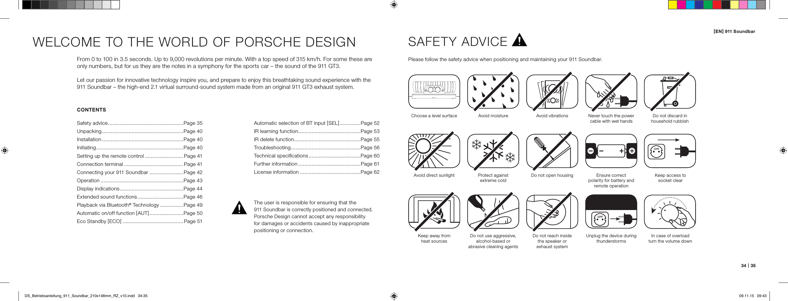 [ EN ] 911 Soundbar34   |   35CONTENTSSafety advice ................................................... Page 35Unpacking .......................................................Page 40Installation .......................................................Page 40Initiating ........................................................... Page 40Setting up the remote control ..........................Page 41Connection terminal ........................................Page 41Connecting your 911 Soundbar .......................Page 42Operation ........................................................Page 43Display indications ...........................................Page 44Extended sound functions ...............................Page 46Playback via Bluetooth&reg; Technology ................Page 49Automatic on/off function [ AUT ] .......................Page 50Eco Standby [ ECO ] .........................................Page 51WELCOME TO THE WORLD OF PORSCHE DESIGNFrom 0 to 100 in 3.5 seconds. Up to 9,000 revolutions per minute. With a top speed of 315 km/h. For some these are only numbers, but for us they are the notes in a symphony for the sports car &ndash; the sound of the 911 GT3. Let our passion for innovative technology inspire you, and prepare to enjoy this breathtaking sound experience with the 911 Soundbar &ndash; the high-end 2.1 virtual surround-sound system made from an original 911 GT3 exhaust system.SAFETY ADVICEPlease follow the safety advice when positioning and maintaining your 911 Soundbar.Choose a level surface Avoid moisture Avoid vibrationsAvoid direct sunlightKeep away from  heat sourcesProtect against  extreme coldDo not use aggressive, alcohol-based or  abrasive cleaning agentsDo not open housingDo not reach inside  the speaker or  exhaust systemUnplug the device duringthunderstormsNever touch the powercable with wet handsEnsure correct  polarity for battery and remote operationDo not discard in household rubbishThe user is responsible for ensuring that the  911 Soundbar is correctly positioned and connected.  Porsche Design cannot accept any responsibility  for damages or accidents caused by inappropriate positioning or connection.Keep access to  socket clearIn case of overloadturn the volume downAutomatic selection of BT input [ SEL ] ..............Page 52IR learning function ..........................................Page 53 IR delete function .............................................Page 55 Troubleshooting ...............................................Page 56Technical speciﬁcations ...................................Page 60 Further information ..........................................Page 61 License information .........................................Page 62DS_Betriebsanleitung_911_Soundbar_210x148mm_RZ_v10.indd   34-35 09.11.15   09:43