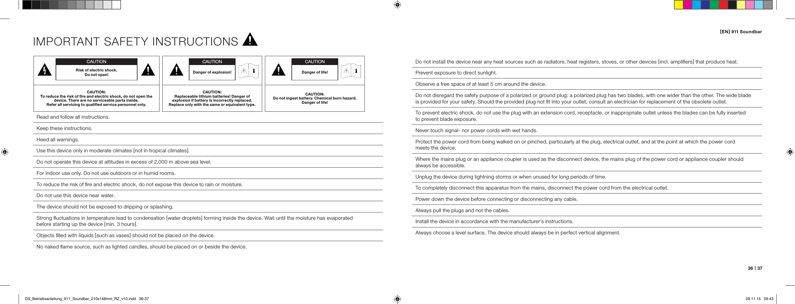 [ EN ] 911 Soundbar36   |   37IMPORTANT SAFETY INSTRUCTIONSRead and follow all instructions.Keep these instructions.Heed all warnings.Use this device only in moderate climates [ not in tropical climates ].Do not operate this device at altitudes in excess of 2,000 m above sea level.For indoor use only. Do not use outdoors or in humid rooms.To reduce the risk of ﬁre and electric shock, do not expose this device to rain or moisture.Do not use this device near water.The device should not be exposed to dripping or splashing.  Strong ﬂuctuations in temperature lead to condensation [ water droplets ] forming inside the device. Wait until the moisture has evaporated  before starting up the device [ min. 3 hours ].  Objects ﬁlled with liquids [ such as vases ] should not be placed on the device.  No naked ﬂame source, such as lighted candles, should be placed on or beside the device.Do not install the device near any heat sources such as radiators, heat registers, stoves, or other devices [ incl. ampliﬁers ] that produce heat.Prevent exposure to direct sunlight.Observe a free space of at least 5 cm around the device.Do not disregard the safety purpose of a polarized or ground plug: a polarized plug has two blades, with one wider than the other. The wide blade  is provided for your safety. Should the provided plug not ﬁt into your outlet, consult an electrician for replacement of the obsolete outlet.To prevent electric shock, do not use the plug with an extension cord, receptacle, or inappropriate outlet unless the blades can be fully inserted  to prevent blade exposure.Never touch signal- nor power cords with wet hands.Protect the power cord from being walked on or pinched, particularly at the plug, electrical outlet, and at the point at which the power cord  meets the device.Where the mains plug or an appliance coupler is used as the disconnect device, the mains plug of the power cord or appliance coupler should always be accessible.Unplug the device during lightning storms or when unused for long periods of time.To completely disconnect this apparatus from the mains, disconnect the power cord from the electrical outlet.Power down the device before connecting or disconnecting any cable.Always pull the plugs and not the cables.Install the device in accordance with the manufacturer&rsquo;s instructions.Always choose a level surface. The device should always be in perfect vertical alignment.CAUTIONRisk of electric shock.  Do not open!CAUTION:To reduce the risk of ﬁre and electric shock, do not open the device. There are no serviceable parts inside.  Refer all servicing to qualiﬁed service personnel only.CAUTIONDanger of life!CAUTION:Do not ingest battery. Chemical burn hazard. Danger of life!CAUTIONDanger of explosion!CAUTION:Replaceable lithium batteries! Danger of  explosion if battery is incorrectly replaced. Replace only with the same or equivalent type.DS_Betriebsanleitung_911_Soundbar_210x148mm_RZ_v10.indd   36-37 09.11.15   09:43