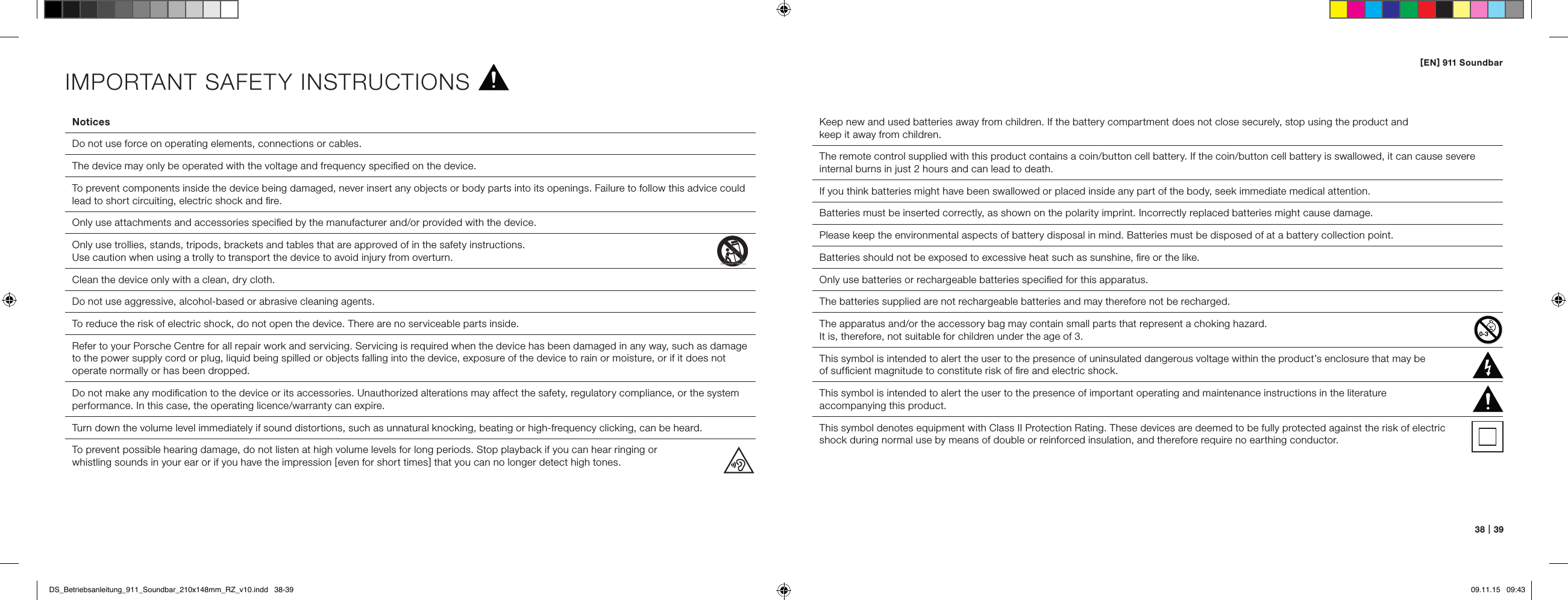 [ EN ] 911 Soundbar38   |   39NoticesDo not use force on operating elements, connections or cables.The device may only be operated with the voltage and frequency speciﬁed on the device.To prevent components inside the device being damaged, never insert any objects or body parts into its openings. Failure to follow this advice could lead to short circuiting, electric shock and ﬁre.Only use attachments and accessories speciﬁed by the manufacturer and/or provided with the device.Only use trollies, stands, tripods, brackets and tables that are approved of in the safety instructions.  Use caution when using a trolly to transport the device to avoid injury from overturn.Clean the device only with a clean, dry cloth.Do not use aggressive, alcohol-based or abrasive cleaning agents.To reduce the risk of electric shock, do not open the device. There are no serviceable parts inside.Refer to your Porsche Centre for all repair work and servicing. Servicing is required when the device has been damaged in any way, such as damage to the power supply cord or plug, liquid being spilled or objects falling into the device, exposure of the device to rain or moisture, or if it does not operate normally or has been dropped.  Do not make any modiﬁcation to the device or its accessories. Unauthorized alterations may affect the safety, regulatory compliance, or the system performance. In this case, the operating licence/warranty can expire.  Turn down the volume level immediately if sound distortions, such as unnatural knocking, beating or high-frequency clicking, can be heard.To prevent possible hearing damage, do not listen at high volume levels for long periods. Stop playback if you can hear ringing orwhistling sounds in your ear or if you have the impression [ even for short times ] that you can no longer detect high tones.Keep new and used batteries away from children. If the battery compartment does not close securely, stop using the product and  keep it away from children.The remote control supplied with this product contains a coin/button cell battery. If the coin/button cell battery is swallowed, it can cause severe internal burns in just 2 hours and can lead to death.If you think batteries might have been swallowed or placed inside any part of the body, seek immediate medical attention.Batteries must be inserted correctly, as shown on the polarity imprint. Incorrectly replaced batteries might cause damage.Please keep the environmental aspects of battery disposal in mind. Batteries must be disposed of at a battery collection point.Batteries should not be exposed to excessive heat such as sunshine, ﬁre or the like. Only use batteries or rechargeable batteries speciﬁed for this apparatus.The batteries supplied are not rechargeable batteries and may therefore not be recharged.The apparatus and/or the accessory bag may contain small parts that represent a choking hazard.  It is, therefore, not suitable for children under the age of 3.  This symbol is intended to alert the user to the presence of uninsulated dangerous voltage within the product&rsquo;s enclosure that may be  of sufﬁcient magnitude to constitute risk of ﬁre and electric shock.  This symbol is intended to alert the user to the presence of important operating and maintenance instructions in the literature  accompanying this product.This symbol denotes equipment with Class II Protection Rating. These devices are deemed to be fully protected against the risk of electric  shock during normal use by means of double or reinforced insulation, and therefore require no earthing conductor.IMPORTANT SAFETY INSTRUCTIONSDS_Betriebsanleitung_911_Soundbar_210x148mm_RZ_v10.indd   38-39 09.11.15   09:43