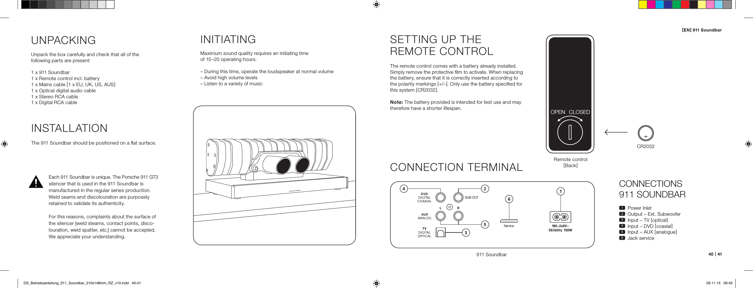 [ EN ] 911 Soundbar40   |   41CONNECTIONS  911 SOUNDBAR1  Power Inlet2  Output &ndash; Ext. Subwoofer3  Input &ndash; TV [ optical ]4  Input &ndash; DVD [ coaxial ]5  Input &ndash; AUX [ analogue ]6  Jack serviceSETTING UP THE  REMOTE CONTROLThe remote control comes with a battery already installed.  Simply remove the protective ﬁlm to activate. When replacing  the battery, ensure that it is correctly inserted according to  the polarity markings [ +/&ndash; ]. Only use the battery speciﬁed for  this system [ CR2032 ].Note: The battery provided is intended for test use and may therefore have a shorter lifespan.CONNECTION TERMINAL911 SoundbarSUB OUTServiceRemote control[ Back ]INSTALLATIONThe 911 Soundbar should be positioned on a ﬂat surface.UNPACKINGUnpack the box carefully and check that all of the  following parts are present:1 x 911 Soundbar1 x Remote control incl. battery1 x Mains cable [ 1 x EU, UK, US, AUS ]1 x Optical digital audio cable1 x Stereo RCA cable1 x Digital RCA cableINITIATINGMaximum sound quality requires an initiating time  of 15&ndash;20 operating hours.&ndash; During this time, operate the loudspeaker at normal volume&ndash; Avoid high volume levels&ndash; Listen to a variety of musicCR2032OPEN CLOSEDEach 911 Soundbar is unique. The Porsche 911 GT3 silencer that is used in the 911 Soundbar is  manu factured in the regular series production. Weld seams and discolouration are purposely retained to validate its authenticity.For this reasons, complaints about the surface of the silencer [weld steams, contact points, disco-louration, weld spatter, etc.] cannot be accepted. We appreciate your understanding.DS_Betriebsanleitung_911_Soundbar_210x148mm_RZ_v10.indd   40-41 09.11.15   09:43