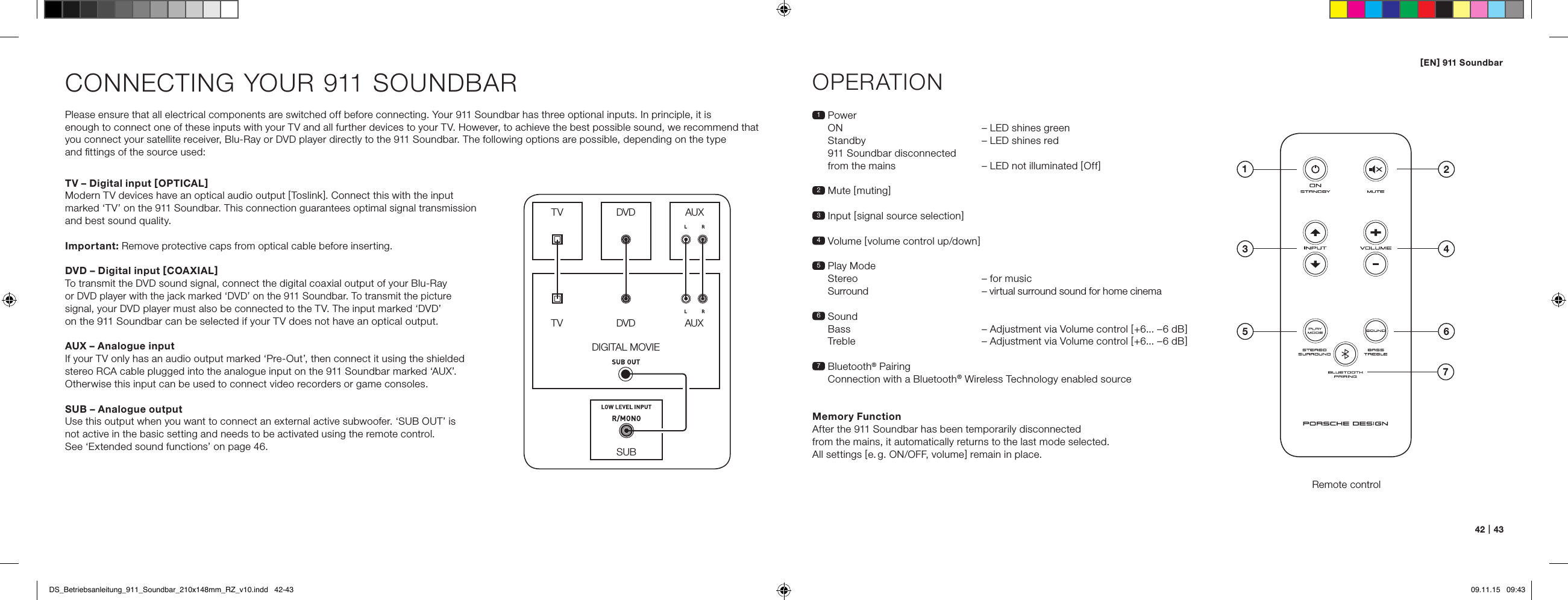 [ EN ] 911 Soundbar42   |   43CONNECTING YOUR 911 SOUNDBARPlease ensure that all electrical components are switched off before connecting. Your 911 Soundbar has three optional inputs. In principle, it is  enough to connect one of these inputs with your TV and all further devices to your TV. However, to achieve the best possible sound, we recommend that you connect your satellite receiver, Blu-Ray or DVD player directly to the 911 Soundbar. The following options are possible, depending on the type  and ﬁttings of the source used:OPERATIONRemote control1   Power ON   &ndash; LED shines green Standby  &ndash; LED shines red 911 Soundbar disconnected from the mains  &ndash; LED not illuminated [ Off ]2 Mute [ muting ]3   Input  [ signal source selection ]4 Volume [ volume control up/down ]5  Play Mode  Stereo  &ndash; for music   Surround  &ndash; virtual surround sound for home cinema6   Sound   Bass  &ndash; Adjustment via Volume control [ +6... &ndash;6 dB ] Treble  &ndash; Adjustment via Volume control [ +6... &ndash;6 dB ]7   Bluetooth&reg; Pairing Connection with a Bluetooth&reg; Wireless Technology enabled sourceMemory FunctionAfter the 911 Soundbar has been temporarily disconnected  from the mains, it automatically returns to the last mode selected.  All settings [ e. g. ON/OFF, volume ] remain in place.SUBDIGITAL MOVIEDVDDVDTVTVAUXAUXTV &ndash; Digital input [ OPTICAL ]Modern TV devices have an optical audio output [ Toslink ]. Connect this with the input  marked &lsquo;TV&rsquo; on the 911 Soundbar. This connection guarantees optimal signal transmission and best sound quality.Important: Remove protective caps from optical cable before inserting.DVD &ndash; Digital input [ COAXIAL ]To transmit the DVD sound signal, connect the digital coaxial output of your Blu-Ray  or DVD player with the jack marked &lsquo;DVD&rsquo; on the 911 Soundbar. To transmit the picture  signal, your DVD player must also be connected to the TV. The input marked &lsquo;DVD&rsquo;  on the 911 Soundbar can be selected if your TV does not have an optical output.AUX &ndash; Analogue inputIf your TV only has an audio output marked &lsquo;Pre-Out&rsquo;, then connect it using the shielded stereo RCA cable plugged into the analogue input on the 911 Soundbar marked &lsquo;AUX&rsquo;. Otherwise this input can be used to connect video recorders or game consoles.SUB &ndash; Analogue outputUse this output when you want to connect an external active subwoofer. &lsquo;SUB OUT&rsquo; is  not active in the basic setting and needs to be activated using the remote control.  See &lsquo;Extended sound functions&rsquo; on page 46.4ON  STANDBY135 672DS_Betriebsanleitung_911_Soundbar_210x148mm_RZ_v10.indd   42-43 09.11.15   09:43