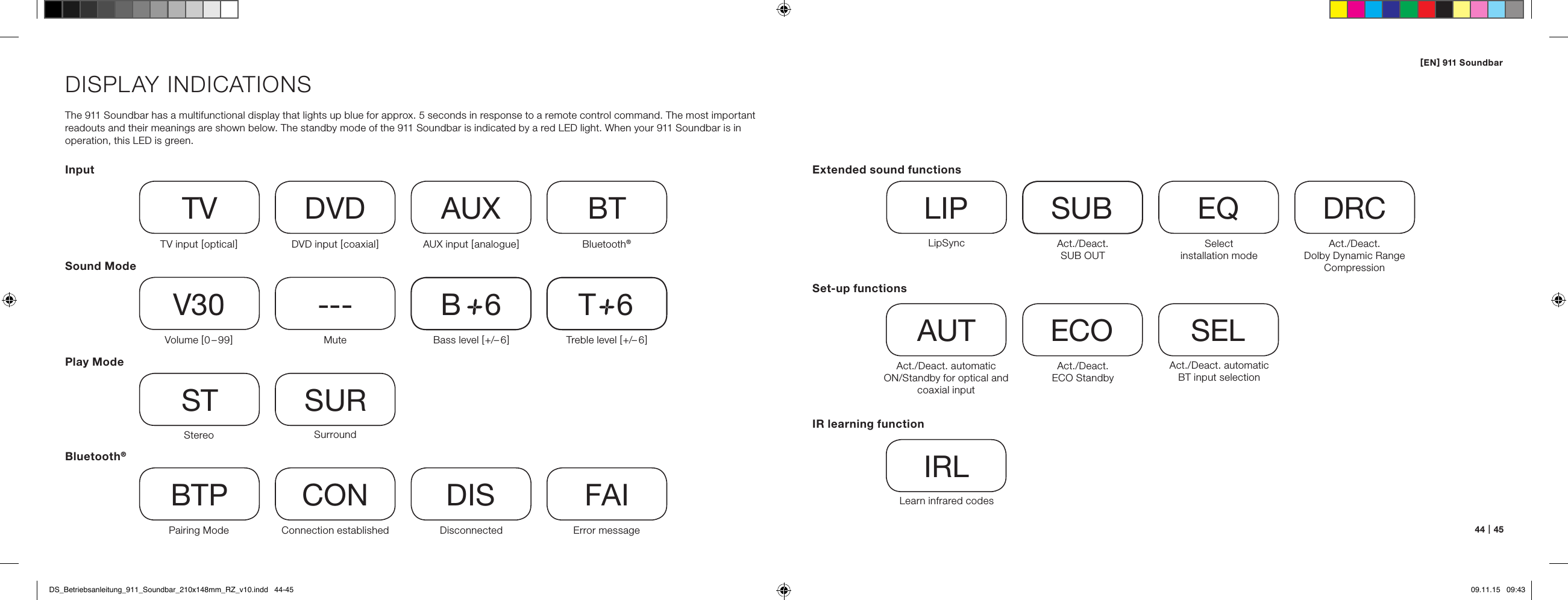 [ EN ] 911 Soundbar44   |   45DISPLAY INDICATIONSThe 911 Soundbar has a multifunctional display that lights up blue for approx. 5 seconds in response to a remote control command. The most important readouts and their meanings are shown below. The standby mode of the 911 Soundbar is indicated by a red LED light. When your 911 Soundbar is in operation, this LED is green.InputSound ModePlay ModeTV input [ optical ] TVVolume [ 0 &ndash; 99 ]V30Stereo STPairing ModeBTPDVD input [ coaxial ]DVDMute---SurroundSURConnection establishedCONAUX input [ analogue ]AUXBass level [ +/&ndash; 6 ]B     6DisconnectedDISBluetooth&reg;BTTreble level [ +/&ndash; 6 ]T     6Error messageFAIBluetooth&reg;Set-up functionsAct./Deact. automatic  ON/Standby for optical and coaxial inputAUTAct./Deact. automatic  BT input selectionSELAct./Deact.  ECO StandbyECOIR learning functionLearn infrared codesIRLExtended sound functionsLipSyncLIPAct./Deact.  SUB OUTSUBAct./Deact.  Dolby Dynamic Range  CompressionDRCSelect  installation modeEQDS_Betriebsanleitung_911_Soundbar_210x148mm_RZ_v10.indd   44-45 09.11.15   09:43