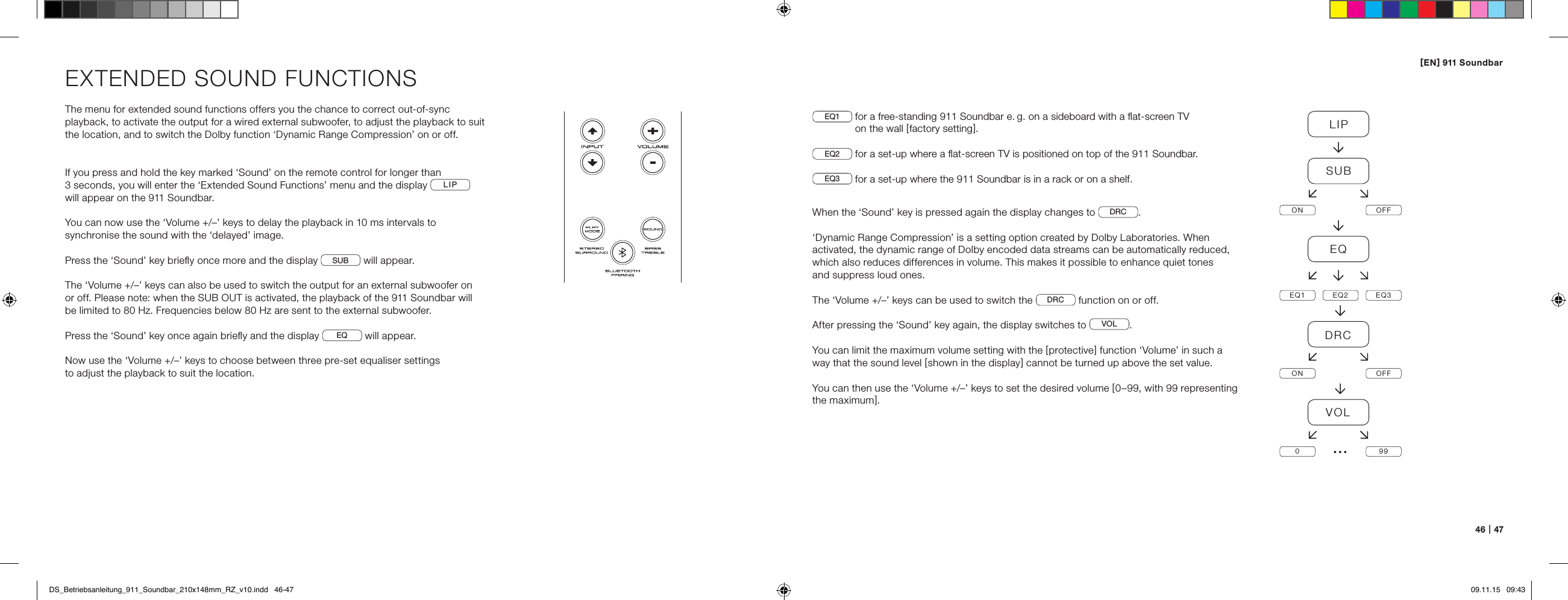 [ EN ] 911 Soundbar46   |   47EXTENDED SOUND FUNCTIONSThe menu for extended sound functions offers you the chance to correct out-of-sync playback, to activate the output for a wired external subwoofer, to adjust the playback to suit the location, and to switch the Dolby function &lsquo;Dynamic Range Compression&rsquo; on or off.If you press and hold the key marked &lsquo;Sound&rsquo; on the remote control for longer than  3 seconds, you will enter the &lsquo;Extended Sound Functions&rsquo; menu and the display  LIP   will appear on the 911 Soundbar.You can now use the &lsquo;Volume +/&ndash;&rsquo; keys to delay the playback in 10 ms intervals to  synchronise the sound with the &lsquo;delayed&rsquo; image.Press the &lsquo;Sound&rsquo; key brieﬂy once more and the display  SUB  will appear. The &lsquo;Volume +/&ndash;&rsquo; keys can also be used to switch the output for an external subwoofer on  or off. Please note: when the SUB OUT is activated, the playback of the 911 Soundbar will  be limited to 80 Hz. Frequencies below 80 Hz are sent to the external subwoofer.Press the &lsquo;Sound&rsquo; key once again brieﬂy and the display  EQ  will appear.Now use the &lsquo;Volume +/&ndash;&rsquo; keys to choose between three pre-set equaliser settings  to adjust the playback to suit the location.EQ1   for a free-standing 911 Soundbar e. g. on a sideboard with a ﬂat-screen TV  on the wall [ factory setting ].EQ2  for a set-up where a ﬂat-screen TV is positioned on top of the 911 Soundbar.EQ3  for a set-up where the 911 Soundbar is in a rack or on a shelf.When the &lsquo;Sound&rsquo; key is pressed again the display changes to  DRC .&lsquo;Dynamic Range Compression&rsquo; is a setting option created by Dolby Laboratories. When activated, the dynamic range of Dolby encoded data streams can be automatically reduced, which also reduces differences in volume. This makes it possible to enhance quiet tones  and suppress loud ones.The &lsquo;Volume +/&ndash;&rsquo; keys can be used to switch the  DRC  function on or off. After pressing the &lsquo;Sound&rsquo; key again, the display switches to  VOL .You can limit the maximum volume setting with the [ protective ] function &lsquo;Volume&rsquo; in such a way that the sound level [ shown in the display ] cannot be turned up above the set value. You can then use the &lsquo;Volume +/&ndash;&rsquo; keys to set the desired volume [ 0&ndash;99, with 99 representing the maximum ].LIPSUBON OFFEQEQ1 EQ2 EQ3DRCON OFFVOL099&hellip;DS_Betriebsanleitung_911_Soundbar_210x148mm_RZ_v10.indd   46-47 09.11.15   09:43