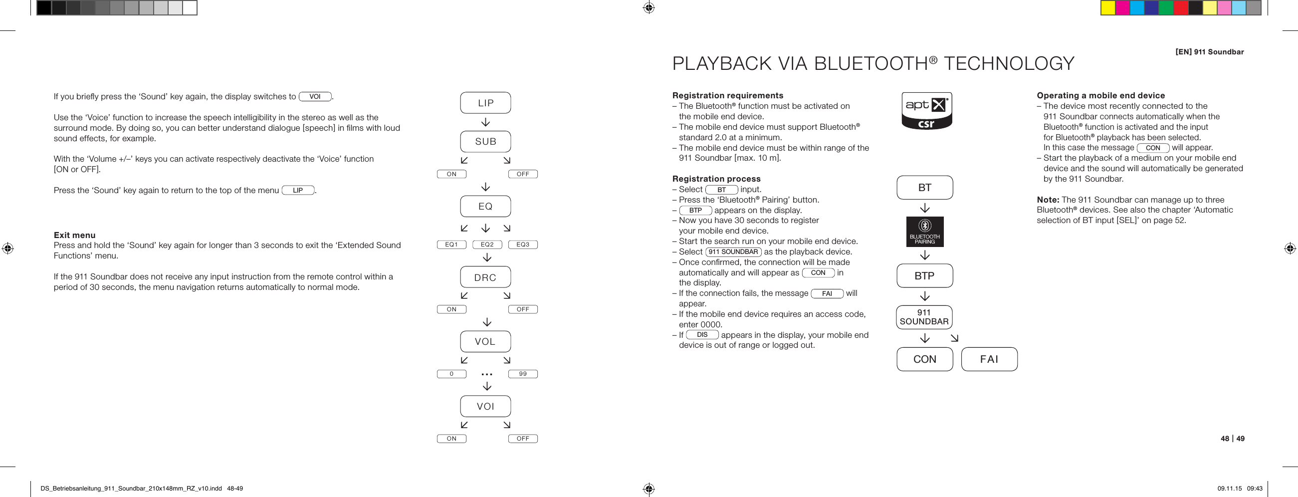 [ EN ] 911 Soundbar48   |   49PLAYBACK VIA BLUETOOTH&reg; TECHNOLOGYRegistration requirements&ndash;  The Bluetooth&reg; function must be activated on  the mobile end device.&ndash;  The mobile end device must support Bluetooth&reg; standard 2.0 at a minimum.&ndash;  The mobile end device must be within range of the 911 Soundbar [ max. 10 m ].Registration process&ndash; Select  BT  input.&ndash; Press the &lsquo;Bluetooth&reg; Pairing&rsquo; button.&ndash;  BTP  appears on the display.&ndash;  Now you have 30 seconds to register  your mobile end device.&ndash;  Start the search run on your mobile end device.&ndash; Select  911 SOUNDBAR  as the playback device.&ndash;  Once conﬁrmed, the connection will be made automatically and will appear as  CON  in  the display. &ndash;  If the connection fails, the message FAI will appear. &ndash;  If the mobile end device requires an access code,  enter 0000.&ndash;   If  DIS  appears in the display, your mobile end device is out of range or logged out.Operating a mobile end device&ndash;  The device most recently connected to the  911 Soundbar connects automatically when the  Bluetooth&reg; function is activated and the input  for Bluetooth&reg; playback has been selected.  In this case the message CON will appear.&ndash;  Start the playback of a medium on your mobile end device and the sound will automatically be generated by the 911 Soundbar.Note: The 911 Soundbar can manage up to three  Bluetooth&reg; devices. See also the chapter &lsquo;Automatic  selection of BT input [ SEL ]&rsquo; on page 52.BTBTPCON FAIBLUETOOTHPAIRING911SOUNDBARIf you brieﬂy press the &lsquo;Sound&rsquo; key again, the display switches to  VOI .Use the &lsquo;Voice&rsquo; function to increase the speech intelligibility in the stereo as well as the surround mode. By doing so, you can better understand dialogue [ speech ] in ﬁlms with loud sound effects, for example.With the &lsquo;Volume +/&ndash;&rsquo; keys you can activate respectively deactivate the &lsquo;Voice&rsquo; function  [ ON or OFF ].Press the &lsquo;Sound&rsquo; key again to return to the top of the menu  LIP . Exit menuPress and hold the &lsquo;Sound&rsquo; key again for longer than 3 seconds to exit the &lsquo;Extended Sound Functions&rsquo; menu.If the 911 Soundbar does not receive any input instruction from the remote control within a period of 30 seconds, the menu navigation returns automatically to normal mode.LIPSUBON OFFEQEQ1 EQ2 EQ3DRCON OFFVOL099VOION OFF&hellip;DS_Betriebsanleitung_911_Soundbar_210x148mm_RZ_v10.indd   48-49 09.11.15   09:43