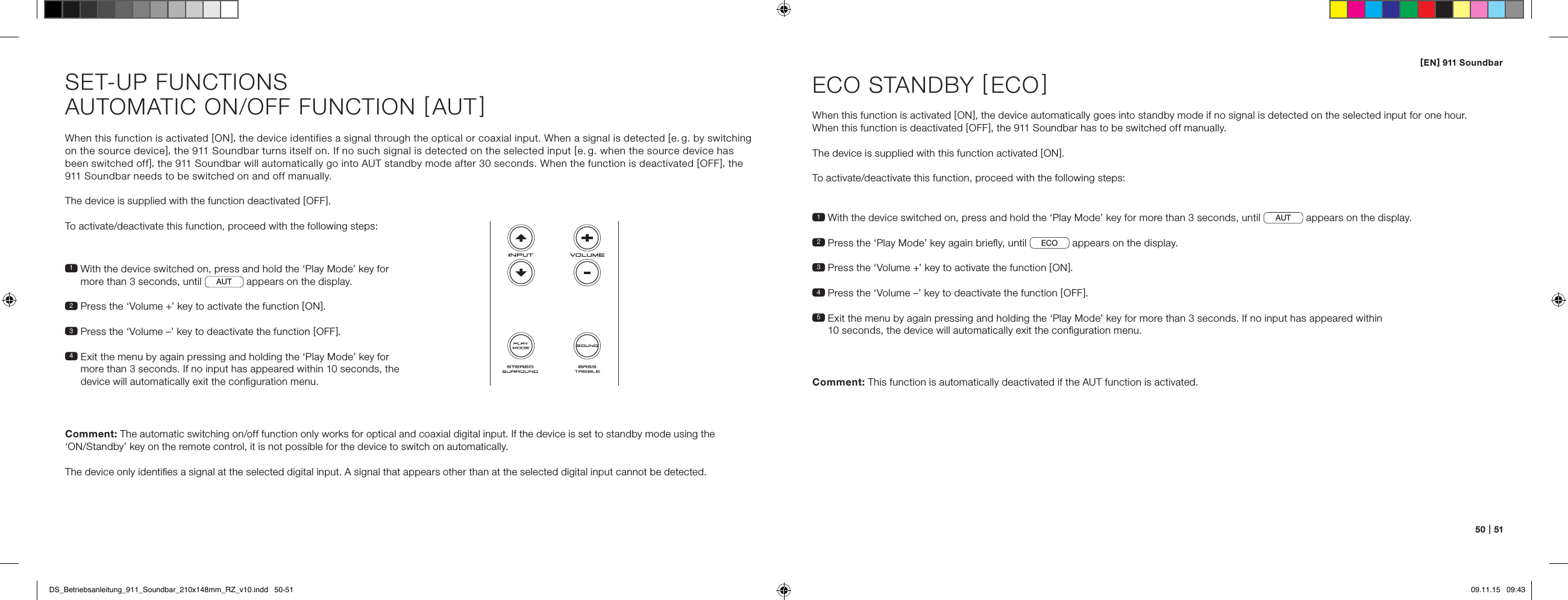 [ EN ] 911 Soundbar50   |   51When this function is activated [ ON ], the device identifies a signal through the optical or coaxial input. When a signal is detected [ e. g. by switching on the source device ], the 911 Soundbar turns itself on. If no such signal is detected on the selected input [ e. g. when the source device has  been switched off ], the 911 Soundbar will automatically go into AUT standby mode after 30 seconds. When the function is deactivated [ OFF ], the 911 Soundbar needs to be switched on and off manually.The device is supplied with the function deactivated [ OFF ].To activate/deactivate this function, proceed with the following steps:1  With the device switched on, press and hold the &lsquo;Play Mode&rsquo; key for more than 3 seconds, until  AUT  appears on the display. 2  Press the &lsquo;Volume +&rsquo; key to activate the function [ ON ].3  Press the &lsquo;Volume &ndash;&rsquo; key to deactivate the function [ OFF ].4  Exit the menu by again pressing and holding the &lsquo;Play Mode&rsquo; key for more than 3 seconds. If no input has appeared within 10 seconds, the device will automatically exit the conﬁguration menu.Comment: The automatic switching on/off function only works for optical and coaxial digital input. If the device is set to standby mode using the  &lsquo;ON/Standby&rsquo; key on the remote control, it is not possible for the device to switch on automatically.The device only identiﬁes a signal at the selected digital input. A signal that appears other than at the selected digital input cannot be detected.SET-UP FUNCTIONSAUTOMATIC ON/OFF FUNCTION [ AUT ]1 With the device switched on, press and hold the &lsquo;Play Mode&rsquo; key for more than 3 seconds, until  AUT  appears on the display. 2  Press the &lsquo;Play Mode&rsquo; key again brieﬂy, until  ECO  appears on the display. 3   Press the &lsquo;Volume +&rsquo; key to activate the function [ ON ].4  Press the &lsquo;Volume &ndash;&rsquo; key to deactivate the function [ OFF ].5  Exit the menu by again pressing and holding the &lsquo;Play Mode&rsquo; key for more than 3 seconds. If no input has appeared within  10 seconds, the device will automatically exit the conﬁguration menu.ECO STANDBY [ ECO ]When this function is activated [ ON ], the device automatically goes into standby mode if no signal is detected on the selected input for one hour.  When this function is deactivated [ OFF ], the 911 Soundbar has to be switched off manually. The device is supplied with this function activated [ ON ].To activate/deactivate this function, proceed with the following steps:Comment:  This function is automatically deactivated if the AUT function is activated.DS_Betriebsanleitung_911_Soundbar_210x148mm_RZ_v10.indd   50-51 09.11.15   09:43