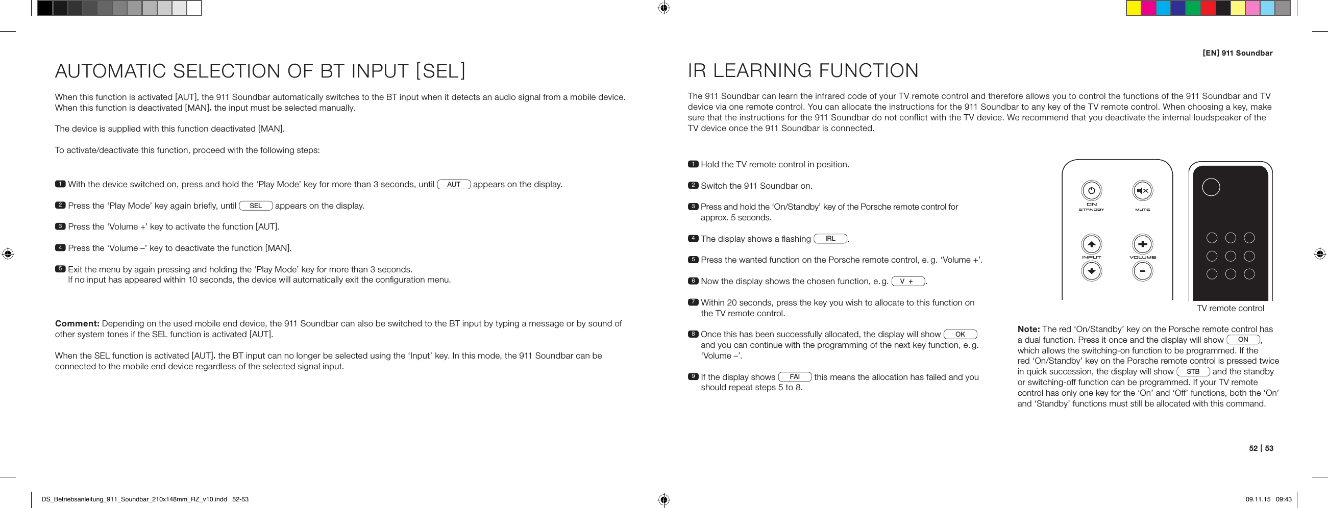 [ EN ] 911 Soundbar52   |   53AUTOMATIC SELECTION OF BT INPUT [ SEL ] When this function is activated [ AUT ], the 911 Soundbar automatically switches to the BT input when it detects an audio signal from a mobile device. When this function is deactivated [ MAN ], the input must be selected manually.The device is supplied with this function deactivated [ MAN ].To activate/deactivate this function, proceed with the following steps:Comment: Depending on the used mobile end device, the 911 Soundbar can also be switched to the BT input by typing a message or by sound of other system tones if the SEL function is activated [ AUT ].When the SEL function is activated [ AUT ], the BT input can no longer be selected using the &lsquo;Input&rsquo; key. In this mode, the 911 Soundbar can be  connected to the mobile end device regardless of the selected signal input.1  With the device switched on, press and hold the &lsquo;Play Mode&rsquo; key for more than 3 seconds, until  AUT  appears on the display. 2  Press the &lsquo;Play Mode&rsquo; key again brieﬂy, until  SEL  appears on the display. 3   Press the &lsquo;Volume +&rsquo; key to activate the function [ AUT ].4  Press the &lsquo;Volume &ndash;&rsquo; key to deactivate the function [ MAN ].5  Exit the menu by again pressing and holding the &lsquo;Play Mode&rsquo; key for more than 3 seconds.  If no input has appeared within 10 seconds, the device will automatically exit the conﬁguration menu.IR LEARNING FUNCTIONThe 911 Soundbar can learn the infrared code of your TV remote control and therefore allows you to control the functions of the 911 Soundbar and TV device via one remote control. You can allocate the instructions for the 911 Soundbar to any key of the TV remote control. When choosing a key, make sure that the instructions for the 911 Soundbar do not conflict with the TV device. We recommend that you deactivate the internal loudspeaker of the TV device once the 911 Soundbar is connected.1  Hold the TV remote control in position.2  Switch the 911 Soundbar on.3  Press and hold the &lsquo;On/Standby&rsquo; key of the Porsche remote control for  approx. 5 seconds.4  The display shows a ﬂashing  IRL .5  Press the wanted function on the Porsche remote control, e. g. &lsquo;Volume +&rsquo;.6 Now the display shows the chosen function, e. g.  V.7  Within 20 seconds, press the key you wish to allocate to this function on the TV remote control.8  Once this has been successfully allocated, the display will show  OK  and you can continue with the programming of the next key function, e. g. &lsquo;Volume &ndash;&rsquo;. 9  If the display shows  FAI  this means the allocation has failed and you should repeat steps 5 to 8. TV remote controlON  STANDBYNote: The red &lsquo;On/Standby&rsquo; key on the Porsche remote control has  a dual function. Press it once and the display will show  ON, which allows the switching-on function to be programmed. If the  red &lsquo;On/Standby&rsquo; key on the Porsche remote control is pressed twice in quick succession, the display will show  STB  and the standby  or switching-off function can be programmed. If your TV remote control has only one key for the &lsquo;On&rsquo; and &lsquo;Off&rsquo; functions, both the &lsquo;On&rsquo; and &lsquo;Standby&rsquo; functions must still be allocated with this command.DS_Betriebsanleitung_911_Soundbar_210x148mm_RZ_v10.indd   52-53 09.11.15   09:43