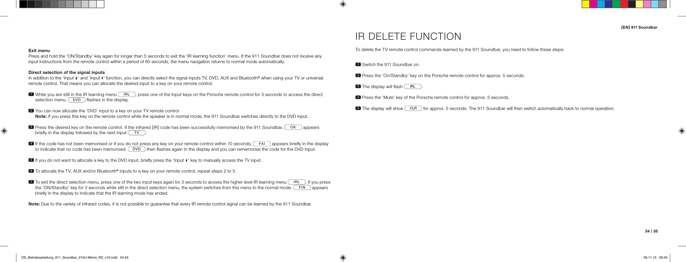 [ EN ] 911 Soundbar54   |   55Exit menuPress and hold the &lsquo;ON/Standby&rsquo; key again for longer than 5 seconds to exit the &lsquo;IR learning function&rsquo; menu. If the 911 Soundbar does not receive any input instructions from the remote control within a period of 60 seconds, the menu navigation returns to normal mode automatically.Direct selection of the signal inputsIn addition to the &lsquo;Input &rsquo; and &lsquo;Input &rsquo; function, you can directly select the signal inputs TV, DVD, AUX and Bluetooth&reg; when using your TV or universal remote control. That means you can allocate the desired input to a key on your remote control.1  While you are still in the IR learning menu  IRL , press one of the Input keys on the Porsche remote control for 3 seconds to access the direct selection menu.  DVD  ﬂashes in the display. 2  You can now allocate the &lsquo;DVD&rsquo; input to a key on your TV remote control.  Note: If you press this key on the remote control while the speaker is in normal mode, the 911 Soundbar switches directly to the DVD input.3  Press the desired key on the remote control. If the infrared [ IR ] code has been successfully memorised by the 911 Soundbar,  OK  appears brieﬂy in the display followed by the next input  TV . 4  If the code has not been memorised or if you do not press any key on your remote control within 10 seconds,  FAI  appears brieﬂy in the display to indicate that no code has been memorized.  DVD  then ﬂashes again in the display and you can rememorise the code for the DVD input. 5  If you do not want to allocate a key to the DVD input, brieﬂy press the &lsquo;Input &rsquo; key to manually access the TV input.6  To allocate the TV, AUX and/or Bluetooth&reg; inputs to a key on your remote control, repeat steps 2 to 5.7  To exit the direct selection menu, press one of the two input keys again for 3 seconds to access the higher level IR learning menu IRL. If you press the &lsquo;ON/Standby&rsquo; key for 3 seconds while still in the direct selection menu, the system switches from this menu to the normal mode. FIN appears brieﬂy in the display to indicate that the IR learning mode has ended.Note: Due to the variety of infrared codes, it is not possible to guarantee that every IR remote control signal can be learned by the 911 Soundbar.IR DELETE FUNCTIONTo delete the TV remote control commands learned by the 911 Soundbar, you need to follow these steps:1  Switch the 911 Soundbar on.2  Press the &lsquo;On/Standby&rsquo; key on the Porsche remote control for approx. 5 seconds.3 The display will ﬂash  IRL .4  Press the &lsquo;Mute&rsquo; key of the Porsche remote control for approx. 5 seconds.5  The display will show  CLR  for approx. 5 seconds. The 911 Soundbar will then switch automatically back to normal operation. DS_Betriebsanleitung_911_Soundbar_210x148mm_RZ_v10.indd   54-55 09.11.15   09:43