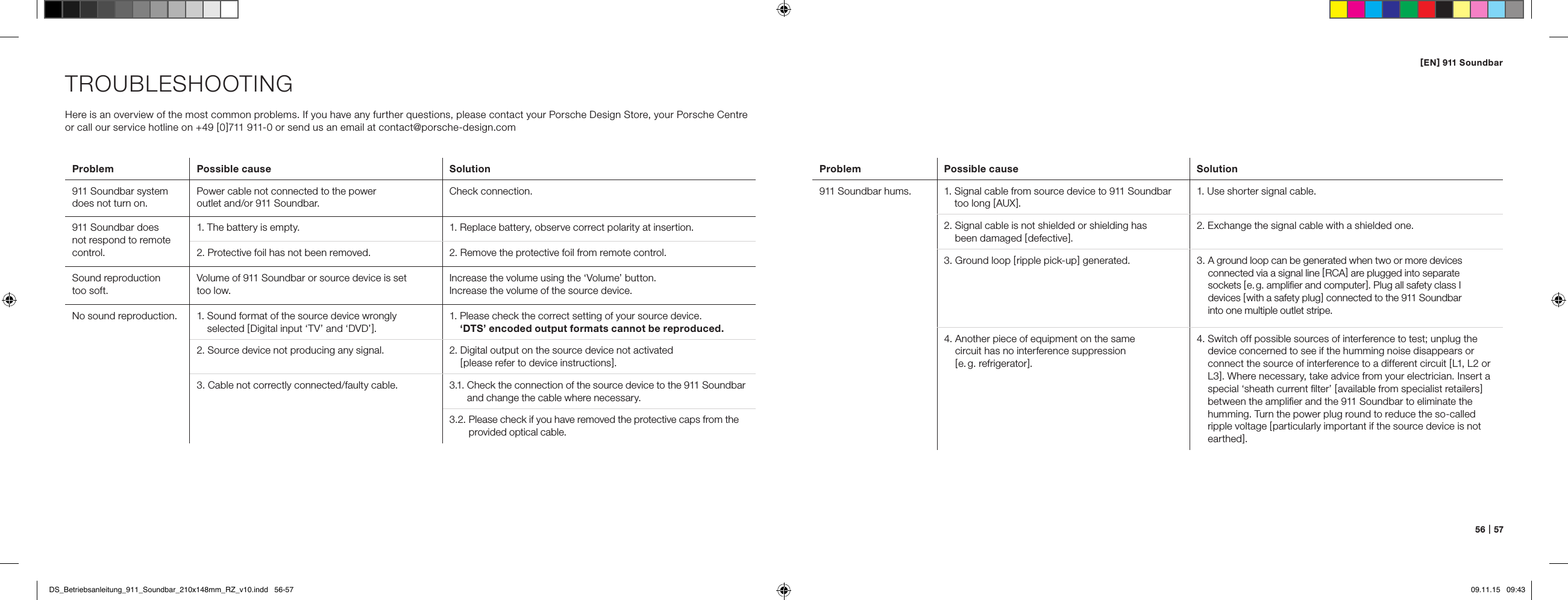 [ EN ] 911 Soundbar56   |   57TROUBLESHOOTINGHere is an overview of the most common problems. If you have any further questions, please contact your Porsche Design Store, your Porsche Centre or call our service hotline on +49 [ 0 ]711 911-0 or send us an email at contact@porsche-design.comProblem  Possible cause Solution911 Soundbar system does not turn on.Power cable not connected to the power  outlet and/or 911 Soundbar.Check connection.911 Soundbar does not respond to remote control.1. The battery is empty. 1. Replace battery, observe correct polarity at insertion.2. Protective foil has not been removed. 2. Remove the protective foil from remote control.Sound reproduction  too soft.Volume of 911 Soundbar or source device is set  too low.Increase the volume using the &lsquo;Volume&rsquo; button. Increase the volume of the source device.No sound reproduction. 1.  Sound format of the source device wrongly  selected [ Digital input &lsquo;TV&rsquo; and &lsquo;DVD&rsquo; ].1.  Please check the correct setting of your source device.  &lsquo;DTS&rsquo; encoded output formats cannot be reproduced.2. Source device not producing any signal. 2.  Digital output on the source device not activated  [ please refer to device instructions ]. 3. Cable not correctly connected/faulty cable. 3.1.  Check the connection of the source device to the 911 Soundbar and change the cable where necessary.3.2.  Please check if you have removed the protective caps from the provided optical cable.Problem Possible cause  Solution911 Soundbar hums. 1.  Signal cable from source device to 911 Soundbar too long [ AUX ].1. Use shorter signal cable.2.  Signal cable is not shielded or shielding has  been damaged [ defective ].2. Exchange the signal cable with a shielded one.3.  Ground loop [ ripple pick-up ] generated. 3.  A ground loop can be generated when two or more devices  connected via a signal line [ RCA ] are plugged into separate  sockets [ e. g. ampliﬁer and computer ]. Plug all safety class I  devices [ with a safety plug ] connected to the 911 Soundbar  into one multiple outlet stripe.4.  Another piece of equipment on the same  circuit has no interference suppression  [ e. g.  refrigerator ].4.  Switch off possible sources of interference to test; unplug the device concerned to see if the humming noise disappears or connect the source of interference to a different circuit [ L1, L2 or L3 ]. Where necessary, take advice from your electrician. Insert a special &lsquo;sheath current ﬁlter&rsquo; [ available from specialist retailers ] between the ampliﬁer and the 911 Soundbar to eliminate the humming. Turn the power plug round to reduce the so-called ripple voltage [ particularly important if the source device is not earthed ].DS_Betriebsanleitung_911_Soundbar_210x148mm_RZ_v10.indd   56-57 09.11.15   09:43