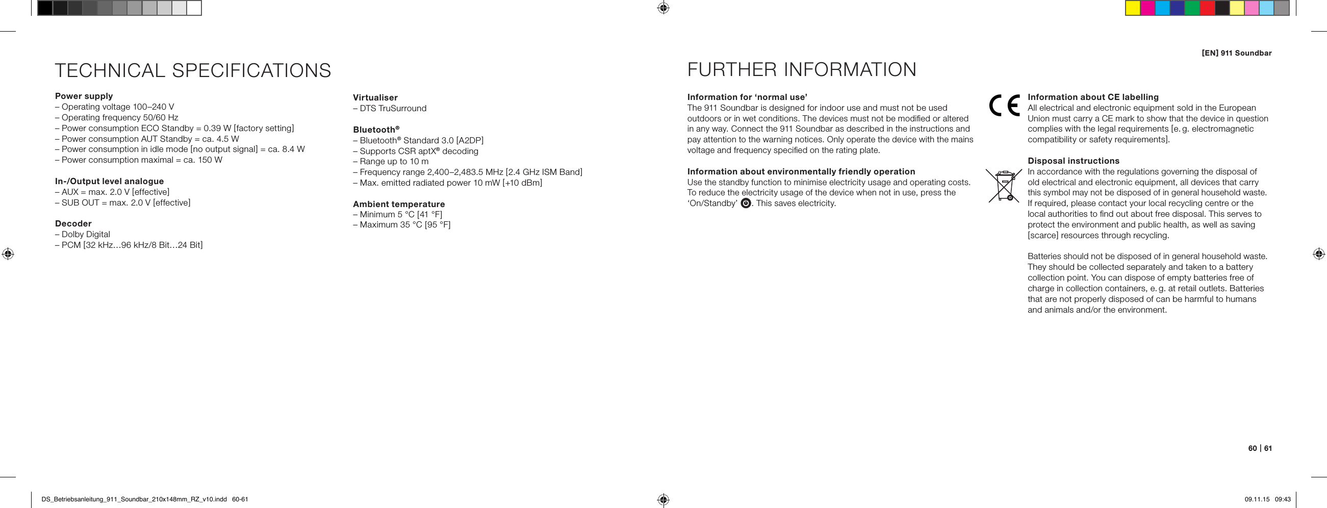 [ EN ] 911 Soundbar60   |   61TECHNICAL SPECIFICATIONSPower supply&ndash; Operating voltage 100&ndash;240 V&ndash; Operating frequency 50/60 Hz&ndash; Power consumption ECO Standby = 0.39 W [ factory setting ]&ndash; Power consumption AUT Standby = ca. 4.5 W&ndash; Power consumption in idle mode [ no output signal ] = ca. 8.4 W&ndash; Power consumption maximal = ca. 150 WIn-/Output level analogue&ndash; AUX = max. 2.0 V [ effective ]&ndash; SUB OUT = max. 2.0 V [ effective ]Decoder&ndash; Dolby Digital&ndash; PCM [ 32 kHz&hellip;96 kHz/8 Bit&hellip;24 Bit ]Information for &lsquo;normal use&rsquo;The 911 Soundbar is designed for indoor use and must not be used  outdoors or in wet conditions. The devices must not be modiﬁed or altered in any way. Connect the 911 Soundbar as described in the instructions and pay attention to the warning notices. Only operate the device with the mains voltage and frequency speciﬁed on the rating plate.Information about environmentally friendly operation Use the standby function to minimise electricity usage and operating costs. To reduce the electricity usage of the device when not in use, press the  &lsquo;On/Standby&rsquo; . This saves electricity.  FURTHER INFORMATIONInformation about CE labellingAll electrical and electronic equipment sold in the European Union must carry a CE mark to show that the device in question complies with the legal requirements [ e. g.  electromagnetic compatibility or safety requirements ].Disposal instructionsIn accordance with the regulations governing the disposal of  old electrical and electronic equipment, all devices that carry this symbol may not be disposed of in general household waste.  If required, please contact your local recycling centre or the local authorities to ﬁnd out about free disposal. This serves to protect the environment and public health, as well as saving [ scarce ] resources through recycling.Batteries should not be disposed of in general household waste. They should be collected separately and taken to a battery  collection point. You can dispose of empty batteries free of charge in collection containers, e. g. at retail outlets. Batteries that are not properly disposed of can be harmful to humans  and animals and/or the environment.Virtualiser&ndash; DTS TruSurroundBluetooth&reg;&ndash; Bluetooth&reg; Standard 3.0 [ A2DP ]&ndash; Supports CSR aptX&reg; decoding&ndash; Range up to 10 m&ndash; Frequency range 2,400&ndash;2,483.5 MHz [ 2.4 GHz ISM Band ]&ndash; Max. emitted radiated power 10 mW [ +10 dBm ]Ambient temperature&ndash; Minimum 5 &deg;C [ 41 &deg;F ]&ndash; Maximum 35 &deg;C [ 95 &deg;F ]DS_Betriebsanleitung_911_Soundbar_210x148mm_RZ_v10.indd   60-61 09.11.15   09:43