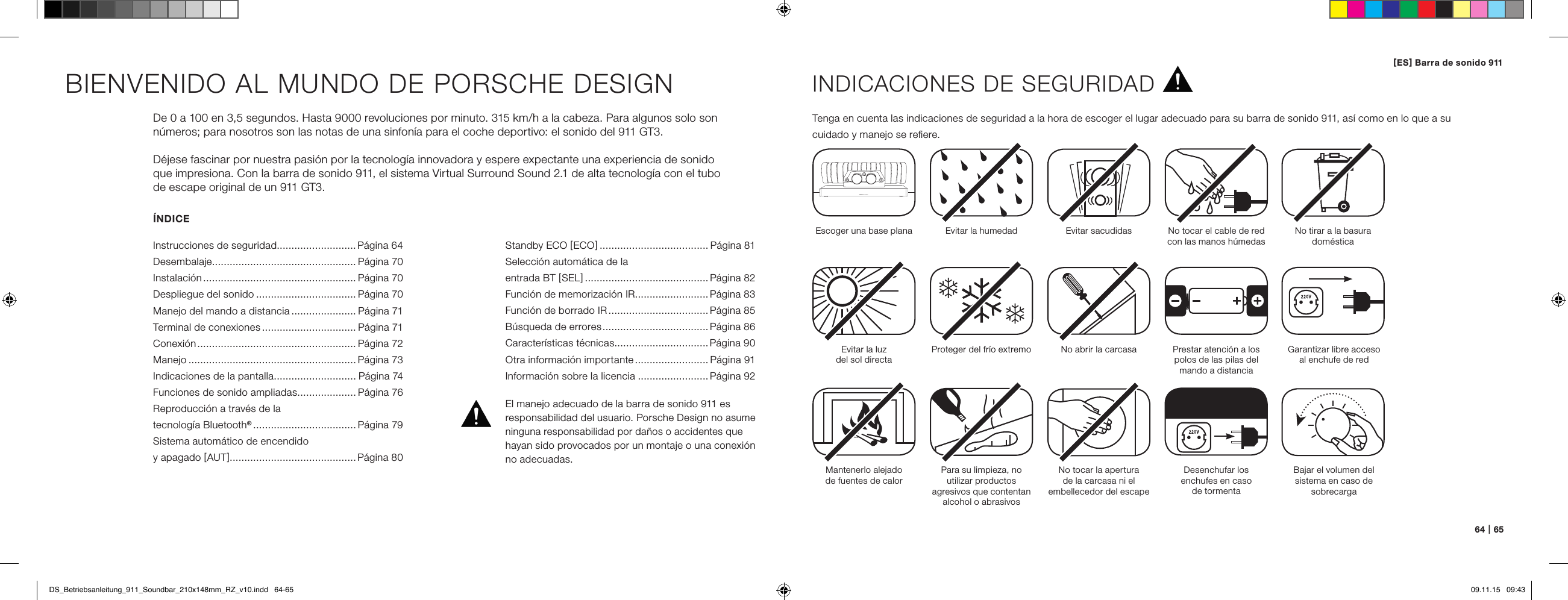 [ ES ] Barra de sonido 911 64   |   65&Iacute;NDICEInstrucciones de seguridad...........................P&aacute;gina 64Desembalaje................................................. P&aacute;gina 70Instalaci&oacute;n .................................................... P&aacute;gina 70Despliegue del sonido .................................. P&aacute;gina 70Manejo del mando a distancia ...................... P&aacute;gina 71Terminal de conexiones ................................ P&aacute;gina 71Conexi&oacute;n ...................................................... P&aacute;gina 72Manejo ......................................................... P&aacute;gina 73Indicaciones de la pantalla ............................ P&aacute;gina 74Funciones de sonido ampliadas .................... P&aacute;gina 76Reproducci&oacute;n a trav&eacute;s de la  tecnolog&iacute;a Bluetooth&reg; ................................... P&aacute;gina 79Sistema autom&aacute;tico de encendido  y apagado [ AUT ] ...........................................P&aacute;gina 80BIENVENIDO AL MUNDO DE PORSCHE DESIGNDe 0 a 100 en 3,5 segundos. Hasta 9000 revoluciones por minuto. 315 km/h a la cabeza. Para algunos solo son n&uacute;meros; para nosotros son las notas de una sinfon&iacute;a para el coche deportivo: el sonido del 911 GT3.D&eacute;jese fascinar por nuestra pasi&oacute;n por la tecnolog&iacute;a innovadora y espere expectante una experiencia de sonido  que impresiona. Con la barra de sonido 911, el sistema Virtual Surround Sound 2.1 de alta tecnolog&iacute;a con el tubo  de escape original de un 911 GT3.INDICACIONES DE SEGURIDADTenga en cuenta las indicaciones de seguridad a la hora de escoger el lugar adecuado para su barra de sonido 911, as&iacute; como en lo que a su  cuidado y manejo se reﬁere.Escoger una base plana Evitar la humedad Evitar sacudidasEvitar la luz  del sol directaMantenerlo alejado  de fuentes de calorProteger del fr&iacute;o extremoPara su limpieza, no  utilizar productos  agresivos que contentan alcohol o abrasivosNo abrir la carcasaNo tocar la apertura  de la carcasa ni el  embellecedor del escapeDesenchufar los  enchufes en caso  de tormentaNo tocar el cable de red con las manos h&uacute;medasPrestar atenci&oacute;n a los polos de las pilas del mando a distanciaNo tirar a la basura dom&eacute;sticaEl manejo adecuado de la barra de sonido 911 es  responsabilidad del usuario. Porsche Design no asume ninguna responsabilidad por da&ntilde;os o accidentes que hayan sido provocados por un montaje o una conexi&oacute;n no adecuadas.Garantizar libre acceso  al enchufe de redBajar el volumen del sistema en caso de sobrecargaStandby ECO [ ECO ] ..................................... P&aacute;gina 81Selecci&oacute;n autom&aacute;tica de la  entrada BT [ SEL ] .......................................... P&aacute;gina 82Funci&oacute;n de memorizaci&oacute;n IR.........................P&aacute;gina 83 Funci&oacute;n de borrado IR .................................. P&aacute;gina 85 B&uacute;squeda de errores .................................... P&aacute;gina 86Caracter&iacute;sticas t&eacute;cnicas................................P&aacute;gina 90 Otra informaci&oacute;n importante ......................... P&aacute;gina 91 Informaci&oacute;n sobre la licencia ........................P&aacute;gina 92DS_Betriebsanleitung_911_Soundbar_210x148mm_RZ_v10.indd   64-65 09.11.15   09:43