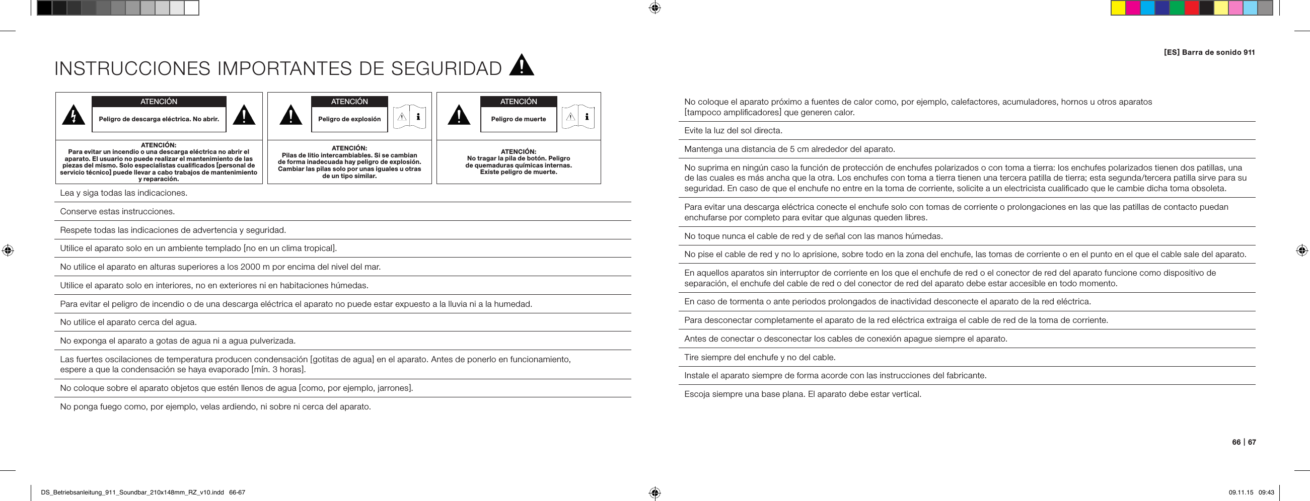 66   |   67INSTRUCCIONES IMPORTANTES DE SEGURIDAD Lea y siga todas las indicaciones. Conserve estas instrucciones. Respete todas las indicaciones de advertencia y seguridad. Utilice el aparato solo en un ambiente templado [ no en un clima tropical ].No utilice el aparato en alturas superiores a los 2000 m por encima del nivel del mar.  Utilice el aparato solo en interiores, no en exteriores ni en habitaciones h&uacute;medas.  Para evitar el peligro de incendio o de una descarga el&eacute;ctrica el aparato no puede estar expuesto a la lluvia ni a la humedad.  No utilice el aparato cerca del agua.  No exponga el aparato a gotas de agua ni a agua pulverizada.  Las fuertes oscilaciones de temperatura producen condensaci&oacute;n [ gotitas de agua ] en el aparato. Antes de ponerlo en funcionamiento,  espere a que la condensaci&oacute;n se haya evaporado [ m&iacute;n. 3 horas ].  No coloque sobre el aparato objetos que est&eacute;n llenos de agua [ como, por ejemplo, jarrones ].No ponga fuego como, por ejemplo, velas ardiendo, ni sobre ni cerca del aparato.  No coloque el aparato pr&oacute;ximo a fuentes de calor como, por ejemplo, calefactores, acumuladores, hornos u otros aparatos  [ tampoco ampliﬁcadores ] que generen calor.  Evite la luz del sol directa.Mantenga una distancia de 5 cm alrededor del aparato.No suprima en ning&uacute;n caso la funci&oacute;n de protecci&oacute;n de enchufes polarizados o con toma a tierra: los enchufes polarizados tienen dos patillas, una de las cuales es m&aacute;s ancha que la otra. Los enchufes con toma a tierra tienen una tercera patilla de tierra; esta segunda/tercera patilla sirve para su seguridad. En caso de que el enchufe no entre en la toma de corriente, solicite a un electricista cualiﬁcado que le cambie dicha toma obsoleta.  Para evitar una descarga el&eacute;ctrica conecte el enchufe solo con tomas de corriente o prolongaciones en las que las patillas de contacto puedan enchufarse por completo para evitar que algunas queden libres.  No toque nunca el cable de red y de se&ntilde;al con las manos h&uacute;medas.  No pise el cable de red y no lo aprisione, sobre todo en la zona del enchufe, las tomas de corriente o en el punto en el que el cable sale del aparato.En aquellos aparatos sin interruptor de corriente en los que el enchufe de red o el conector de red del aparato funcione como dispositivo de separaci&oacute;n, el enchufe del cable de red o del conector de red del aparato debe estar accesible en todo momento.  En caso de tormenta o ante periodos prolongados de inactividad desconecte el aparato de la red el&eacute;ctrica.  Para desconectar completamente el aparato de la red el&eacute;ctrica extraiga el cable de red de la toma de corriente.  Antes de conectar o desconectar los cables de conexi&oacute;n apague siempre el aparato. Tire siempre del enchufe y no del cable.Instale el aparato siempre de forma acorde con las instrucciones del fabricante.  Escoja siempre una base plana. El aparato debe estar vertical.ATENCI&Oacute;NPeligro de descarga el&eacute;ctrica. No abrir.ATENCI&Oacute;N:Para evitar un incendio o una descarga el&eacute;ctrica no abrir el aparato. El usuario no puede realizar el mantenimiento de las piezas del mismo. Solo especialistas cualiﬁcados [ personal de servicio t&eacute;cnico ] puede llevar a cabo trabajos de mantenimiento y reparaci&oacute;n.ATENCI&Oacute;NPeligro de muerteATENCI&Oacute;N:No tragar la pila de bot&oacute;n. Peligro  de quemaduras qu&iacute;micas internas.  Existe peligro de muerte.ATENCI&Oacute;NPeligro de explosi&oacute;nATENCI&Oacute;N:Pilas de litio intercambiables. Si se cambian de forma inadecuada hay peligro de explosi&oacute;n. Cambiar las pilas solo por unas iguales u otras de un tipo similar.[ ES ] Barra de sonido 911 DS_Betriebsanleitung_911_Soundbar_210x148mm_RZ_v10.indd   66-67 09.11.15   09:43