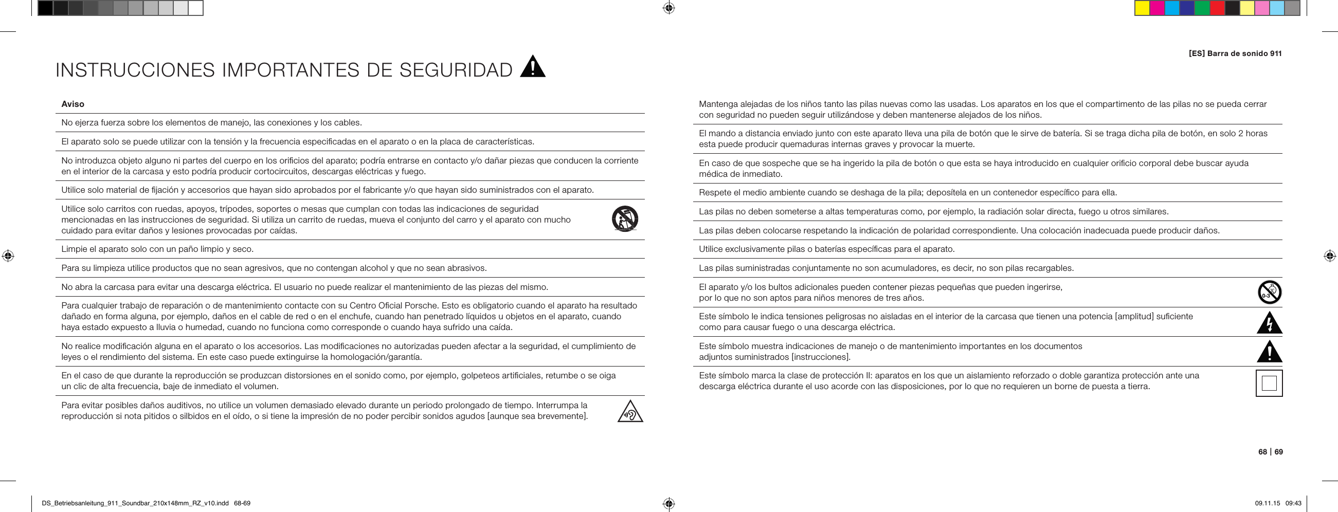 68   |   69AvisoNo ejerza fuerza sobre los elementos de manejo, las conexiones y los cables.  El aparato solo se puede utilizar con la tensi&oacute;n y la frecuencia especiﬁcadas en el aparato o en la placa de caracter&iacute;sticas.No introduzca objeto alguno ni partes del cuerpo en los oriﬁcios del aparato; podr&iacute;a entrarse en contacto y/o da&ntilde;ar piezas que conducen la corriente en el interior de la carcasa y esto podr&iacute;a producir cortocircuitos, descargas el&eacute;ctricas y fuego.  Utilice solo material de ﬁjaci&oacute;n y accesorios que hayan sido aprobados por el fabricante y/o que hayan sido suministrados con el aparato.Utilice solo carritos con ruedas, apoyos, tr&iacute;podes, soportes o mesas que cumplan con todas las indicaciones de seguridad  mencionadas en las instrucciones de seguridad. Si utiliza un carrito de ruedas, mueva el conjunto del carro y el aparato con mucho  cuidado para evitar da&ntilde;os y lesiones provocadas por ca&iacute;das. Limpie el aparato solo con un pa&ntilde;o limpio y seco.Para su limpieza utilice productos que no sean agresivos, que no contengan alcohol y que no sean abrasivos.No abra la carcasa para evitar una descarga el&eacute;ctrica. El usuario no puede realizar el mantenimiento de las piezas del mismo.  Para cualquier trabajo de reparaci&oacute;n o de mantenimiento contacte con su Centro Oﬁcial Porsche. Esto es obligatorio cuando el aparato ha resultado da&ntilde;ado en forma alguna, por ejemplo, da&ntilde;os en el cable de red o en el enchufe, cuando han penetrado l&iacute;quidos u objetos en el aparato, cuando haya estado expuesto a lluvia o humedad, cuando no funciona como corresponde o cuando haya sufrido una ca&iacute;da.  No realice modiﬁcaci&oacute;n alguna en el aparato o los accesorios. Las modiﬁcaciones no autorizadas pueden afectar a la seguridad, el cumplimiento de leyes o el rendimiento del sistema. En este caso puede extinguirse la homologaci&oacute;n/garant&iacute;a.  En el caso de que durante la reproducci&oacute;n se produzcan distorsiones en el sonido como, por ejemplo, golpeteos artiﬁciales, retumbe o se oiga  un clic de alta frecuencia, baje de inmediato el volumen.  Para evitar posibles da&ntilde;os auditivos, no utilice un volumen demasiado elevado durante un periodo prolongado de tiempo. Interrumpa la reproducci&oacute;n si nota pitidos o silbidos en el o&iacute;do, o si tiene la impresi&oacute;n de no poder percibir sonidos agudos [ aunque sea brevemente ].Mantenga alejadas de los ni&ntilde;os tanto las pilas nuevas como las usadas. Los aparatos en los que el compartimento de las pilas no se pueda cerrar con seguridad no pueden seguir utiliz&aacute;ndose y deben mantenerse alejados de los ni&ntilde;os.El mando a distancia enviado junto con este aparato lleva una pila de bot&oacute;n que le sirve de bater&iacute;a. Si se traga dicha pila de bot&oacute;n, en solo 2 horas esta puede producir quemaduras internas graves y provocar la muerte.En caso de que sospeche que se ha ingerido la pila de bot&oacute;n o que esta se haya introducido en cualquier oriﬁcio corporal debe buscar ayuda m&eacute;dica de inmediato.Respete el medio ambiente cuando se deshaga de la pila; depos&iacute;tela en un contenedor espec&iacute;ﬁco para ella.Las pilas no deben someterse a altas temperaturas como, por ejemplo, la radiaci&oacute;n solar directa, fuego u otros similares.Las pilas deben colocarse respetando la indicaci&oacute;n de polaridad correspondiente. Una colocaci&oacute;n inadecuada puede producir da&ntilde;os. Utilice exclusivamente pilas o bater&iacute;as espec&iacute;ﬁcas para el aparato.Las pilas suministradas conjuntamente no son acumuladores, es decir, no son pilas recargables.El aparato y/o los bultos adicionales pueden contener piezas peque&ntilde;as que pueden ingerirse,  por lo que no son aptos para ni&ntilde;os menores de tres a&ntilde;os.  Este s&iacute;mbolo le indica tensiones peligrosas no aisladas en el interior de la carcasa que tienen una potencia [ amplitud ] suﬁciente  como para causar fuego o una descarga el&eacute;ctrica.  Este s&iacute;mbolo muestra indicaciones de manejo o de mantenimiento importantes en los documentos  adjuntos suministrados [ instrucciones ].Este s&iacute;mbolo marca la clase de protecci&oacute;n II: aparatos en los que un aislamiento reforzado o doble garantiza protecci&oacute;n ante una  descarga el&eacute;ctrica durante el uso acorde con las disposiciones, por lo que no requieren un borne de puesta a tierra.INSTRUCCIONES IMPORTANTES DE SEGURIDAD[ ES ] Barra de sonido 911 DS_Betriebsanleitung_911_Soundbar_210x148mm_RZ_v10.indd   68-69 09.11.15   09:43