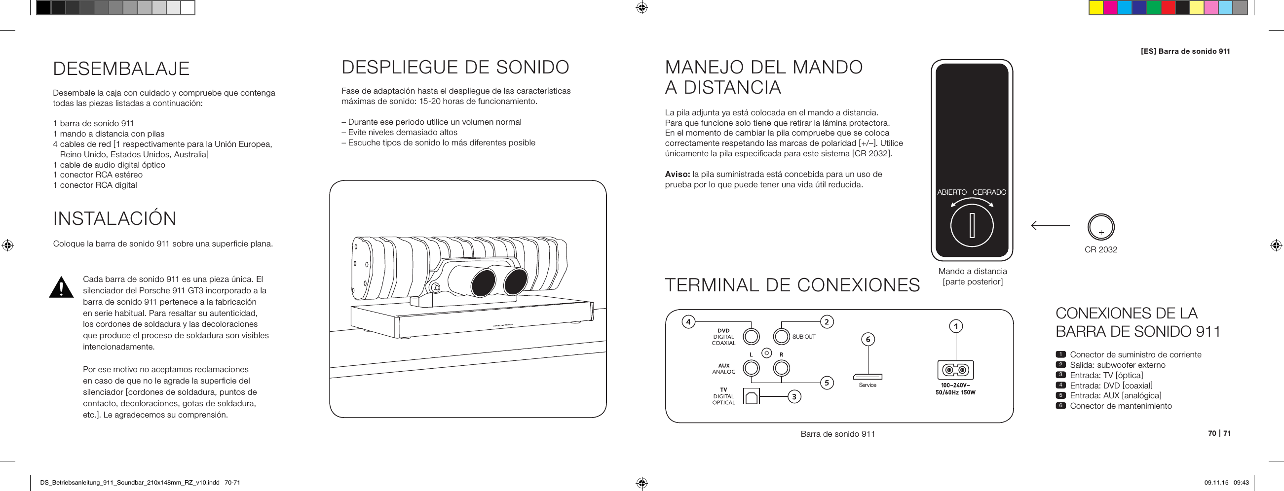 70   |   71CONEXIONES DE LA BARRA DE SONIDO 9111  Conector de suministro de corriente2  Salida: subwoofer externo3  Entrada: TV [ &oacute;ptica ]4  Entrada: DVD [ coaxial ]5  Entrada: AUX [ anal&oacute;gica ]6  Conector de mantenimientoMANEJO DEL MANDO  A DISTANCIALa pila adjunta ya est&aacute; colocada en el mando a distancia. Para que funcione solo tiene que retirar la l&aacute;mina protectora. En el momento de cambiar la pila compruebe que se coloca correctamente respetando las marcas de polaridad [ +/&ndash; ]. Utilice &uacute;nicamente la pila especiﬁcada para este sistema [ CR 2032 ].Aviso: la pila suministrada est&aacute; concebida para un uso de  prueba por lo que puede tener una vida &uacute;til reducida.TERMINAL DE CONEXIONESBarra de sonido 911SUB OUTServiceMando a distancia [ parte posterior ]INSTALACI&Oacute;NColoque la barra de sonido 911 sobre una superﬁcie plana.DESEMBALAJEDesembale la caja con cuidado y compruebe que contenga  todas las piezas listadas a continuaci&oacute;n:1 barra de sonido 9111 mando a distancia con pilas4  cables de red [ 1 respectivamente para la Uni&oacute;n Europea,  Reino Unido, Estados Unidos, Australia ]1 cable de audio digital &oacute;ptico1 conector RCA est&eacute;reo1 conector RCA digitalDESPLIEGUE DE SONIDOFase de adaptaci&oacute;n hasta el despliegue de las caracter&iacute;sticas m&aacute;ximas de sonido: 15-20 horas de funcionamiento.&ndash; Durante ese periodo utilice un volumen normal&ndash; Evite niveles demasiado altos&ndash; Escuche tipos de sonido lo m&aacute;s diferentes posibleCR 2032ABIERTO CERRADOCada barra de sonido 911 es una pieza &uacute;nica. El silenciador del Porsche 911 GT3 incorporado a la barra de sonido 911 pertenece a la fabricaci&oacute;n  en serie habitual. Para resaltar su autenticidad, los cordones de soldadura y las decoloraciones  que produce el proceso de soldadura son visibles  intencionadamente. Por ese motivo no aceptamos reclamaciones en caso de que no le agrade la superﬁcie del silenciador [ cordones de soldadura, puntos de contacto, decoloraciones, gotas de soldadura, etc. ]. Le agradecemos su comprensi&oacute;n.[ ES ] Barra de sonido 911 DS_Betriebsanleitung_911_Soundbar_210x148mm_RZ_v10.indd   70-71 09.11.15   09:43