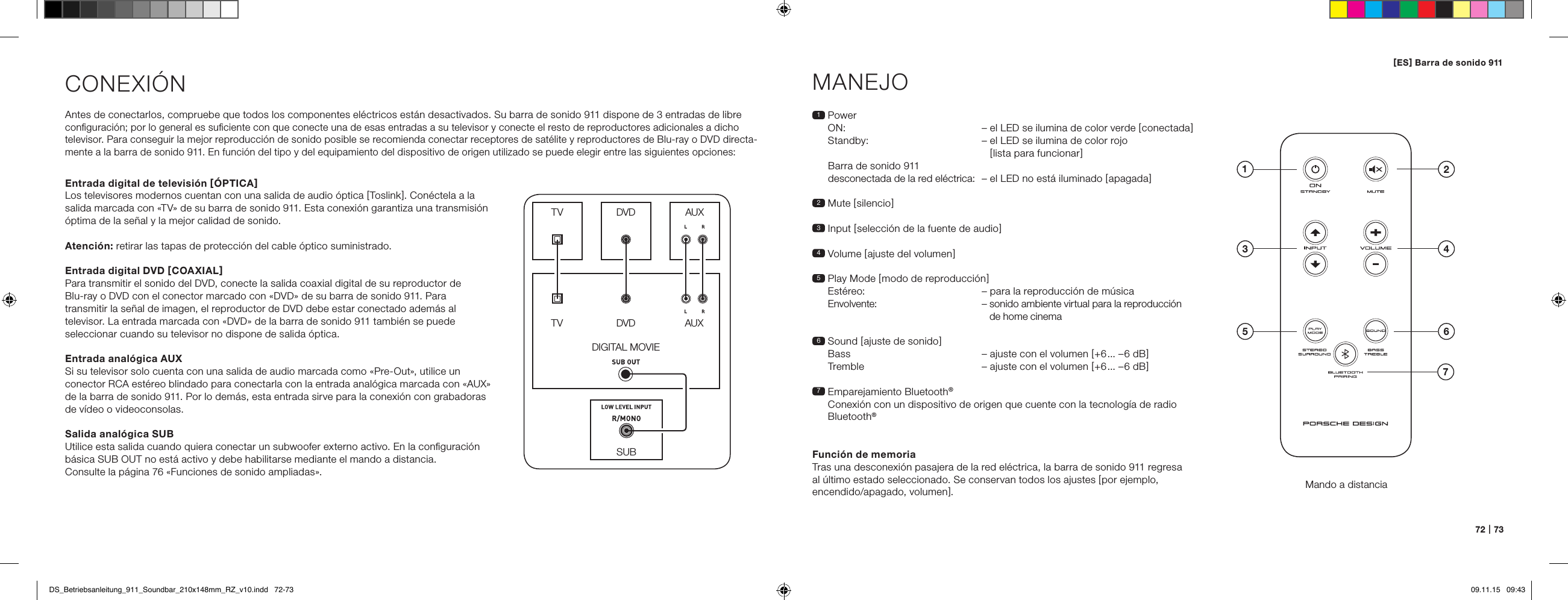 72   |   73CONEXI&Oacute;NAntes de conectarlos, compruebe que todos los componentes el&eacute;ctricos est&aacute;n desactivados. Su barra de sonido 911 dispone de 3 entradas de libre  conﬁguraci&oacute;n; por lo general es suﬁciente con que conecte una de esas entradas a su televisor y conecte el resto de reproductores adicionales a dicho televisor. Para conseguir la mejor reproducci&oacute;n de sonido posible se recomienda conectar receptores de sat&eacute;lite y reproductores de Blu-ray o DVD directa-mente a la barra de sonido 911. En funci&oacute;n del tipo y del equipamiento del dispositivo de origen utilizado se puede elegir entre las siguientes opciones:MANEJOMando a distancia1   Power ON:   &ndash; el LED se ilumina de color verde [ conectada ] Standby:  &ndash;  el LED se ilumina de color rojo  [ lista para funcionar ]Barra de sonido 911  desconectada de la red el&eacute;ctrica:  &ndash; el LED no est&aacute; iluminado [ apagada ]2 Mute [ silencio ]3   Input  [ selecci&oacute;n de la fuente de audio ]4 Volume [ ajuste del volumen ]5  Play Mode [ modo de reproducci&oacute;n ] Est&eacute;reo:  &ndash; para la reproducci&oacute;n de m&uacute;sica  Envolvente:   &ndash;  sonido ambiente virtual para la reproducci&oacute;n de home cinema6   Sound  [ ajuste de sonido ] Bass  &ndash; ajuste con el volumen [ +6... &ndash;6 dB ] Tremble  &ndash; ajuste con el volumen [ +6... &ndash;6 dB ]7  Emparejamiento Bluetooth&reg; Conexi&oacute;n con un dispositivo de origen que cuente con la tecnolog&iacute;a de radio Bluetooth&reg;Funci&oacute;n de memoriaTras una desconexi&oacute;n pasajera de la red el&eacute;ctrica, la barra de sonido 911 regresa al &uacute;ltimo estado seleccionado. Se conservan todos los ajustes [ por ejemplo, encendido/apagado, volumen ].SUBDIGITAL MOVIEDVDDVDTVTVAUXAUXEntrada digital de televisi&oacute;n [ &Oacute;PTICA ]Los televisores modernos cuentan con una salida de audio &oacute;ptica [ Toslink ]. Con&eacute;ctela a la salida marcada con &laquo;TV&raquo; de su barra de sonido 911. Esta conexi&oacute;n garantiza una transmisi&oacute;n &oacute;ptima de la se&ntilde;al y la mejor calidad de sonido.Atenci&oacute;n: retirar las tapas de protecci&oacute;n del cable &oacute;ptico suministrado.Entrada digital DVD [ COAXIAL ]Para transmitir el sonido del DVD, conecte la salida coaxial digital de su reproductor de  Blu-ray o DVD con el conector marcado con &laquo;DVD&raquo; de su barra de sonido 911. Para transmitir la se&ntilde;al de imagen, el reproductor de DVD debe estar conectado adem&aacute;s al televisor. La entrada marcada con &laquo;DVD&raquo; de la barra de sonido 911 tambi&eacute;n se puede seleccionar cuando su televisor no dispone de salida &oacute;ptica.Entrada anal&oacute;gica AUXSi su televisor solo cuenta con una salida de audio marcada como &laquo;Pre-Out&raquo;, utilice un conector RCA est&eacute;reo blindado para conectarla con la entrada anal&oacute;gica marcada con &laquo;AUX&raquo; de la barra de sonido 911. Por lo dem&aacute;s, esta entrada sirve para la conexi&oacute;n con grabadoras de v&iacute;deo o videoconsolas.Salida anal&oacute;gica SUBUtilice esta salida cuando quiera conectar un subwoofer externo activo. En la conﬁguraci&oacute;n b&aacute;sica SUB OUT no est&aacute; activo y debe habilitarse mediante el mando a distancia.  Consulte la p&aacute;gina 76 &laquo;Funciones de sonido ampliadas&raquo;.4ON  STANDBY135 672[ ES ] Barra de sonido 911 DS_Betriebsanleitung_911_Soundbar_210x148mm_RZ_v10.indd   72-73 09.11.15   09:43