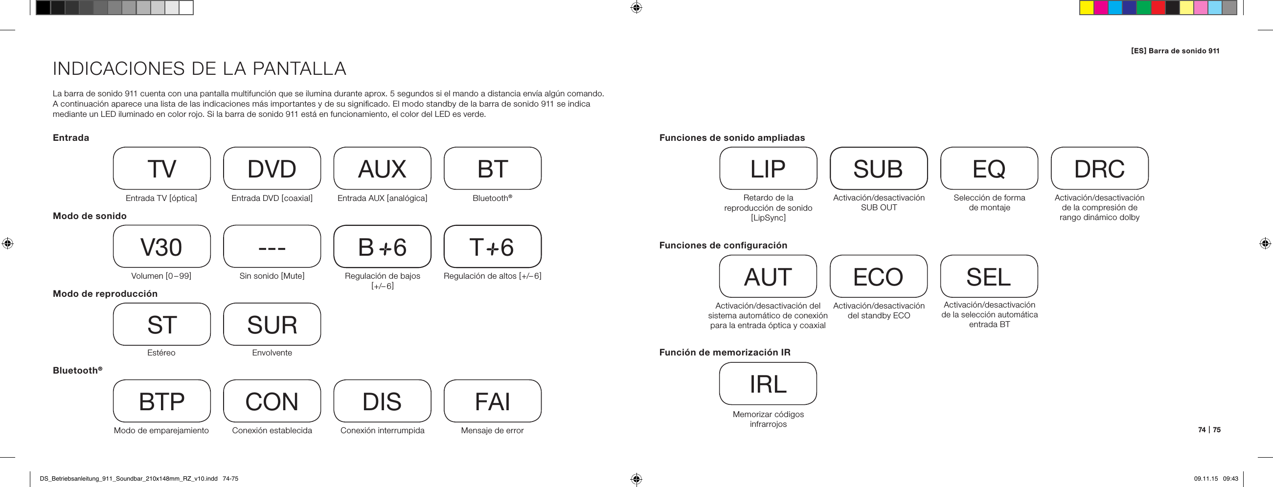 74   |   75INDICACIONES DE LA PANTALLALa barra de sonido 911 cuenta con una pantalla multifunci&oacute;n que se ilumina durante aprox. 5 segundos si el mando a distancia env&iacute;a alg&uacute;n comando.  A continuaci&oacute;n aparece una lista de las indicaciones m&aacute;s importantes y de su signiﬁcado. El modo standby de la barra de sonido 911 se indica mediante un LED iluminado en color rojo. Si la barra de sonido 911 est&aacute; en funcionamiento, el color del LED es verde.EntradaModo de sonidoModo de reproducci&oacute;nEntrada TV [ &oacute;ptica ]TVVolumen [ 0 &ndash; 99 ]V30Est&eacute;reoSTModo de emparejamientoBTPEntrada DVD [ coaxial ]DVDSin sonido [ Mute ]---EnvolventeSURConexi&oacute;n establecidaCONEntrada AUX [ anal&oacute;gica ]AUXRegulaci&oacute;n de bajos [ +/&ndash; 6 ]B     6Conexi&oacute;n interrumpidaDISBluetooth&reg;BTRegulaci&oacute;n de altos [ +/&ndash; 6 ]T     6Mensaje de errorFAIBluetooth&reg;Funciones de conﬁguraci&oacute;nActivaci&oacute;n/desactivaci&oacute;n del sistema autom&aacute;tico de conexi&oacute;n para la entrada &oacute;ptica y coaxialAUTActivaci&oacute;n/desactivaci&oacute;n de la selecci&oacute;n autom&aacute;tica entrada BTSELActivaci&oacute;n/desactivaci&oacute;n del standby ECOECOFunci&oacute;n de memorizaci&oacute;n IRMemorizar c&oacute;digos  infrarrojosIRLFunciones de sonido ampliadasRetardo de la  reproducci&oacute;n de sonido [ LipSync ]LIPActivaci&oacute;n/desactivaci&oacute;n SUB OUTSUBActivaci&oacute;n/desactivaci&oacute;n de la compresi&oacute;n de  rango din&aacute;mico dolbyDRCSelecci&oacute;n de forma  de montajeEQ[ ES ] Barra de sonido 911 DS_Betriebsanleitung_911_Soundbar_210x148mm_RZ_v10.indd   74-75 09.11.15   09:43