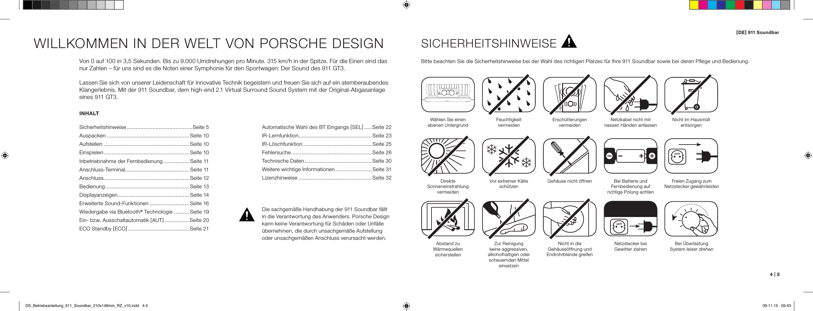 [ DE ] 911 Soundbar4   |   5INHALTSicherheitshinweise ...........................................Seite 5Auspacken ......................................................Seite 10Aufstellen ........................................................Seite 10Einspielen ........................................................Seite 10Inbetriebnahme der Fernbedienung ................. S eite 11Anschluss-Terminal .......................................... Seite 11Anschluss ........................................................ Seite 12Bedienung ....................................................... Seite 13Displayanzeigen............................................... Seite 14Erweiterte Sound-Funktionen ..........................Seite 16Wiedergabe via Bluetooth&reg; Technologie ..........Seite 19Ein- bzw. Ausschaltautomatik [ AUT ] ................Seite 20ECO Standby [ ECO ] ........................................Seite 21WILLKOMMEN IN DER WELT VON PORSCHE DESIGNVon 0 auf 100 in 3,5 Sekunden. Bis zu 9.000 Umdrehungen pro Minute. 315 km/h in der Spitze. F&uuml;r die Einen sind das nur Zahlen &ndash; f&uuml;r uns sind es die Noten einer Symphonie f&uuml;r den Sportwagen: Der Sound des 911 GT3. Lassen Sie sich von unserer Leidenschaft f&uuml;r innovative Technik begeistern und freuen Sie sich auf ein atemberaubendes Klangerlebnis. Mit der 911 Soundbar, dem high-end 2.1 Virtual Surround Sound System mit der Original-Abgasanlage eines 911 GT3.SICHERHEITSHINWEISEBitte beachten Sie die Sicherheitshinweise bei der Wahl des richtigen Platzes f&uuml;r Ihre 911 Soundbar sowie bei deren Pﬂege und Bedienung.W&auml;hlen Sie einen  ebenen UntergrundFeuchtigkeit  vermeidenErsch&uuml;tterungen  vermeidenDirekte  Sonneneinstrahlung  vermeidenAbstand zu  W&auml;rmequellen  sicherstellenVor extremer K&auml;lte sch&uuml;tzen Zur Reinigung  keine aggressiven,  alkoholhaltigen oder scheuernden Mittel einsetzenGeh&auml;use nicht &ouml;ffnenNicht in die  Geh&auml;use&ouml;ffnung und Endrohrblende greifenNetzstecker bei  Gewitter ziehenNetzkabel nicht mit  nassen H&auml;nden anfassenBei Batterie und  Fernbedienung auf  richtige Polung achtenNicht im Hausm&uuml;ll  entsorgenDie sachgem&auml;&szlig;e Handhabung der 911 Soundbar f&auml;llt in die Verantwortung des Anwenders. Porsche Design kann keine Verantwortung f&uuml;r Sch&auml;den oder Unf&auml;lle &uuml;bernehmen, die durch unsachgem&auml;&szlig;e Aufstellung oder unsachgem&auml;&szlig;en Anschluss verursacht werden.Freien Zugang zum  Netzstecker   gew&auml;hrleistenBei &Uuml;berlastung  System leiser drehenAutomatische Wahl des BT Eingangs [ SEL ] .....Seite 22IR-Lernfunktion ................................................Seite 23 IR-L&ouml;schfunktion .............................................Seite 25 Fehlersuche .....................................................Seite 26Technische Daten ............................................Seite 30 Weitere wichtige Informationen ........................ Seite 31 Lizenzhinweise ................................................Seite 32DS_Betriebsanleitung_911_Soundbar_210x148mm_RZ_v10.indd   4-5 09.11.15   09:43