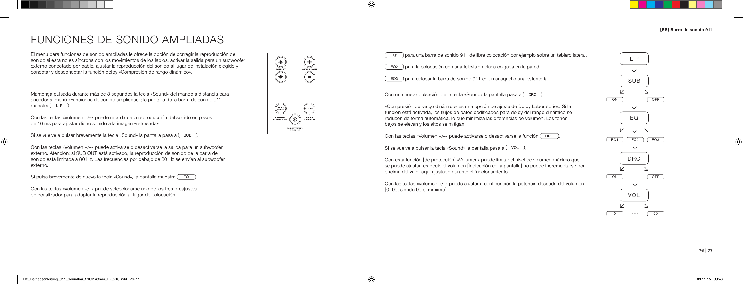 76   |   77FUNCIONES DE SONIDO AMPLIADASEl men&uacute; para funciones de sonido ampliadas le ofrece la opci&oacute;n de corregir la reproducci&oacute;n del sonido si esta no es s&iacute;ncrona con los movimientos de los labios, activar la salida para un subwoofer externo conectado por cable, ajustar la reproducci&oacute;n del sonido al lugar de instalaci&oacute;n elegido y conectar y desconectar la funci&oacute;n dolby &laquo;Compresi&oacute;n de rango din&aacute;mico&raquo;.Mantenga pulsada durante m&aacute;s de 3 segundos la tecla &laquo;Sound&raquo; del mando a distancia para acceder al men&uacute; &laquo;Funciones de sonido ampliadas&raquo;; la pantalla de la barra de sonido 911 muestra  LIP .Con las teclas &laquo;Volumen +/&ndash;&raquo; puede retardarse la reproducci&oacute;n del sonido en pasos  de 10 ms para ajustar dicho sonido a la imagen &laquo;retrasada&raquo;.Si se vuelve a pulsar brevemente la tecla &laquo;Sound&raquo; la pantalla pasa a  SUB .Con las teclas &laquo;Volumen +/&ndash;&raquo; puede activarse o desactivarse la salida para un subwoofer externo. Atenci&oacute;n: si SUB OUT est&aacute; activado, la reproducci&oacute;n de sonido de la barra de sonido est&aacute; limitada a 80 Hz. Las frecuencias por debajo de 80 Hz se env&iacute;an al subwoofer externo.Si pulsa brevemente de nuevo la tecla &laquo;Sound&raquo;, la pantalla muestra  EQ .Con las teclas &laquo;Volumen +/&ndash;&raquo; puede seleccionarse uno de los tres preajustes  de ecualizador para adaptar la reproducci&oacute;n al lugar de colocaci&oacute;n.EQ1  para una barra de sonido 911 de libre colocaci&oacute;n por ejemplo sobre un tablero lateral.EQ2  para la colocaci&oacute;n con una televisi&oacute;n plana colgada en la pared.EQ3  para colocar la barra de sonido 911 en un anaquel o una estanter&iacute;a.Con una nueva pulsaci&oacute;n de la tecla &laquo;Sound&raquo; la pantalla pasa a  DRC .&laquo;Compresi&oacute;n de rango din&aacute;mico&raquo; es una opci&oacute;n de ajuste de Dolby Laboratories. Si la funci&oacute;n est&aacute; activada, los ﬂujos de datos codiﬁcados para dolby del rango din&aacute;mico se reducen de forma autom&aacute;tica, lo que minimiza las diferencias de volumen. Los tonos  bajos se elevan y los altos se mitigan.Con las teclas &laquo;Volumen +/&ndash;&raquo; puede activarse o desactivarse la funci&oacute;n  DRC .Si se vuelve a pulsar la tecla &laquo;Sound&raquo; la pantalla pasa a  VOL .Con esta funci&oacute;n [ de protecci&oacute;n ] &laquo;Volumen&raquo; puede limitar el nivel de volumen m&aacute;ximo que se puede ajustar, es decir, el volumen [ indicaci&oacute;n en la pantalla ] no puede incrementarse por encima del valor aqu&iacute; ajustado durante el funcionamiento.Con las teclas &laquo;Volumen +/&ndash;&raquo; puede ajustar a continuaci&oacute;n la potencia deseada del volumen[ 0&ndash;99, siendo 99 el m&aacute;ximo ].LIPSUBON OFFEQEQ1 EQ2 EQ3DRCON OFFVOL099&hellip;[ ES ] Barra de sonido 911 DS_Betriebsanleitung_911_Soundbar_210x148mm_RZ_v10.indd   76-77 09.11.15   09:43
