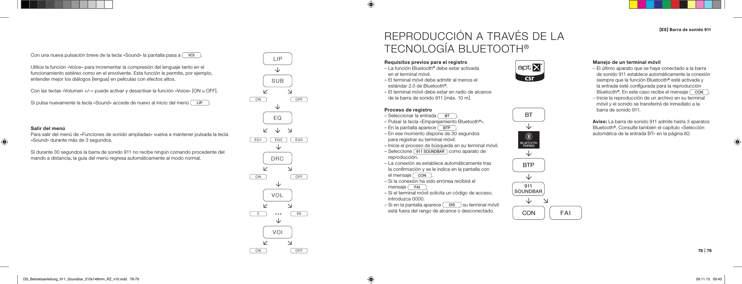 78   |   79REPRODUCCI&Oacute;N A TRAV&Eacute;S DE LA  TECNOLOG&Iacute;A BLUETOOTH&reg;Requisitos previos para el registro&ndash;  La funci&oacute;n Bluetooth&reg; debe estar activada  en el terminal m&oacute;vil.&ndash;  El terminal m&oacute;vil debe admitir al menos el  est&aacute;ndar 2.0 de Bluetooth&reg;.&ndash;  El terminal m&oacute;vil debe estar en radio de alcance  de la barra de sonido 911 [ m&aacute;x. 10 m ].Proceso de registro&ndash; Seleccionar la entrada  BT .&ndash; Pulsar la tecla &laquo;Emparejamiento Bluetooth&reg;&raquo;.&ndash; En la pantalla aparece  BTP .&ndash;  En ese momento dispone de 30 segundos  para registrar su terminal m&oacute;vil.&ndash;  Inicie el proceso de b&uacute;squeda en su terminal m&oacute;vil.&ndash;   Seleccione  911 SOUNDBAR  como aparato de reproducci&oacute;n.&ndash;  La conexi&oacute;n se establece autom&aacute;ticamente tras  la conﬁrmaci&oacute;n y se le indica en la pantalla con  el mensaje  CON . &ndash;  Si la conexi&oacute;n ha sido err&oacute;nea recibir&aacute; el  mensaje  FAI .&ndash;  Si el terminal m&oacute;vil solicita un c&oacute;digo de acceso, introduzca 0000.&ndash;  Si en la pantalla aparece  DIS  su terminal m&oacute;vil est&aacute; fuera del rango de alcance o desconectado.Manejo de un terminal m&oacute;vil&ndash;  El &uacute;ltimo aparato que se haya conectado a la barra  de sonido 911 establece autom&aacute;ticamente la conexi&oacute;n siempre que la funci&oacute;n Bluetooth&reg; est&eacute; activada y  la entrada est&eacute; conﬁgurada para la reproducci&oacute;n  Bluetooth&reg;. En este caso recibe el mensaje CON.&ndash;  Inicie la reproducci&oacute;n de un archivo en su terminal m&oacute;vil y el sonido se transferir&aacute; de inmediato a la barra de sonido 911.Aviso: La barra de sonido 911 admite hasta 3 aparatos Bluetooth&reg;. Consulte tambi&eacute;n el cap&iacute;tulo &laquo;Selecci&oacute;n autom&aacute;tica de la entrada BT&raquo; en la p&aacute;gina 82.BTBTPCON FAIBLUETOOTHPAIRING911SOUNDBARCon una nueva pulsaci&oacute;n breve de la tecla &laquo;Sound&raquo; la pantalla pasa a  VOI .Utilice la funci&oacute;n &laquo;Voice&raquo; para incrementar la compresi&oacute;n del lenguaje tanto en el funcionamiento est&eacute;reo como en el envolvente. Esta funci&oacute;n le permite, por ejemplo, entender mejor los di&aacute;logos [ lengua ] en pel&iacute;culas con efectos altos.Con las teclas &laquo;Volumen +/&ndash;&raquo; puede activar y desactivar la funci&oacute;n &laquo;Voice&raquo; [ ON u OFF ].Si pulsa nuevamente la tecla &laquo;Sound&raquo; accede de nuevo al inicio del men&uacute;  LIP . Salir del men&uacute;Para salir del men&uacute; de &laquo;Funciones de sonido ampliadas&raquo; vuelva a mantener pulsada la tecla &laquo;Sound&raquo; durante m&aacute;s de 3 segundos.Si durante 30 segundos la barra de sonido 911 no recibe ning&uacute;n comando procedente del mando a distancia, la gu&iacute;a del men&uacute; regresa autom&aacute;ticamente al modo normal.LIPSUBON OFFEQEQ1 EQ2 EQ3DRCON OFFVOL099VOION OFF&hellip;[ ES ] Barra de sonido 911 DS_Betriebsanleitung_911_Soundbar_210x148mm_RZ_v10.indd   78-79 09.11.15   09:43
