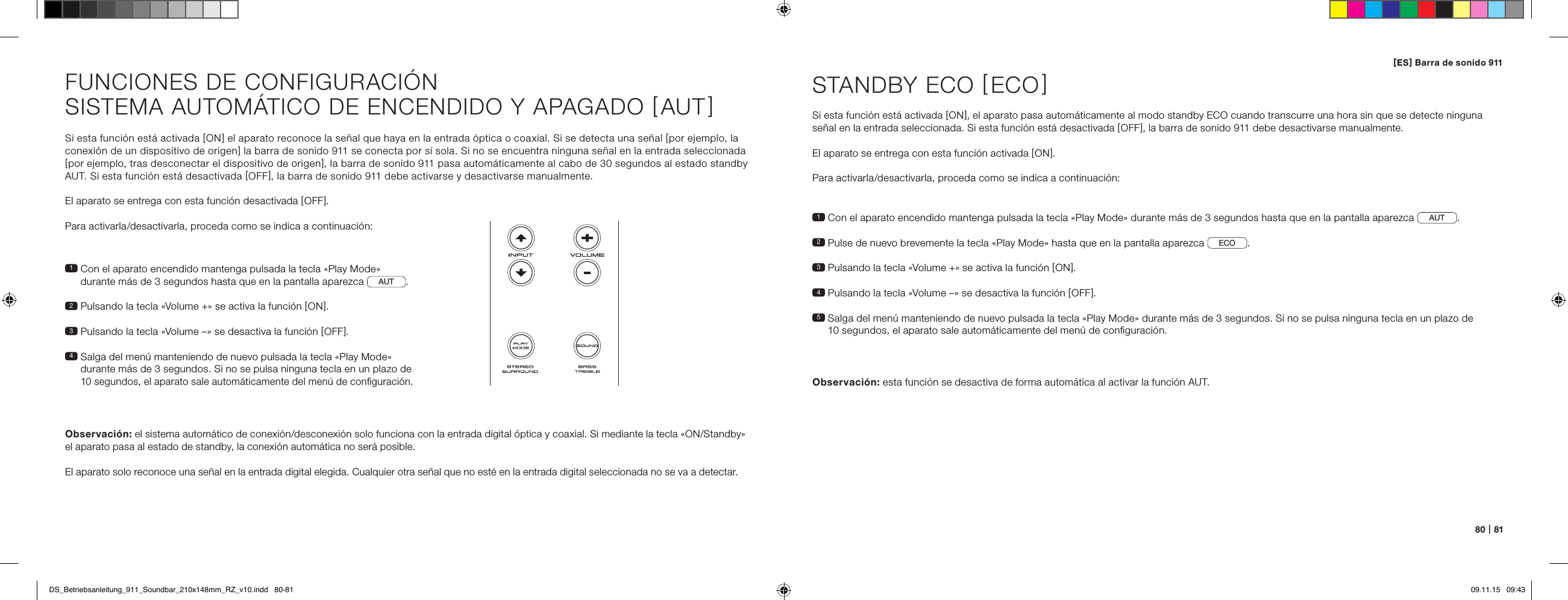 80   |   81Si esta funci&oacute;n est&aacute; activada [ ON ] el aparato reconoce la se&ntilde;al que haya en la entrada &oacute;ptica o coaxial. Si se detecta una se&ntilde;al [ por ejemplo, la conexi&oacute;n de un dispositivo de origen ] la barra de sonido 911 se conecta por s&iacute; sola. Si no se encuentra ninguna se&ntilde;al en la entrada seleccionada [ por ejemplo, tras desconectar el dispositivo de origen ], la barra de sonido 911 pasa autom&aacute;ticamente al cabo de 30 segundos al estado standby AUT. Si esta funci&oacute;n est&aacute; desactivada [ OFF ], la barra de sonido 911 debe activarse y desactivarse manualmente.El aparato se entrega con esta funci&oacute;n desactivada [ OFF ].Para activarla/desactivarla, proceda como se indica a continuaci&oacute;n:1  Con el aparato encendido mantenga pulsada la tecla &laquo;Play Mode&raquo;  durante m&aacute;s de 3 segundos hasta que en la pantalla aparezca  AUT .2  Pulsando la tecla &laquo;Volume +&raquo; se activa la funci&oacute;n [ ON ].3  Pulsando la tecla &laquo;Volume &ndash;&raquo; se desactiva la funci&oacute;n [ OFF ].4  Salga del men&uacute; manteniendo de nuevo pulsada la tecla &laquo;Play Mode&raquo;  durante m&aacute;s de 3 segundos. Si no se pulsa ninguna tecla en un plazo de 10 segundos, el aparato sale autom&aacute;ticamente del men&uacute; de conﬁguraci&oacute;n.Observaci&oacute;n: el sistema autom&aacute;tico de conexi&oacute;n/desconexi&oacute;n solo funciona con la entrada digital &oacute;ptica y coaxial. Si mediante la tecla &laquo;ON/Standby&raquo; el aparato pasa al estado de standby, la conexi&oacute;n autom&aacute;tica no ser&aacute; posible. El aparato solo reconoce una se&ntilde;al en la entrada digital elegida. Cualquier otra se&ntilde;al que no est&eacute; en la entrada digital seleccionada no se va a detectar.FUNCIONES DE CONFIGURACI&Oacute;NSISTEMA AUTOM&Aacute;TICO DE ENCENDIDO Y APAGADO [ AUT ]1  Con el aparato encendido mantenga pulsada la tecla &laquo;Play Mode&raquo; durante m&aacute;s de 3 segundos hasta que en la pantalla aparezca AUT .2  Pulse de nuevo brevemente la tecla &laquo;Play Mode&raquo; hasta que en la pantalla aparezca  ECO .3   Pulsando la tecla &laquo;Volume +&raquo; se activa la funci&oacute;n [ ON ].4  Pulsando la tecla &laquo;Volume &ndash;&raquo; se desactiva la funci&oacute;n [ OFF ].5  Salga del men&uacute; manteniendo de nuevo pulsada la tecla &laquo;Play Mode&raquo; durante m&aacute;s de 3 segundos. Si no se pulsa ninguna tecla en un plazo de  10 segundos, el aparato sale autom&aacute;ticamente del men&uacute; de conﬁguraci&oacute;n.STANDBY ECO [ ECO ]Si esta funci&oacute;n est&aacute; activada [ ON ], el aparato pasa autom&aacute;ticamente al modo standby ECO cuando transcurre una hora sin que se detecte ninguna se&ntilde;al en la entrada seleccionada. Si esta funci&oacute;n est&aacute; desactivada [ OFF ], la barra de sonido 911 debe desactivarse manualmente.El aparato se entrega con esta funci&oacute;n activada [ ON ].Para activarla/desactivarla, proceda como se indica a continuaci&oacute;n:Observaci&oacute;n:  esta funci&oacute;n se desactiva de forma autom&aacute;tica al activar la funci&oacute;n AUT.[ ES ] Barra de sonido 911 DS_Betriebsanleitung_911_Soundbar_210x148mm_RZ_v10.indd   80-81 09.11.15   09:43