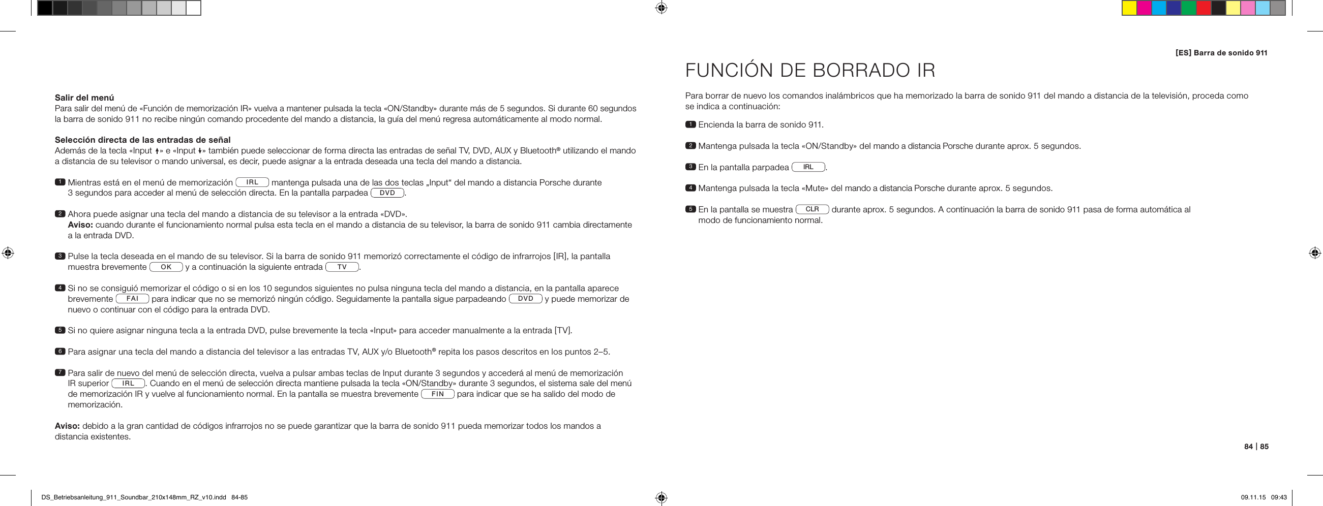 84   |   85Salir del men&uacute;Para salir del men&uacute; de &laquo;Funci&oacute;n de memorizaci&oacute;n IR&raquo; vuelva a mantener pulsada la tecla &laquo;ON/Standby&raquo; durante m&aacute;s de 5 segundos. Si durante 60 segundos la barra de sonido 911 no recibe ning&uacute;n comando procedente del mando a distancia, la gu&iacute;a del men&uacute; regresa autom&aacute;ticamente al modo normal.Selecci&oacute;n directa de las entradas de se&ntilde;alAdem&aacute;s de la tecla &laquo;Input &raquo; e &laquo;Input &raquo; tambi&eacute;n puede seleccionar de forma directa las entradas de se&ntilde;al TV, DVD, AUX y Bluetooth&reg; utilizando el mando a distancia de su televisor o mando universal, es decir, puede asignar a la entrada deseada una tecla del mando a distancia. 1  Mientras est&aacute; en el men&uacute; de memorizaci&oacute;n  IRL  mantenga pulsada una de las dos teclas &bdquo;Input&ldquo; del mando a distancia Porsche durante  3 segundos para acceder al men&uacute; de selecci&oacute;n directa. En la pantalla parpadea  DVD .2  Ahora puede asignar una tecla del mando a distancia de su televisor a la entrada &laquo;DVD&raquo;.  Aviso: cuando durante el funcionamiento normal pulsa esta tecla en el mando a distancia de su televisor, la barra de sonido 911 cambia directamente a la entrada DVD.3  Pulse la tecla deseada en el mando de su televisor. Si la barra de sonido 911 memoriz&oacute; correctamente el c&oacute;digo de infrarrojos [ IR ], la pantalla  muestra brevemente  OK  y a continuaci&oacute;n la siguiente entrada  TV . 4  Si no se consigui&oacute; memorizar el c&oacute;digo o si en los 10 segundos siguientes no pulsa ninguna tecla del mando a distancia, en la pantalla aparece brevemente  FAI  para indicar que no se memoriz&oacute; ning&uacute;n c&oacute;digo. Seguidamente la pantalla sigue parpadeando  DVD  y puede memorizar de nuevo o continuar con el c&oacute;digo para la entrada DVD.5  Si no quiere asignar ninguna tecla a la entrada DVD, pulse brevemente la tecla &laquo;Input&raquo; para acceder manualmente a la entrada [ TV ].6  Para asignar una tecla del mando a distancia del televisor a las entradas TV, AUX y/o Bluetooth&reg; repita los pasos descritos en los puntos 2&ndash;5. 7  Para salir de nuevo del men&uacute; de selecci&oacute;n directa, vuelva a pulsar ambas teclas de Input durante 3 segundos y acceder&aacute; al men&uacute; de memorizaci&oacute;n  IR superior IRL . Cuando en el men&uacute; de selecci&oacute;n directa mantiene pulsada la tecla &laquo;ON/Standby&raquo; durante 3 segundos, el sistema sale del men&uacute; de memorizaci&oacute;n IR y vuelve al funcionamiento normal. En la pantalla se muestra brevemente  FIN  para indicar que se ha salido del modo de memorizaci&oacute;n.Aviso: debido a la gran cantidad de c&oacute;digos infrarrojos no se puede garantizar que la barra de sonido 911 pueda memorizar todos los mandos a  distancia existentes.FUNCI&Oacute;N DE BORRADO IRPara borrar de nuevo los comandos inal&aacute;mbricos que ha memorizado la barra de sonido 911 del mando a distancia de la televisi&oacute;n, proceda como  se indica a continuaci&oacute;n:1  Encienda la barra de sonido 911.2  Mantenga pulsada la tecla &laquo;ON/Standby&raquo; del mando a distancia Porsche durante aprox. 5 segundos.3   En la pantalla parpadea  IRL .4  Mantenga pulsada la tecla &laquo;Mute&raquo; del mando a distancia Porsche durante aprox. 5 segundos.5  En la pantalla se muestra  CLR  durante aprox. 5 segundos. A continuaci&oacute;n la barra de sonido 911 pasa de forma autom&aacute;tica al  modo de funcionamiento normal.[ ES ] Barra de sonido 911 DS_Betriebsanleitung_911_Soundbar_210x148mm_RZ_v10.indd   84-85 09.11.15   09:43